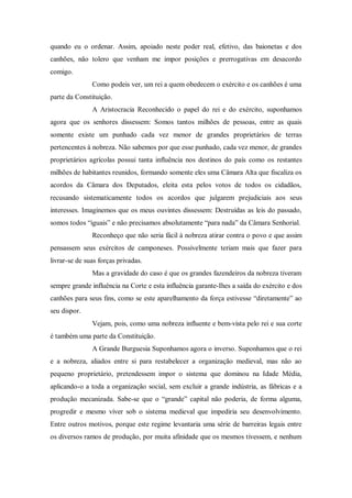quando eu o ordenar. Assim, apoiado neste poder real, efetivo, das baionetas e dos
canhões, não tolero que venham me impor posições e prerrogativas em desacordo
comigo.
Como podeis ver, um rei a quem obedecem o exército e os canhões é uma
parte da Constituição.
A Aristocracia Reconhecido o papel do rei e do exército, suponhamos
agora que os senhores dissessem: Somos tantos milhões de pessoas, entre as quais
somente existe um punhado cada vez menor de grandes proprietários de terras
pertencentes à nobreza. Não sabemos por que esse punhado, cada vez menor, de grandes
proprietários agrícolas possui tanta influência nos destinos do país como os restantes
milhões de habitantes reunidos, formando somente eles uma Câmara Alta que fiscaliza os
acordos da Câmara dos Deputados, eleita esta pelos votos de todos os cidadãos,
recusando sistematicamente todos os acordos que julgarem prejudiciais aos seus
interesses. Imaginemos que os meus ouvintes dissessem: Destruídas as leis do passado,
somos todos “iguais” e não precisamos absolutamente “para nada” da Câmara Senhorial.
Reconheço que não seria fácil à nobreza atirar contra o povo e que assim
pensassem seus exércitos de camponeses. Possivelmente teriam mais que fazer para
livrar-se de suas forças privadas.
Mas a gravidade do caso é que os grandes fazendeiros da nobreza tiveram
sempre grande influência na Corte e esta influência garante-Ihes a saída do exército e dos
canhões para seus fins, como se este aparelhamento da força estivesse “diretamente” ao
seu dispor.
Vejam, pois, como uma nobreza influente e bem-vista pelo rei e sua corte
é também uma parte da Constituição.
A Grande Burguesia Suponhamos agora o inverso. Suponhamos que o rei
e a nobreza, aliados entre si para restabelecer a organização medieval, mas não ao
pequeno proprietário, pretendessem impor o sistema que dominou na Idade Média,
aplicando-o a toda a organização social, sem excluir a grande indústria, as fábricas e a
produção mecanizada. Sabe-se que o “grande” capital não poderia, de forma alguma,
progredir e mesmo viver sob o sistema medieval que impediria seu desenvolvimento.
Entre outros motivos, porque este regime levantaria uma série de barreiras legais entre
os diversos ramos de produção, por muita afinidade que os mesmos tivessem, e nenhum
 