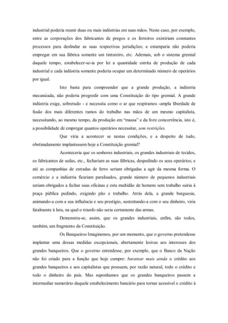 industrial poderia reunir duas ou mais indústrias em suas mãos. Neste caso, por exemplo,
entre as corporações dos fabricantes de pregos e os ferreiros existiriam constantes
processos para deslindar as suas respectivas jurisdições; a estamparia não poderia
empregar em sua fábrica somente um tintureiro, etc. Ademais, sob o sistema gremial
daquele tempo, estabelecer-se-ia por lei a quantidade estrita de produção de cada
industrial e cada indústria somente poderia ocupar um determinado número de operários
por igual.
Isto basta para compreender que a grande produção, a indústria
mecanizada, não poderia progredir com uma Constituição do tipo gremial. A grande
indústria exige, sobretudo - e necessita como o ar que respiramos -ampla liberdade de
fusão dos mais diferentes ramos do trabalho nas mãos de um mesmo capitalista,
necessitando, ao mesmo tempo, da produção em “massa” e da livre concorrência, isto é,
a possibilidade de empregar quantos operários necessitar, sem restrições.
Que viria a acontecer se nestas condições, e a despeito de tudo,
obstinadamente implantassem hoje a Constituição gremial?
Aconteceria que os senhores industriais, os grandes industriais de tecidos,
os fabricantes de sedas, etc., fechariam as suas fábricas, despedindo os seus operários; e
até as companhias de estradas de ferro seriam obrigadas a agir da mesma forma. O
comércio e a indústria ficariam paralisados, grande número de pequenos industriais
seriam obrigados a fechar suas oficinas e esta multidão de homens sem trabalho sairia à
praça pública pedindo, exigindo pão e trabalho. Atrás dela, a grande burguesia,
animando-a com a sua influência e seu prestígio, sustentando-a com o seu dinheiro, viria
fatalmente à luta, na qual o triunfo não seria certamente das armas.
Demonstra-se, assim, que os grandes industriais, enfim, são todos,
também, um fragmento da Constituição.
Os Banqueiros Imaginemos, por um momento, que o governo pretendesse
implantar uma dessas medidas excepcionais, abertamente lesivas aos interesses dos
grandes banqueiros. Que o governo entendesse, por exemplo, que o Banco da Nação
não foi criado para a função que hoje cumpre: baratear mais ainda o crédito aos
grandes banqueiros e aos capitalistas que possuem, por razão natural, todo o crédito e
todo o dinheiro do país. Mas suponhamos que os grandes banqueiros passem a
intermediar numerário daquele estabelecimento bancário para tornar acessível o crédito à
 