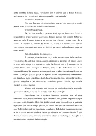 gente humilde e à classe média. Suponhamos isto e, também, que ao Banco da Nação
pretendessem dar a organização adequada para obter esse resultado.
Poderia isto prevalecer?
Não vou dizer que isto desencadeasse uma revolta, mas o governo não
poderia impor presentemente uma medida semelhante.
Demonstrarei por quê.
De vez em quando o governo sente apertos financeiros devido à
necessidade de investir grandes quantias de dinheiro que não tem coragem de tirar do
povo por meio de novos impostos ou aumento dos existentes. Nesses casos, fica o
recurso de absorver o dinheiro do futuro, ou, o que é a mesma coisa, contrair
empréstimos, entregando em troca do dinheiro que recebe adiantadamente papel da
dívida pública.
Para isto necessita dos banqueiros.
É certo que, mais dia menos dia, a maior parte daqueles títulos da dívida
volta às mãos da gente rica e dos pequenos capitalistas do país; mas isto requer tempo,
às vezes muito tempo, e o governo necessita do dinheiro logo e de uma vez, ou em
prazos breves. Para conseguir o dinheiro, serve-se dos particulares, isto é, de
intermediários que lhe adiantem as quantias de que precisa, correndo depois por sua
conta a colocação, pouco a pouco, do papel da dívida, locupletando-se também com a
alta da cotação que a esses títulos dá a bolsa artificialmente. Esses intermediários são os
grandes banqueiros e, por esse motivo, a nenhum governo convém, hoje em dia,
indispor-se com os mesmos.
Vemos, mais uma vez, que também os grandes banqueiros, sejam eles
quem forem, a bolsa, inclusive, são também partes da Constituição.
Suponhamos que o governo intentasse promulgar uma lei penal
semelhante à que prevaleceu durante algum tempo na China, punindo na pessoa dos pais
os roubos cometidos pelos filhos. Essa lei não poderia viger, pois contra ela se levantaria
o protesto, com toda a energia possível, da cultura coletiva e da consciência social do
país. Todos os funcionários, burocratas e conselheiros do Estado ergueriam as mãos para
o céu, e até os sisudos senadores teriam que discordar de tamanho absurdo. É que,
dentro de certos limites, também a consciência coletiva e a cultura geral da nação são
partículas, e não pequenas, da Constituição.
 