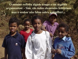 O menino refletiu algum tempo e em seguida argumentou: - Sim, são todos elementos femininos, mas o senhor não falou sobre a  mulher ... 