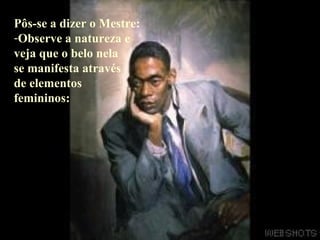 Pôs-se a dizer o Mestre: Observe a natureza e veja que o belo nela  se manifesta através de elementos  femininos: 