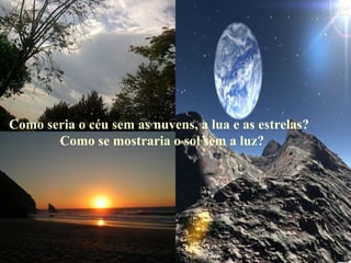 Como seria o céu sem as nuvens, a lua e as estrelas? Como se mostraria o sol sem a luz? 