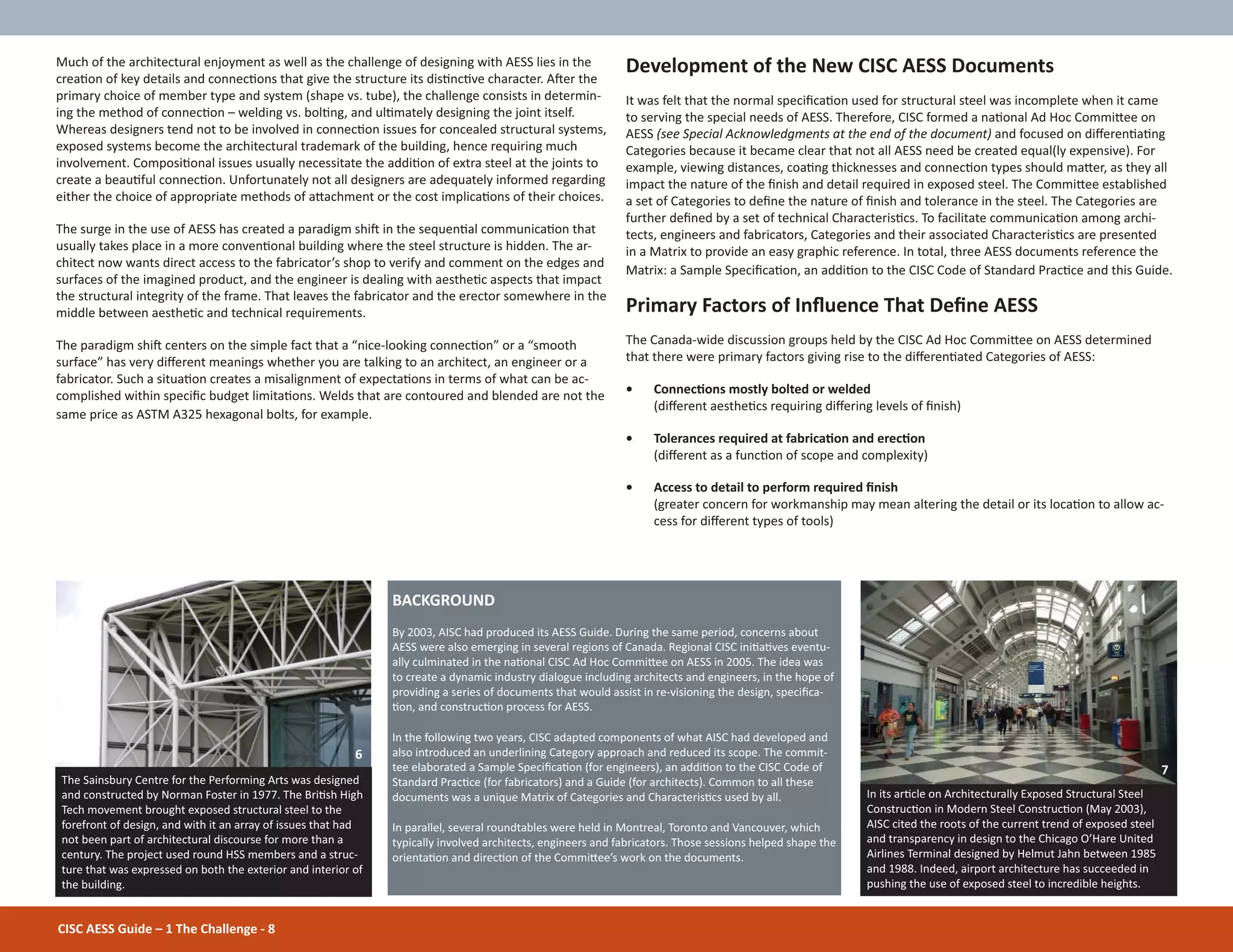 1 The Challenge
CISC AESS Guide – 1 The Challenge - 8
Much of the architectural enjoyment as well as the challenge of designing with AESS lies in the
creaƟon of key details and connecƟons that give the structure its disƟncƟve character. AŌer the
primary choice of member type and system (shape vs. tube), the challenge consists in determin-
ing the method of connecƟon – welding vs. bolƟng, and ulƟmately designing the joint itself.
Whereas designers tend not to be involved in connecƟon issues for concealed structural systems,
exposed systems become the architectural trademark of the building, hence requiring much
involvement. ComposiƟonal issues usually necessitate the addiƟon of extra steel at the joints to
create a beauƟful connecƟon. Unfortunately not all designers are adequately informed regarding
either the choice of appropriate methods of aƩachment or the cost implicaƟons of their choices.
The surge in the use of AESS has created a paradigm shiŌ in the sequenƟal communicaƟon that
usually takes place in a more convenƟonal building where the steel structure is hidden. The ar-
chitect now wants direct access to the fabricator’s shop to verify and comment on the edges and
surfaces of the imagined product, and the engineer is dealing with aestheƟc aspects that impact
the structural integrity of the frame. That leaves the fabricator and the erector somewhere in the
middle between aestheƟc and technical requirements.
The paradigm shiŌ centers on the simple fact that a “nice-looking connecƟon” or a “smooth
surface” has very diīerent meanings whether you are talking to an architect, an engineer or a
fabricator. Such a situaƟon creates a misalignment of expectaƟons in terms of what can be ac-
complished within speciĮc budget limitaƟons. Welds that are contoured and blended are not the
same price as ASTM A325 hexagonal bolts, for example.
Development of the New CISC AESS Documents
It was felt that the normal speciĮcaƟon used for structural steel was incomplete when it came
to serving the special needs of AESS. Therefore, CISC formed a naƟonal Ad Hoc CommiƩee on
AESS (see Special Acknowledgments at the end of the document) and focused on diīerenƟaƟng
Categories because it became clear that not all AESS need be created equal(ly expensive). For
example, viewing distances, coaƟng thicknesses and connecƟon types should maƩer, as they all
impact the nature of the Įnish and detail required in exposed steel. The CommiƩee established
a set of Categories to deĮne the nature of Įnish and tolerance in the steel. The Categories are
further deĮned by a set of technical CharacterisƟcs. To facilitate communicaƟon among archi-
tects, engineers and fabricators, Categories and their associated CharacterisƟcs are presented
in a Matrix to provide an easy graphic reference. In total, three AESS documents reference the
Matrix: a Sample SpeciĮcaƟon, an addiƟon to the CISC Code of Standard PracƟce and this Guide.
Primary Factors of InŇuence That DeĮne AESS
The Canada-wide discussion groups held by the CISC Ad Hoc CommiƩee on AESS determined
that there were primary factors giving rise to the diīerenƟated Categories of AESS:
• ConnecƟons mostly bolted or welded
(diīerent aestheƟcs requiring diīering levels of Įnish)
• Tolerances required at fabricaƟon and erecƟon
(diīerent as a funcƟon of scope and complexity)
• Access to detail to perform required Įnish
(greater concern for workmanship may mean altering the detail or its locaƟon to allow ac-
cess for diīerent types of tools)
BACKGROUND
By 2003, AISC had produced its AESS Guide. During the same period, concerns about
AESS were also emerging in several regions of Canada. Regional CISC iniƟaƟves eventu-
ally culminated in the naƟonal CISC Ad Hoc CommiƩee on AESS in 2005. The idea was
to create a dynamic industry dialogue including architects and engineers, in the hope of
providing a series of documents that would assist in re-visioning the design, speciĮca-
Ɵon, and construcƟon process for AESS.
In the following two years, CISC adapted components of what AISC had developed and
also introduced an underlining Category approach and reduced its scope. The commit-
tee elaborated a Sample SpeciĮcaƟon (for engineers), an addiƟon to the CISC Code of
Standard PracƟce (for fabricators) and a Guide (for architects). Common to all these
documents was a unique Matrix of Categories and CharacterisƟcs used by all.
In parallel, several roundtables were held in Montreal, Toronto and Vancouver, which
typically involved architects, engineers and fabricators. Those sessions helped shape the
orientaƟon and direcƟon of the CommiƩee’s work on the documents.
The Sainsbury Centre for the Performing Arts was designed
and constructed by Norman Foster in 1977. The BriƟsh High
Tech movement brought exposed structural steel to the
forefront of design, and with it an array of issues that had
not been part of architectural discourse for more than a
century. The project used round HSS members and a struc-
ture that was expressed on both the exterior and interior of
the building.
In its arƟcle on Architecturally Exposed Structural Steel
ConstrucƟon in Modern Steel ConstrucƟon (May 2003),
AISC cited the roots of the current trend of exposed steel
and transparency in design to the Chicago O’Hare United
Airlines Terminal designed by Helmut Jahn between 1985
and 1988. Indeed, airport architecture has succeeded in
pushing the use of exposed steel to incredible heights.
6
7
 