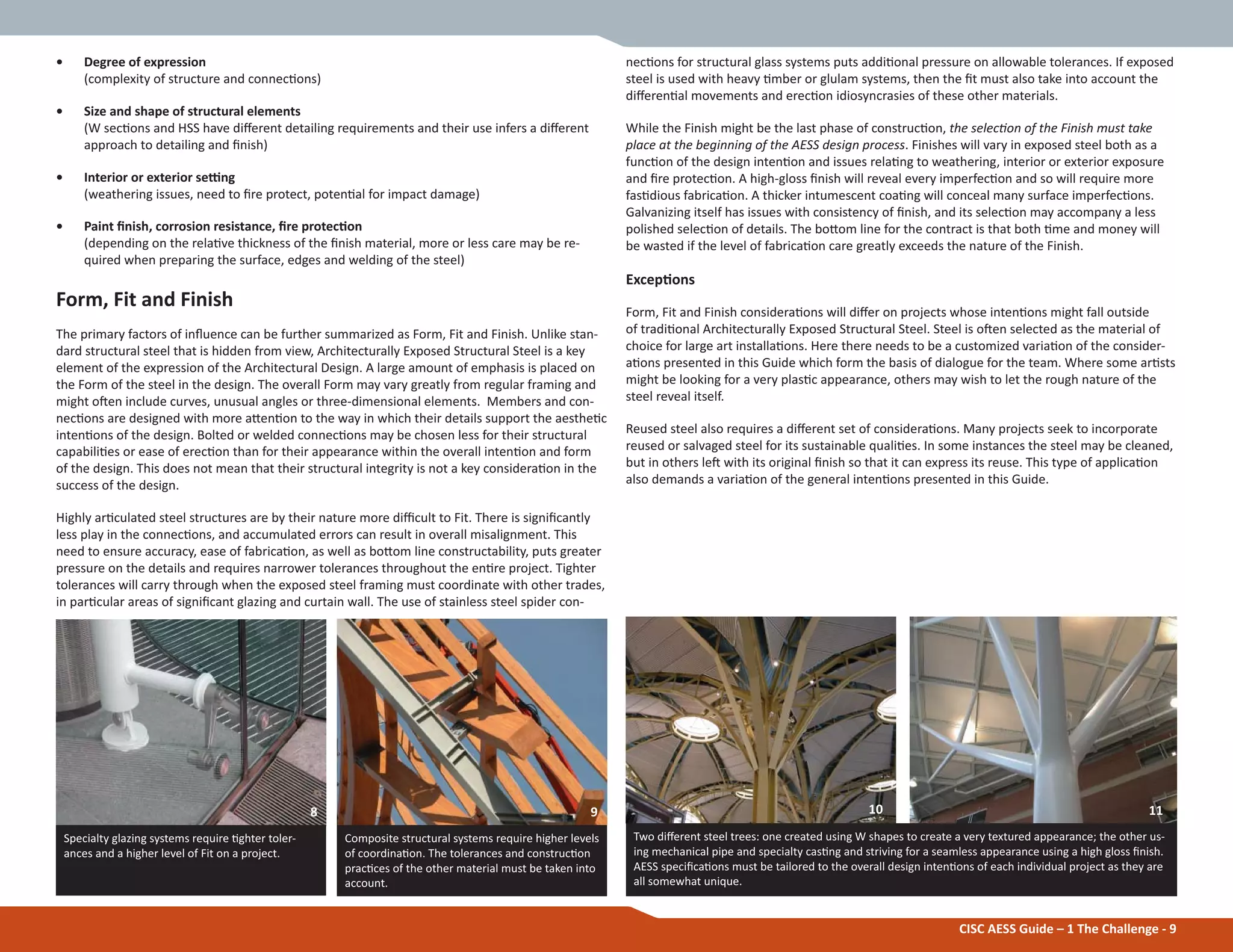 CISC AESS Guide – 1 The Challenge - 9
• Degree of expression
(complexity of structure and connecƟons)
• Size and shape of structural elements
(W secƟons and HSS have diīerent detailing requirements and their use infers a diīerent
approach to detailing and Įnish)
• Interior or exterior seƫng
(weathering issues, need to Įre protect, potenƟal for impact damage)
• Paint Įnish, corrosion resistance, Įre protecƟon
(depending on the relaƟve thickness of the Įnish material, more or less care may be re-
quired when preparing the surface, edges and welding of the steel)
Form, Fit and Finish
The primary factors of inŇuence can be further summarized as Form, Fit and Finish. Unlike stan-
dard structural steel that is hidden from view, Architecturally Exposed Structural Steel is a key
element of the expression of the Architectural Design. A large amount of emphasis is placed on
the Form of the steel in the design. The overall Form may vary greatly from regular framing and
might oŌen include curves, unusual angles or three-dimensional elements. Members and con-
necƟons are designed with more aƩenƟon to the way in which their details support the aestheƟc
intenƟons of the design. Bolted or welded connecƟons may be chosen less for their structural
capabiliƟes or ease of erecƟon than for their appearance within the overall intenƟon and form
of the design. This does not mean that their structural integrity is not a key consideraƟon in the
success of the design.
Highly arƟculated steel structures are by their nature more diĸcult to Fit. There is signiĮcantly
less play in the connecƟons, and accumulated errors can result in overall misalignment. This
need to ensure accuracy, ease of fabricaƟon, as well as boƩom line constructability, puts greater
pressure on the details and requires narrower tolerances throughout the enƟre project. Tighter
tolerances will carry through when the exposed steel framing must coordinate with other trades,
in parƟcular areas of signiĮcant glazing and curtain wall. The use of stainless steel spider con-
necƟons for structural glass systems puts addiƟonal pressure on allowable tolerances. If exposed
steel is used with heavy Ɵmber or glulam systems, then the Įt must also take into account the
diīerenƟal movements and erecƟon idiosyncrasies of these other materials.
While the Finish might be the last phase of construcƟon, the selecƟon of the Finish must take
place at the beginning of the AESS design process. Finishes will vary in exposed steel both as a
funcƟon of the design intenƟon and issues relaƟng to weathering, interior or exterior exposure
and Įre protecƟon. A high-gloss Įnish will reveal every imperfecƟon and so will require more
fasƟdious fabricaƟon. A thicker intumescent coaƟng will conceal many surface imperfecƟons.
Galvanizing itself has issues with consistency of Įnish, and its selecƟon may accompany a less
polished selecƟon of details. The boƩom line for the contract is that both Ɵme and money will
be wasted if the level of fabricaƟon care greatly exceeds the nature of the Finish.
ExcepƟons
Form, Fit and Finish consideraƟons will diīer on projects whose intenƟons might fall outside
of tradiƟonal Architecturally Exposed Structural Steel. Steel is oŌen selected as the material of
choice for large art installaƟons. Here there needs to be a customized variaƟon of the consider-
aƟons presented in this Guide which form the basis of dialogue for the team. Where some arƟsts
might be looking for a very plasƟc appearance, others may wish to let the rough nature of the
steel reveal itself.
Reused steel also requires a diīerent set of consideraƟons. Many projects seek to incorporate
reused or salvaged steel for its sustainable qualiƟes. In some instances the steel may be cleaned,
but in others leŌ with its original Įnish so that it can express its reuse. This type of applicaƟon
also demands a variaƟon of the general intenƟons presented in this Guide.
Two diīerent steel trees: one created using W shapes to create a very textured appearance; the other us-
ing mechanical pipe and specialty casƟng and striving for a seamless appearance using a high gloss Įnish.
AESS speciĮcaƟons must be tailored to the overall design intenƟons of each individual project as they are
all somewhat unique.
Specialty glazing systems require Ɵghter toler-
ances and a higher level of Fit on a project.
Composite structural systems require higher levels
of coordinaƟon. The tolerances and construcƟon
pracƟces of the other material must be taken into
account.
8 9 10 11
 