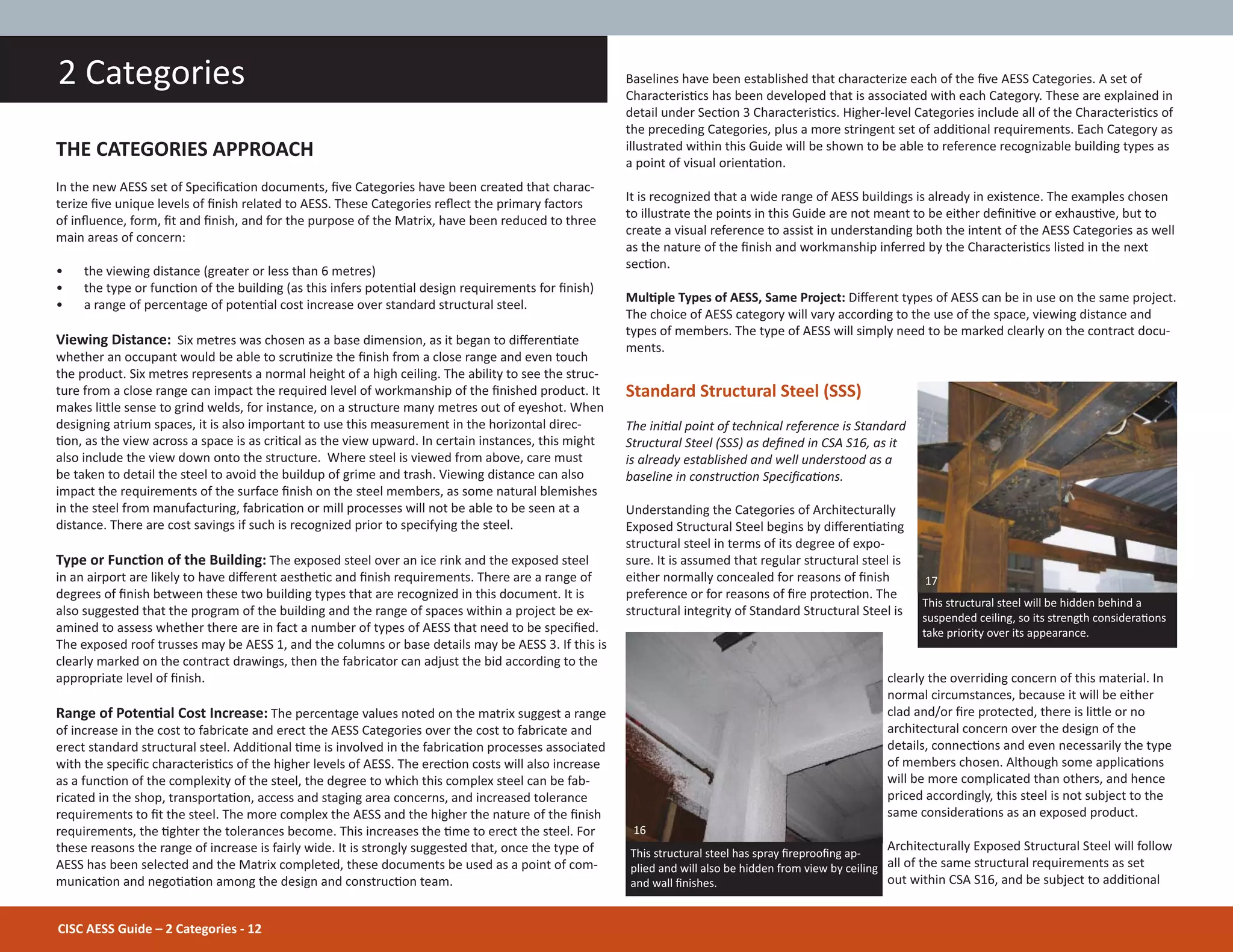 CISC AESS Guide – 2 Categories - 12
2 Categories
THE CATEGORIES APPROACH
In the new AESS set of SpeciĮcaƟon documents, Įve Categories have been created that charac-
terize Įve unique levels of Įnish related to AESS. These Categories reŇect the primary factors
of inŇuence, form, Įt and Įnish, and for the purpose of the Matrix, have been reduced to three
main areas of concern:
• the viewing distance (greater or less than 6 metres)
• the type or funcƟon of the building (as this infers potenƟal design requirements for Įnish)
• a range of percentage of potenƟal cost increase over standard structural steel.
Viewing Distance: Six metres was chosen as a base dimension, as it began to diīerenƟate
whether an occupant would be able to scruƟnize the Įnish from a close range and even touch
the product. Six metres represents a normal height of a high ceiling. The ability to see the struc-
ture from a close range can impact the required level of workmanship of the Įnished product. It
makes liƩle sense to grind welds, for instance, on a structure many metres out of eyeshot. When
designing atrium spaces, it is also important to use this measurement in the horizontal direc-
Ɵon, as the view across a space is as criƟcal as the view upward. In certain instances, this might
also include the view down onto the structure. Where steel is viewed from above, care must
be taken to detail the steel to avoid the buildup of grime and trash. Viewing distance can also
impact the requirements of the surface Įnish on the steel members, as some natural blemishes
in the steel from manufacturing, fabricaƟon or mill processes will not be able to be seen at a
distance. There are cost savings if such is recognized prior to specifying the steel.
Type or FuncƟon of the Building: The exposed steel over an ice rink and the exposed steel
in an airport are likely to have diīerent aestheƟc and Įnish requirements. There are a range of
degrees of Įnish between these two building types that are recognized in this document. It is
also suggested that the program of the building and the range of spaces within a project be ex-
amined to assess whether there are in fact a number of types of AESS that need to be speciĮed.
The exposed roof trusses may be AESS 1, and the columns or base details may be AESS 3. If this is
clearly marked on the contract drawings, then the fabricator can adjust the bid according to the
appropriate level of Įnish.
Range of PotenƟal Cost Increase: The percentage values noted on the matrix suggest a range
of increase in the cost to fabricate and erect the AESS Categories over the cost to fabricate and
erect standard structural steel. AddiƟonal Ɵme is involved in the fabricaƟon processes associated
with the speciĮc characterisƟcs of the higher levels of AESS. The erecƟon costs will also increase
as a funcƟon of the complexity of the steel, the degree to which this complex steel can be fab-
ricated in the shop, transportaƟon, access and staging area concerns, and increased tolerance
requirements to Įt the steel. The more complex the AESS and the higher the nature of the Įnish
requirements, the Ɵghter the tolerances become. This increases the Ɵme to erect the steel. For
these reasons the range of increase is fairly wide. It is strongly suggested that, once the type of
AESS has been selected and the Matrix completed, these documents be used as a point of com-
municaƟon and negoƟaƟon among the design and construcƟon team.
Baselines have been established that characterize each of the Įve AESS Categories. A set of
CharacterisƟcs has been developed that is associated with each Category. These are explained in
detail under SecƟon 3 CharacterisƟcs. Higher-level Categories include all of the CharacterisƟcs of
the preceding Categories, plus a more stringent set of addiƟonal requirements. Each Category as
illustrated within this Guide will be shown to be able to reference recognizable building types as
a point of visual orientaƟon.
It is recognized that a wide range of AESS buildings is already in existence. The examples chosen
to illustrate the points in this Guide are not meant to be either deĮniƟve or exhausƟve, but to
create a visual reference to assist in understanding both the intent of the AESS Categories as well
as the nature of the Įnish and workmanship inferred by the CharacterisƟcs listed in the next
secƟon.
MulƟple Types of AESS, Same Project: Diīerent types of AESS can be in use on the same project.
The choice of AESS category will vary according to the use of the space, viewing distance and
types of members. The type of AESS will simply need to be marked clearly on the contract docu-
ments.
Standard Structural Steel (SSS)
The iniƟal point of technical reference is Standard
Structural Steel (SSS) as deĮned in CSA S16, as it
is already established and well understood as a
baseline in construcƟon SpeciĮcaƟons.
Understanding the Categories of Architecturally
Exposed Structural Steel begins by diīerenƟaƟng
structural steel in terms of its degree of expo-
sure. It is assumed that regular structural steel is
either normally concealed for reasons of Įnish
preference or for reasons of Įre protecƟon. The
structural integrity of Standard Structural Steel is
clearly the overriding concern of this material. In
normal circumstances, because it will be either
clad and/or Įre protected, there is liƩle or no
architectural concern over the design of the
details, connecƟons and even necessarily the type
of members chosen. Although some applicaƟons
will be more complicated than others, and hence
priced accordingly, this steel is not subject to the
same consideraƟons as an exposed product.
Architecturally Exposed Structural Steel will follow
all of the same structural requirements as set
out within CSA S16, and be subject to addiƟonal
This structural steel will be hidden behind a
suspended ceiling, so its strength consideraƟons
take priority over its appearance.
This structural steel has spray ĮreprooĮng ap-
plied and will also be hidden from view by ceiling
and wall Įnishes.
16
17
 