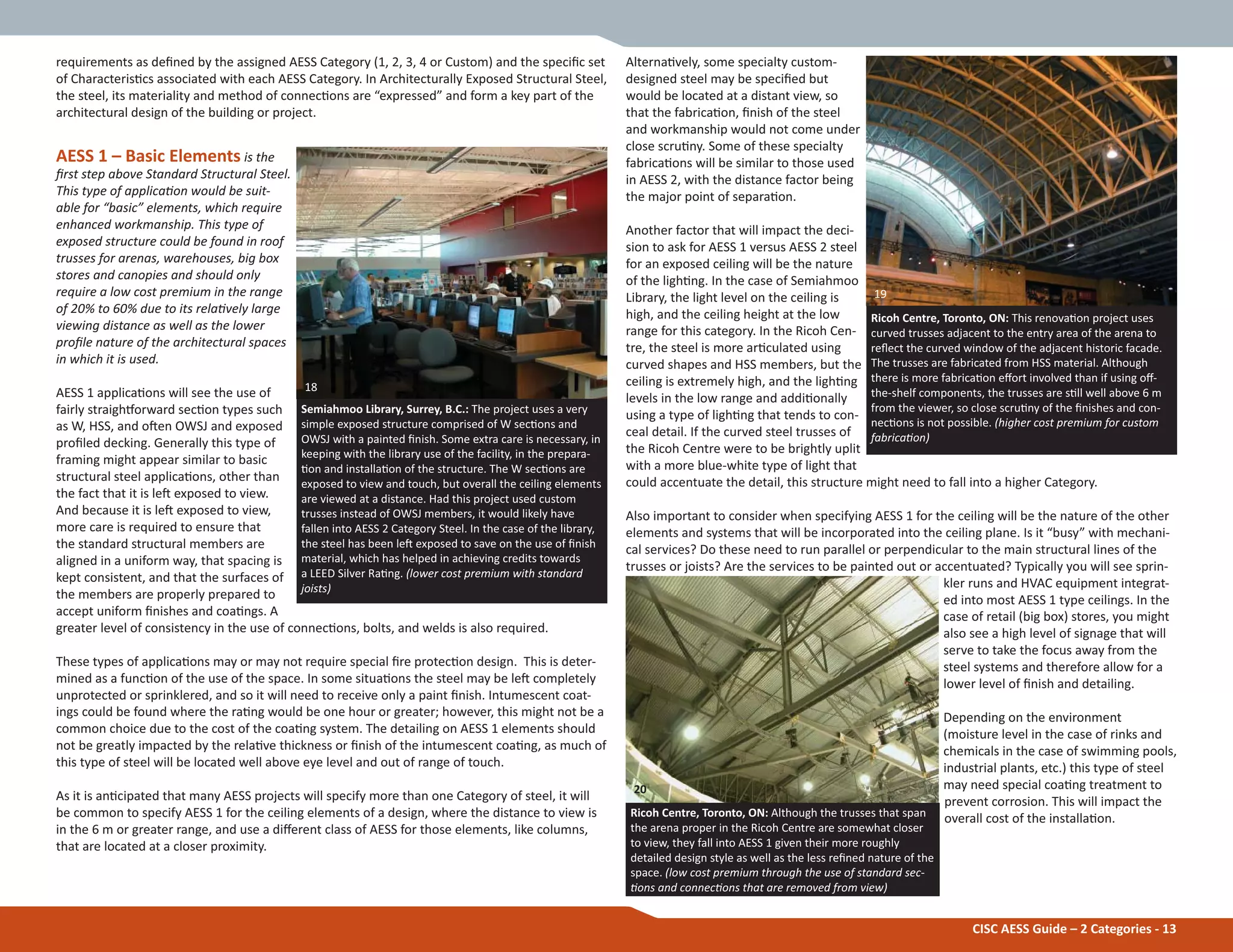 CISC AESS Guide – 2 Categories - 13
requirements as deĮned by the assigned AESS Category (1, 2, 3, 4 or Custom) and the speciĮc set
of CharacterisƟcs associated with each AESS Category. In Architecturally Exposed Structural Steel,
the steel, its materiality and method of connecƟons are “expressed” and form a key part of the
architectural design of the building or project.
AESS 1 – Basic Elements is the
Įrst step above Standard Structural Steel.
This type of applicaƟon would be suit-
able for “basic” elements, which require
enhanced workmanship. This type of
exposed structure could be found in roof
trusses for arenas, warehouses, big box
stores and canopies and should only
require a low cost premium in the range
of 20% to 60% due to its relaƟvely large
viewing distance as well as the lower
proĮle nature of the architectural spaces
in which it is used.
AESS 1 applicaƟons will see the use of
fairly straighƞorward secƟon types such
as W, HSS, and oŌen OWSJ and exposed
proĮled decking. Generally this type of
framing might appear similar to basic
structural steel applicaƟons, other than
the fact that it is leŌ exposed to view.
And because it is leŌ exposed to view,
more care is required to ensure that
the standard structural members are
aligned in a uniform way, that spacing is
kept consistent, and that the surfaces of
the members are properly prepared to
accept uniform Įnishes and coaƟngs. A
greater level of consistency in the use of connecƟons, bolts, and welds is also required.
These types of applicaƟons may or may not require special Įre protecƟon design. This is deter-
mined as a funcƟon of the use of the space. In some situaƟons the steel may be leŌ completely
unprotected or sprinklered, and so it will need to receive only a paint Įnish. Intumescent coat-
ings could be found where the raƟng would be one hour or greater; however, this might not be a
common choice due to the cost of the coaƟng system. The detailing on AESS 1 elements should
not be greatly impacted by the relaƟve thickness or Įnish of the intumescent coaƟng, as much of
this type of steel will be located well above eye level and out of range of touch.
As it is anƟcipated that many AESS projects will specify more than one Category of steel, it will
be common to specify AESS 1 for the ceiling elements of a design, where the distance to view is
in the 6 m or greater range, and use a diīerent class of AESS for those elements, like columns,
that are located at a closer proximity.
Semiahmoo Library, Surrey, B.C.: The project uses a very
simple exposed structure comprised of W secƟons and
OWSJ with a painted Įnish. Some extra care is necessary, in
keeping with the library use of the facility, in the prepara-
Ɵon and installaƟon of the structure. The W secƟons are
exposed to view and touch, but overall the ceiling elements
are viewed at a distance. Had this project used custom
trusses instead of OWSJ members, it would likely have
fallen into AESS 2 Category Steel. In the case of the library,
the steel has been leŌ exposed to save on the use of Įnish
material, which has helped in achieving credits towards
a LEED Silver RaƟng. (lower cost premium with standard
joists)
AlternaƟvely, some specialty custom-
designed steel may be speciĮed but
would be located at a distant view, so
that the fabricaƟon, Įnish of the steel
and workmanship would not come under
close scruƟny. Some of these specialty
fabricaƟons will be similar to those used
in AESS 2, with the distance factor being
the major point of separaƟon.
Another factor that will impact the deci-
sion to ask for AESS 1 versus AESS 2 steel
for an exposed ceiling will be the nature
of the lighƟng. In the case of Semiahmoo
Library, the light level on the ceiling is
high, and the ceiling height at the low
range for this category. In the Ricoh Cen-
tre, the steel is more arƟculated using
curved shapes and HSS members, but the
ceiling is extremely high, and the lighƟng
levels in the low range and addiƟonally
using a type of lighƟng that tends to con-
ceal detail. If the curved steel trusses of
the Ricoh Centre were to be brightly uplit
with a more blue-white type of light that
could accentuate the detail, this structure might need to fall into a higher Category.
Also important to consider when specifying AESS 1 for the ceiling will be the nature of the other
elements and systems that will be incorporated into the ceiling plane. Is it “busy” with mechani-
cal services? Do these need to run parallel or perpendicular to the main structural lines of the
trusses or joists? Are the services to be painted out or accentuated? Typically you will see sprin-
kler runs and HVAC equipment integrat-
ed into most AESS 1 type ceilings. In the
case of retail (big box) stores, you might
also see a high level of signage that will
serve to take the focus away from the
steel systems and therefore allow for a
lower level of Įnish and detailing.
Depending on the environment
(moisture level in the case of rinks and
chemicals in the case of swimming pools,
industrial plants, etc.) this type of steel
may need special coaƟng treatment to
prevent corrosion. This will impact the
overall cost of the installaƟon.
Ricoh Centre, Toronto, ON: This renovaƟon project uses
curved trusses adjacent to the entry area of the arena to
reŇect the curved window of the adjacent historic facade.
The trusses are fabricated from HSS material. Although
there is more fabricaƟon eīort involved than if using oī-
the-shelf components, the trusses are sƟll well above 6 m
from the viewer, so close scruƟny of the Įnishes and con-
necƟons is not possible. (higher cost premium for custom
fabricaƟon)
Ricoh Centre, Toronto, ON: Although the trusses that span
the arena proper in the Ricoh Centre are somewhat closer
to view, they fall into AESS 1 given their more roughly
detailed design style as well as the less reĮned nature of the
space. (low cost premium through the use of standard sec-
Ɵons and connecƟons that are removed from view)
20
19
18
 