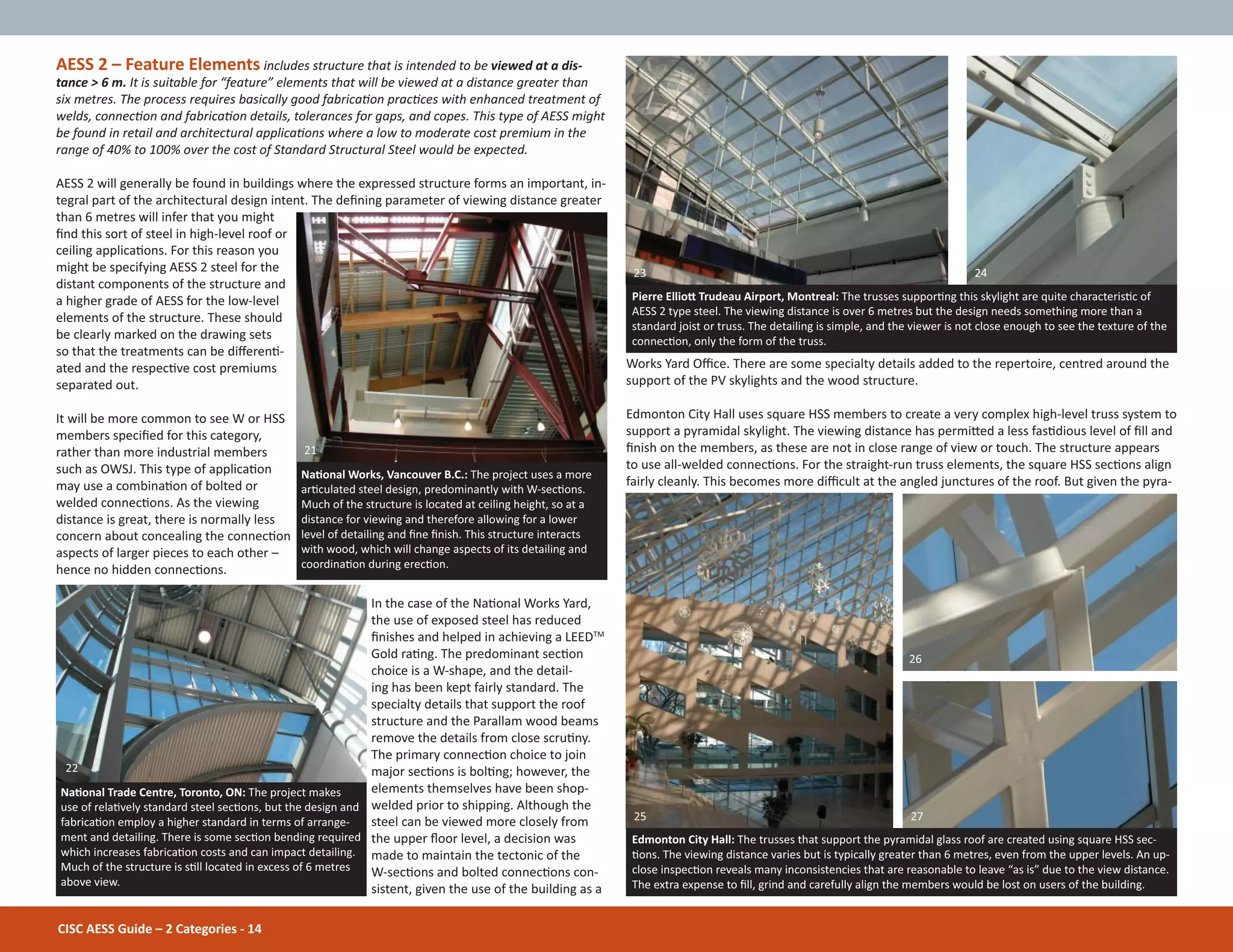 Works Yard Oĸce. There are some specialty details added to the repertoire, centred around the
support of the PV skylights and the wood structure.
Edmonton City Hall uses square HSS members to create a very complex high-level truss system to
support a pyramidal skylight. The viewing distance has permiƩed a less fasƟdious level of Įll and
Įnish on the members, as these are not in close range of view or touch. The structure appears
to use all-welded connecƟons. For the straight-run truss elements, the square HSS secƟons align
fairly cleanly. This becomes more diĸcult at the angled junctures of the roof. But given the pyra-
CISC AESS Guide – 2 Categories - 14
AESS 2 – Feature Elements includes structure that is intended to be viewed at a dis-
tance > 6 m. It is suitable for “feature” elements that will be viewed at a distance greater than
six metres. The process requires basically good fabricaƟon pracƟces with enhanced treatment of
welds, connecƟon and fabricaƟon details, tolerances for gaps, and copes. This type of AESS might
be found in retail and architectural applicaƟons where a low to moderate cost premium in the
range of 40% to 100% over the cost of Standard Structural Steel would be expected.
AESS 2 will generally be found in buildings where the expressed structure forms an important, in-
tegral part of the architectural design intent. The deĮning parameter of viewing distance greater
than 6 metres will infer that you might
Įnd this sort of steel in high-level roof or
ceiling applicaƟons. For this reason you
might be specifying AESS 2 steel for the
distant components of the structure and
a higher grade of AESS for the low-level
elements of the structure. These should
be clearly marked on the drawing sets
so that the treatments can be diīerenƟ-
ated and the respecƟve cost premiums
separated out.
It will be more common to see W or HSS
members speciĮed for this category,
rather than more industrial members
such as OWSJ. This type of applicaƟon
may use a combinaƟon of bolted or
welded connecƟons. As the viewing
distance is great, there is normally less
concern about concealing the connecƟon
aspects of larger pieces to each other –
hence no hidden connecƟons.
In the case of the NaƟonal Works Yard,
the use of exposed steel has reduced
Įnishes and helped in achieving a LEEDTM
Gold raƟng. The predominant secƟon
choice is a W-shape, and the detail-
ing has been kept fairly standard. The
specialty details that support the roof
structure and the Parallam wood beams
remove the details from close scruƟny.
The primary connecƟon choice to join
major secƟons is bolƟng; however, the
elements themselves have been shop-
welded prior to shipping. Although the
steel can be viewed more closely from
the upper Ňoor level, a decision was
made to maintain the tectonic of the
W-secƟons and bolted connecƟons con-
sistent, given the use of the building as a
NaƟonal Trade Centre, Toronto, ON: The project makes
use of relaƟvely standard steel secƟons, but the design and
fabricaƟon employ a higher standard in terms of arrange-
ment and detailing. There is some secƟon bending required
which increases fabricaƟon costs and can impact detailing.
Much of the structure is sƟll located in excess of 6 metres
above view.
NaƟonal Works, Vancouver B.C.: The project uses a more
arƟculated steel design, predominantly with W-secƟons.
Much of the structure is located at ceiling height, so at a
distance for viewing and therefore allowing for a lower
level of detailing and Įne Įnish. This structure interacts
with wood, which will change aspects of its detailing and
coordinaƟon during erecƟon.
Pierre EllioƩ Trudeau Airport, Montreal: The trusses supporƟng this skylight are quite characterisƟc of
AESS 2 type steel. The viewing distance is over 6 metres but the design needs something more than a
standard joist or truss. The detailing is simple, and the viewer is not close enough to see the texture of the
connecƟon, only the form of the truss.
Edmonton City Hall: The trusses that support the pyramidal glass roof are created using square HSS sec-
Ɵons. The viewing distance varies but is typically greater than 6 metres, even from the upper levels. An up-
close inspecƟon reveals many inconsistencies that are reasonable to leave “as is” due to the view distance.
The extra expense to Įll, grind and carefully align the members would be lost on users of the building.
22
25 27
21
23 24
26
 