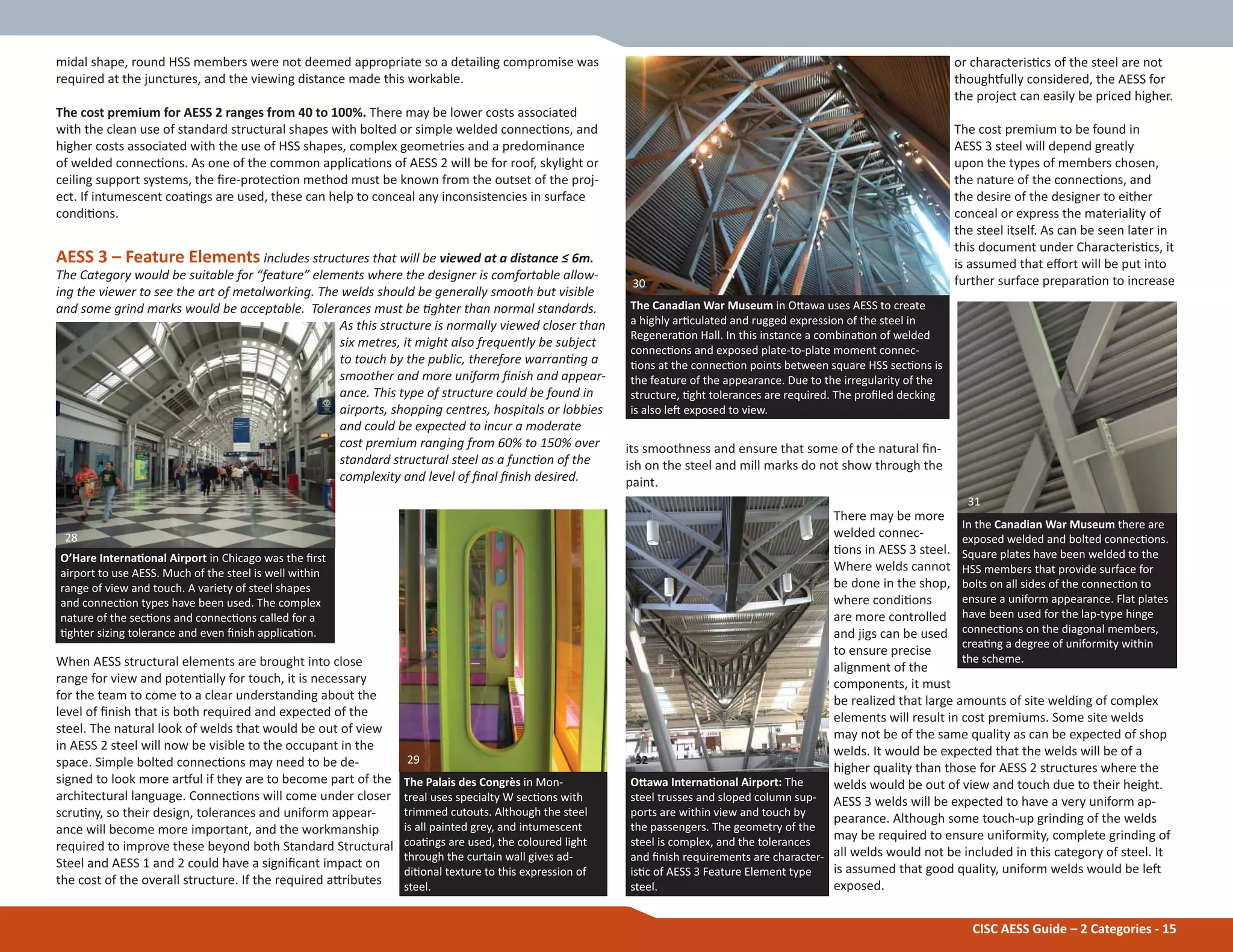 CISC AESS Guide – 2 Categories - 15
or characterisƟcs of the steel are not
thoughƞully considered, the AESS for
the project can easily be priced higher.
The cost premium to be found in
AESS 3 steel will depend greatly
upon the types of members chosen,
the nature of the connecƟons, and
the desire of the designer to either
conceal or express the materiality of
the steel itself. As can be seen later in
this document under CharacterisƟcs, it
is assumed that eīort will be put into
further surface preparaƟon to increase
its smoothness and ensure that some of the natural Įn-
ish on the steel and mill marks do not show through the
paint.
There may be more
welded connec-
Ɵons in AESS 3 steel.
Where welds cannot
be done in the shop,
where condiƟons
are more controlled
and jigs can be used
to ensure precise
alignment of the
components, it must
be realized that large amounts of site welding of complex
elements will result in cost premiums. Some site welds
may not be of the same quality as can be expected of shop
welds. It would be expected that the welds will be of a
higher quality than those for AESS 2 structures where the
welds would be out of view and touch due to their height.
AESS 3 welds will be expected to have a very uniform ap-
pearance. Although some touch-up grinding of the welds
may be required to ensure uniformity, complete grinding of
all welds would not be included in this category of steel. It
is assumed that good quality, uniform welds would be leŌ
exposed.
midal shape, round HSS members were not deemed appropriate so a detailing compromise was
required at the junctures, and the viewing distance made this workable.
The cost premium for AESS 2 ranges from 40 to 100%. There may be lower costs associated
with the clean use of standard structural shapes with bolted or simple welded connecƟons, and
higher costs associated with the use of HSS shapes, complex geometries and a predominance
of welded connecƟons. As one of the common applicaƟons of AESS 2 will be for roof, skylight or
ceiling support systems, the Įre-protecƟon method must be known from the outset of the proj-
ect. If intumescent coaƟngs are used, these can help to conceal any inconsistencies in surface
condiƟons.
AESS 3 – Feature Elements includes structures that will be viewed at a distance ч 6m.
The Category would be suitable for “feature” elements where the designer is comfortable allow-
ing the viewer to see the art of metalworking. The welds should be generally smooth but visible
and some grind marks would be acceptable. Tolerances must be Ɵghter than normal standards.
As this structure is normally viewed closer than
six metres, it might also frequently be subject
to touch by the public, therefore warranƟng a
smoother and more uniform Įnish and appear-
ance. This type of structure could be found in
airports, shopping centres, hospitals or lobbies
and could be expected to incur a moderate
cost premium ranging from 60% to 150% over
standard structural steel as a funcƟon of the
complexity and level of Įnal Įnish desired.
When AESS structural elements are brought into close
range for view and potenƟally for touch, it is necessary
for the team to come to a clear understanding about the
level of Įnish that is both required and expected of the
steel. The natural look of welds that would be out of view
in AESS 2 steel will now be visible to the occupant in the
space. Simple bolted connecƟons may need to be de-
signed to look more arƞul if they are to become part of the
architectural language. ConnecƟons will come under closer
scruƟny, so their design, tolerances and uniform appear-
ance will become more important, and the workmanship
required to improve these beyond both Standard Structural
Steel and AESS 1 and 2 could have a signiĮcant impact on
the cost of the overall structure. If the required aƩributes
O’Hare InternaƟonal Airport in Chicago was the Įrst
airport to use AESS. Much of the steel is well within
range of view and touch. A variety of steel shapes
and connecƟon types have been used. The complex
nature of the secƟons and connecƟons called for a
Ɵghter sizing tolerance and even Įnish applicaƟon.
The Palais des Congrès in Mon-
treal uses specialty W secƟons with
trimmed cutouts. Although the steel
is all painted grey, and intumescent
coaƟngs are used, the coloured light
through the curtain wall gives ad-
diƟonal texture to this expression of
steel.
The Canadian War Museum in OƩawa uses AESS to create
a highly arƟculated and rugged expression of the steel in
RegeneraƟon Hall. In this instance a combinaƟon of welded
connecƟons and exposed plate-to-plate moment connec-
Ɵons at the connecƟon points between square HSS secƟons is
the feature of the appearance. Due to the irregularity of the
structure, Ɵght tolerances are required. The proĮled decking
is also leŌ exposed to view.
In the Canadian War Museum there are
exposed welded and bolted connecƟons.
Square plates have been welded to the
HSS members that provide surface for
bolts on all sides of the connecƟon to
ensure a uniform appearance. Flat plates
have been used for the lap-type hinge
connecƟons on the diagonal members,
creaƟng a degree of uniformity within
the scheme.
OƩawa InternaƟonal Airport: The
steel trusses and sloped column sup-
ports are within view and touch by
the passengers. The geometry of the
steel is complex, and the tolerances
and Įnish requirements are character-
isƟc of AESS 3 Feature Element type
steel.
30
31
29 32
28
 