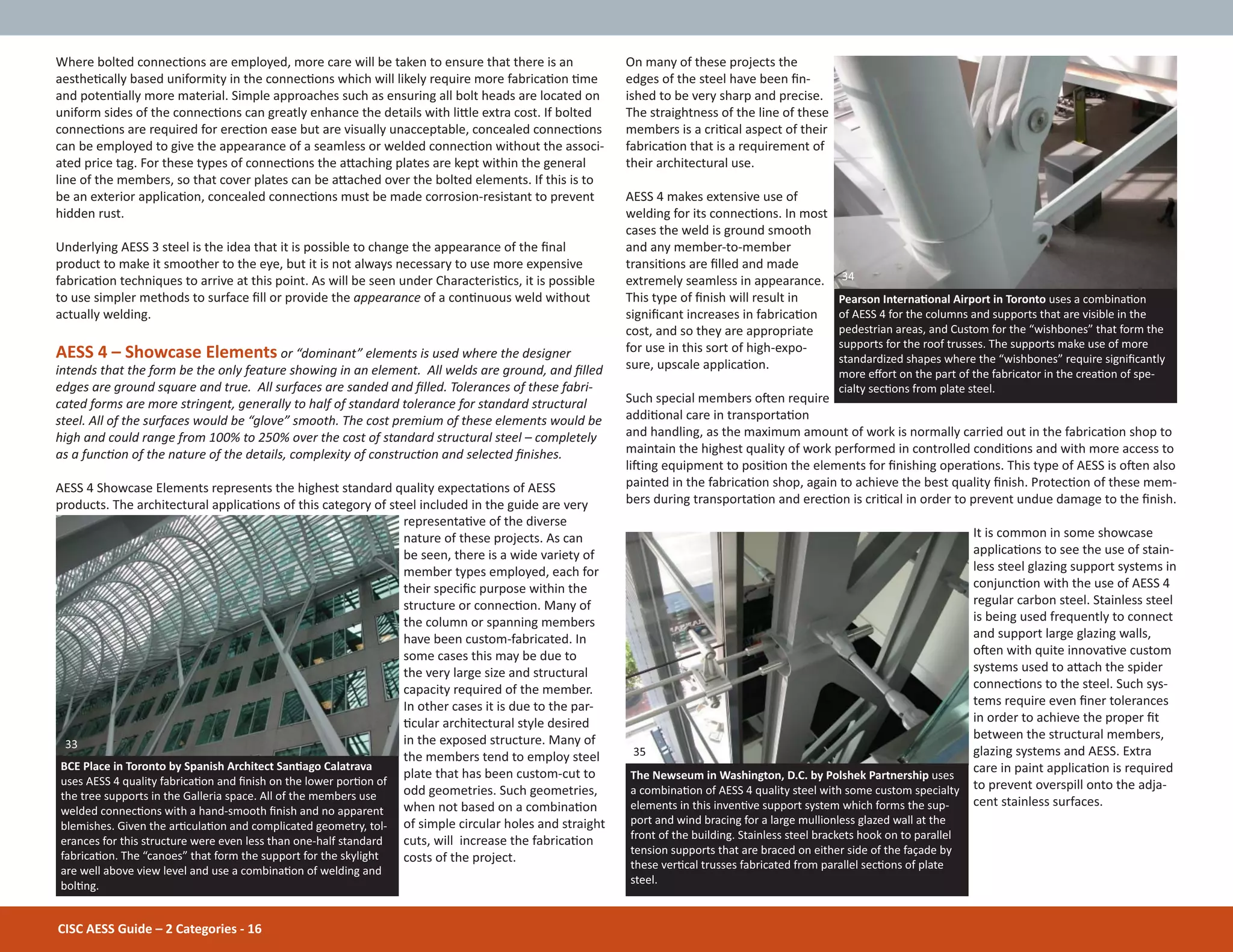 CISC AESS Guide – 2 Categories - 16
Where bolted connecƟons are employed, more care will be taken to ensure that there is an
aestheƟcally based uniformity in the connecƟons which will likely require more fabricaƟon Ɵme
and potenƟally more material. Simple approaches such as ensuring all bolt heads are located on
uniform sides of the connecƟons can greatly enhance the details with liƩle extra cost. If bolted
connecƟons are required for erecƟon ease but are visually unacceptable, concealed connecƟons
can be employed to give the appearance of a seamless or welded connecƟon without the associ-
ated price tag. For these types of connecƟons the aƩaching plates are kept within the general
line of the members, so that cover plates can be aƩached over the bolted elements. If this is to
be an exterior applicaƟon, concealed connecƟons must be made corrosion-resistant to prevent
hidden rust.
Underlying AESS 3 steel is the idea that it is possible to change the appearance of the Įnal
product to make it smoother to the eye, but it is not always necessary to use more expensive
fabricaƟon techniques to arrive at this point. As will be seen under CharacterisƟcs, it is possible
to use simpler methods to surface Įll or provide the appearance of a conƟnuous weld without
actually welding.
AESS 4 – Showcase Elements or “dominant” elements is used where the designer
intends that the form be the only feature showing in an element. All welds are ground, and Įlled
edges are ground square and true. All surfaces are sanded and Įlled. Tolerances of these fabri-
cated forms are more stringent, generally to half of standard tolerance for standard structural
steel. All of the surfaces would be “glove” smooth. The cost premium of these elements would be
high and could range from 100% to 250% over the cost of standard structural steel – completely
as a funcƟon of the nature of the details, complexity of construcƟon and selected Įnishes.
AESS 4 Showcase Elements represents the highest standard quality expectaƟons of AESS
products. The architectural applicaƟons of this category of steel included in the guide are very
representaƟve of the diverse
nature of these projects. As can
be seen, there is a wide variety of
member types employed, each for
their speciĮc purpose within the
structure or connecƟon. Many of
the column or spanning members
have been custom-fabricated. In
some cases this may be due to
the very large size and structural
capacity required of the member.
In other cases it is due to the par-
Ɵcular architectural style desired
in the exposed structure. Many of
the members tend to employ steel
plate that has been custom-cut to
odd geometries. Such geometries,
when not based on a combinaƟon
of simple circular holes and straight
cuts, will increase the fabricaƟon
costs of the project.
On many of these projects the
edges of the steel have been Įn-
ished to be very sharp and precise.
The straightness of the line of these
members is a criƟcal aspect of their
fabricaƟon that is a requirement of
their architectural use.
AESS 4 makes extensive use of
welding for its connecƟons. In most
cases the weld is ground smooth
and any member-to-member
transiƟons are Įlled and made
extremely seamless in appearance.
This type of Įnish will result in
signiĮcant increases in fabricaƟon
cost, and so they are appropriate
for use in this sort of high-expo-
sure, upscale applicaƟon.
Such special members oŌen require
addiƟonal care in transportaƟon
and handling, as the maximum amount of work is normally carried out in the fabricaƟon shop to
maintain the highest quality of work performed in controlled condiƟons and with more access to
liŌing equipment to posiƟon the elements for Įnishing operaƟons. This type of AESS is oŌen also
painted in the fabricaƟon shop, again to achieve the best quality Įnish. ProtecƟon of these mem-
bers during transportaƟon and erecƟon is criƟcal in order to prevent undue damage to the Įnish.
It is common in some showcase
applicaƟons to see the use of stain-
less steel glazing support systems in
conjuncƟon with the use of AESS 4
regular carbon steel. Stainless steel
is being used frequently to connect
and support large glazing walls,
oŌen with quite innovaƟve custom
systems used to aƩach the spider
connecƟons to the steel. Such sys-
tems require even Įner tolerances
in order to achieve the proper Įt
between the structural members,
glazing systems and AESS. Extra
care in paint applicaƟon is required
to prevent overspill onto the adja-
cent stainless surfaces.
BCE Place in Toronto by Spanish Architect SanƟago Calatrava
uses AESS 4 quality fabricaƟon and Įnish on the lower porƟon of
the tree supports in the Galleria space. All of the members use
welded connecƟons with a hand-smooth Įnish and no apparent
blemishes. Given the arƟculaƟon and complicated geometry, tol-
erances for this structure were even less than one-half standard
fabricaƟon. The “canoes” that form the support for the skylight
are well above view level and use a combinaƟon of welding and
bolƟng.
Pearson InternaƟonal Airport in Toronto uses a combinaƟon
of AESS 4 for the columns and supports that are visible in the
pedestrian areas, and Custom for the “wishbones” that form the
supports for the roof trusses. The supports make use of more
standardized shapes where the “wishbones” require signiĮcantly
more eīort on the part of the fabricator in the creaƟon of spe-
cialty secƟons from plate steel.
The Newseum in Washington, D.C. by Polshek Partnership uses
a combinaƟon of AESS 4 quality steel with some custom specialty
elements in this invenƟve support system which forms the sup-
port and wind bracing for a large mullionless glazed wall at the
front of the building. Stainless steel brackets hook on to parallel
tension supports that are braced on either side of the façade by
these verƟcal trusses fabricated from parallel secƟons of plate
steel.
33
35
34
 