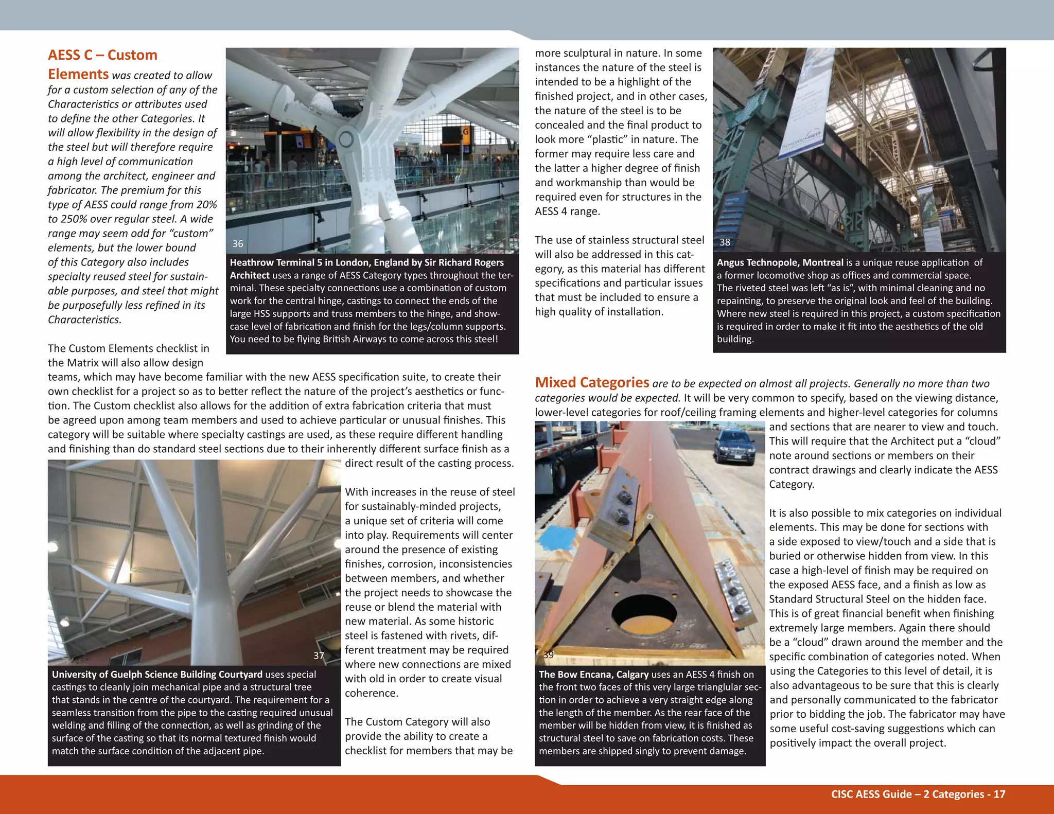 CISC AESS Guide – 2 Categories - 17
more sculptural in nature. In some
instances the nature of the steel is
intended to be a highlight of the
Įnished project, and in other cases,
the nature of the steel is to be
concealed and the Įnal product to
look more “plasƟc” in nature. The
former may require less care and
the laƩer a higher degree of Įnish
and workmanship than would be
required even for structures in the
AESS 4 range.
The use of stainless structural steel
will also be addressed in this cat-
egory, as this material has diīerent
speciĮcaƟons and parƟcular issues
that must be included to ensure a
high quality of installaƟon.
Mixed Categories are to be expected on almost all projects. Generally no more than two
categories would be expected. It will be very common to specify, based on the viewing distance,
lower-level categories for roof/ceiling framing elements and higher-level categories for columns
and secƟons that are nearer to view and touch.
This will require that the Architect put a “cloud”
note around secƟons or members on their
contract drawings and clearly indicate the AESS
Category.
It is also possible to mix categories on individual
elements. This may be done for secƟons with
a side exposed to view/touch and a side that is
buried or otherwise hidden from view. In this
case a high-level of Įnish may be required on
the exposed AESS face, and a Įnish as low as
Standard Structural Steel on the hidden face.
This is of great Įnancial beneĮt when Įnishing
extremely large members. Again there should
be a “cloud” drawn around the member and the
speciĮc combinaƟon of categories noted. When
using the Categories to this level of detail, it is
also advantageous to be sure that this is clearly
and personally communicated to the fabricator
prior to bidding the job. The fabricator may have
some useful cost-saving suggesƟons which can
posiƟvely impact the overall project.
Heathrow Terminal 5 in London, England by Sir Richard Rogers
Architect uses a range of AESS Category types throughout the ter-
minal. These specialty connecƟons use a combinaƟon of custom
work for the central hinge, casƟngs to connect the ends of the
large HSS supports and truss members to the hinge, and show-
case level of fabricaƟon and Įnish for the legs/column supports.
You need to be Ňying BriƟsh Airways to come across this steel!
University of Guelph Science Building Courtyard uses special
casƟngs to cleanly join mechanical pipe and a structural tree
that stands in the centre of the courtyard. The requirement for a
seamless transiƟon from the pipe to the casƟng required unusual
welding and Įlling of the connecƟon, as well as grinding of the
surface of the casƟng so that its normal textured Įnish would
match the surface condiƟon of the adjacent pipe.
The Bow Encana, Calgary uses an AESS 4 Įnish on
the front two faces of this very large trianglular sec-
Ɵon in order to achieve a very straight edge along
the length of the member. As the rear face of the
member will be hidden from view, it is Įnished as
structural steel to save on fabricaƟon costs. These
members are shipped singly to prevent damage.
AESS C – Custom
Elements was created to allow
for a custom selecƟon of any of the
CharacterisƟcs or aƩributes used
to deĮne the other Categories. It
will allow Ňexibility in the design of
the steel but will therefore require
a high level of communicaƟon
among the architect, engineer and
fabricator. The premium for this
type of AESS could range from 20%
to 250% over regular steel. A wide
range may seem odd for “custom”
elements, but the lower bound
of this Category also includes
specialty reused steel for sustain-
able purposes, and steel that might
be purposefully less reĮned in its
CharacterisƟcs.
The Custom Elements checklist in
the Matrix will also allow design
teams, which may have become familiar with the new AESS speciĮcaƟon suite, to create their
own checklist for a project so as to beƩer reŇect the nature of the project’s aestheƟcs or func-
Ɵon. The Custom checklist also allows for the addiƟon of extra fabricaƟon criteria that must
be agreed upon among team members and used to achieve parƟcular or unusual Įnishes. This
category will be suitable where specialty casƟngs are used, as these require diīerent handling
and Įnishing than do standard steel secƟons due to their inherently diīerent surface Įnish as a
direct result of the casƟng process.
With increases in the reuse of steel
for sustainably-minded projects,
a unique set of criteria will come
into play. Requirements will center
around the presence of exisƟng
Įnishes, corrosion, inconsistencies
between members, and whether
the project needs to showcase the
reuse or blend the material with
new material. As some historic
steel is fastened with rivets, dif-
ferent treatment may be required
where new connecƟons are mixed
with old in order to create visual
coherence.
The Custom Category will also
provide the ability to create a
checklist for members that may be
Angus Technopole, Montreal is a unique reuse applicaƟon of
a former locomoƟve shop as oĸces and commercial space.
The riveted steel was leŌ “as is”, with minimal cleaning and no
repainƟng, to preserve the original look and feel of the building.
Where new steel is required in this project, a custom speciĮcaƟon
is required in order to make it Įt into the aestheƟcs of the old
building.
36
37
38
39
 