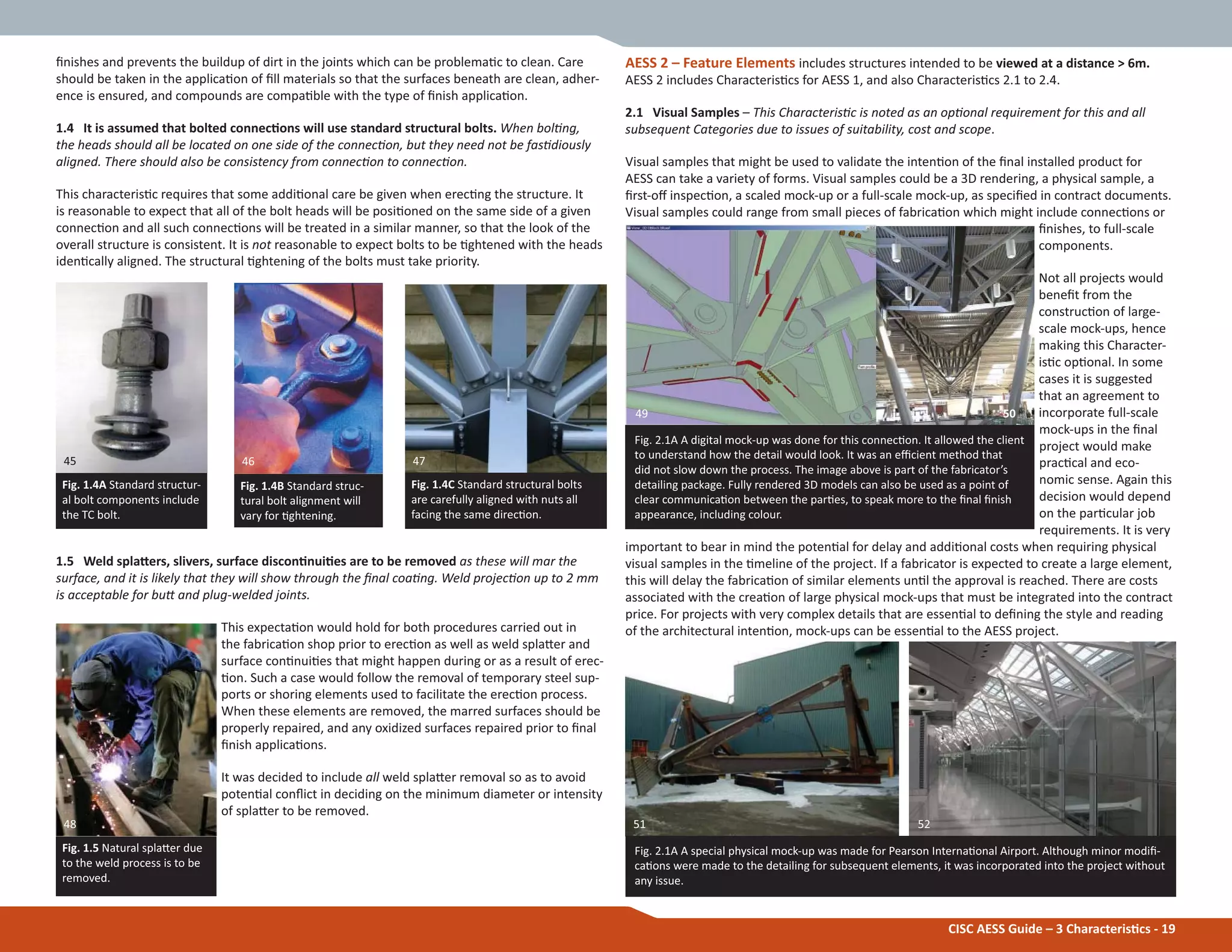 CISC AESS Guide – 3 CharacterisƟcs - 19
Įnishes and prevents the buildup of dirt in the joints which can be problemaƟc to clean. Care
should be taken in the applicaƟon of Įll materials so that the surfaces beneath are clean, adher-
ence is ensured, and compounds are compaƟble with the type of Įnish applicaƟon.
1.4 It is assumed that bolted connecƟons will use standard structural bolts. When bolƟng,
the heads should all be located on one side of the connecƟon, but they need not be fasƟdiously
aligned. There should also be consistency from connecƟon to connecƟon.
This characterisƟc requires that some addiƟonal care be given when erecƟng the structure. It
is reasonable to expect that all of the bolt heads will be posiƟoned on the same side of a given
connecƟon and all such connecƟons will be treated in a similar manner, so that the look of the
overall structure is consistent. It is not reasonable to expect bolts to be Ɵghtened with the heads
idenƟcally aligned. The structural Ɵghtening of the bolts must take priority.
1.5 Weld splaƩers, slivers, surface disconƟnuiƟes are to be removed as these will mar the
surface, and it is likely that they will show through the Įnal coaƟng. Weld projecƟon up to 2 mm
is acceptable for buƩ and plug-welded joints.
This expectaƟon would hold for both procedures carried out in
the fabricaƟon shop prior to erecƟon as well as weld splaƩer and
surface conƟnuiƟes that might happen during or as a result of erec-
Ɵon. Such a case would follow the removal of temporary steel sup-
ports or shoring elements used to facilitate the erecƟon process.
When these elements are removed, the marred surfaces should be
properly repaired, and any oxidized surfaces repaired prior to Įnal
Įnish applicaƟons.
It was decided to include all weld splaƩer removal so as to avoid
potenƟal conŇict in deciding on the minimum diameter or intensity
of splaƩer to be removed.
AESS 2 – Feature Elements includes structures intended to be viewed at a distance > 6m.
AESS 2 includes CharacterisƟcs for AESS 1, and also CharacterisƟcs 2.1 to 2.4.
2.1 Visual Samples – This CharacterisƟc is noted as an opƟonal requirement for this and all
subsequent Categories due to issues of suitability, cost and scope.
Visual samples that might be used to validate the intenƟon of the Įnal installed product for
AESS can take a variety of forms. Visual samples could be a 3D rendering, a physical sample, a
Įrst-oī inspecƟon, a scaled mock-up or a full-scale mock-up, as speciĮed in contract documents.
Visual samples could range from small pieces of fabricaƟon which might include connecƟons or
Įnishes, to full-scale
components.
Not all projects would
beneĮt from the
construcƟon of large-
scale mock-ups, hence
making this Character-
isƟc opƟonal. In some
cases it is suggested
that an agreement to
incorporate full-scale
mock-ups in the Įnal
project would make
pracƟcal and eco-
nomic sense. Again this
decision would depend
on the parƟcular job
requirements. It is very
important to bear in mind the potenƟal for delay and addiƟonal costs when requiring physical
visual samples in the Ɵmeline of the project. If a fabricator is expected to create a large element,
this will delay the fabricaƟon of similar elements unƟl the approval is reached. There are costs
associated with the creaƟon of large physical mock-ups that must be integrated into the contract
price. For projects with very complex details that are essenƟal to deĮning the style and reading
of the architectural intenƟon, mock-ups can be essenƟal to the AESS project.
Fig. 1.4A Standard structur-
al bolt components include
the TC bolt.
Fig. 1.4C Standard structural bolts
are carefully aligned with nuts all
facing the same direcƟon.
Fig. 1.4B Standard struc-
tural bolt alignment will
vary for Ɵghtening.
Fig. 1.5 Natural splaƩer due
to the weld process is to be
removed.
Fig. 2.1A A digital mock-up was done for this connecƟon. It allowed the client
to understand how the detail would look. It was an eĸcient method that
did not slow down the process. The image above is part of the fabricator’s
detailing package. Fully rendered 3D models can also be used as a point of
clear communicaƟon between the parƟes, to speak more to the Įnal Įnish
appearance, including colour.
Fig. 2.1A A special physical mock-up was made for Pearson InternaƟonal Airport. Although minor modiĮ-
caƟons were made to the detailing for subsequent elements, it was incorporated into the project without
any issue.
45 46 47
48
49 50
51 52
 