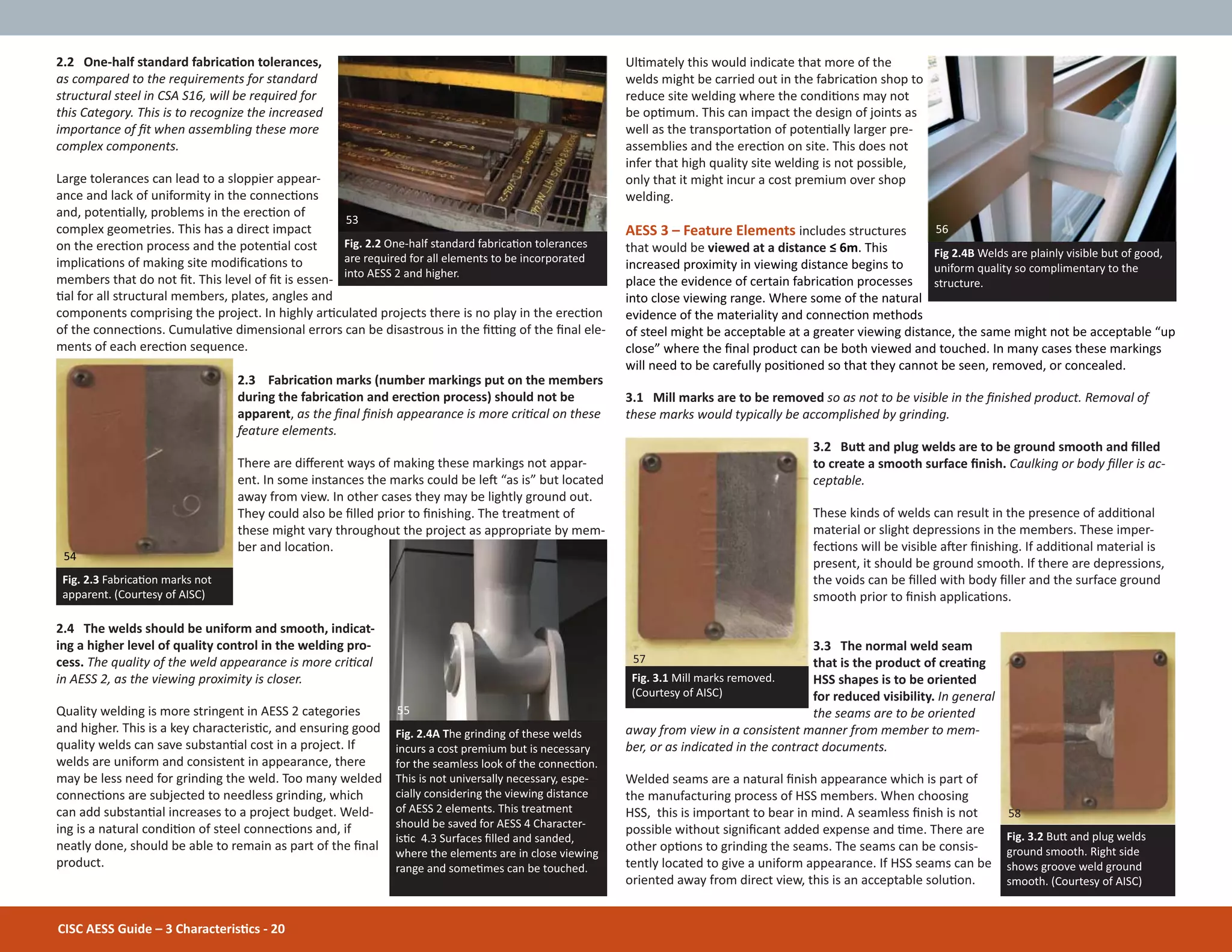 UlƟmately this would indicate that more of the
welds might be carried out in the fabricaƟon shop to
reduce site welding where the condiƟons may not
be opƟmum. This can impact the design of joints as
well as the transportaƟon of potenƟally larger pre-
assemblies and the erecƟon on site. This does not
infer that high quality site welding is not possible,
only that it might incur a cost premium over shop
welding.
AESS 3 – Feature Elements includes structures
that would be viewed at a distance ч 6m. This
increased proximity in viewing distance begins to
place the evidence of certain fabricaƟon processes
into close viewing range. Where some of the natural
evidence of the materiality and connecƟon methods
of steel might be acceptable at a greater viewing distance, the same might not be acceptable “up
close” where the Įnal product can be both viewed and touched. In many cases these markings
will need to be carefully posiƟoned so that they cannot be seen, removed, or concealed.
3.1 Mill marks are to be removed so as not to be visible in the Įnished product. Removal of
these marks would typically be accomplished by grinding.
3.2 BuƩ and plug welds are to be ground smooth and Įlled
to create a smooth surface Įnish. Caulking or body Įller is ac-
ceptable.
These kinds of welds can result in the presence of addiƟonal
material or slight depressions in the members. These imper-
fecƟons will be visible aŌer Įnishing. If addiƟonal material is
present, it should be ground smooth. If there are depressions,
the voids can be Įlled with body Įller and the surface ground
smooth prior to Įnish applicaƟons.
3.3 The normal weld seam
that is the product of creaƟng
HSS shapes is to be oriented
for reduced visibility. In general
the seams are to be oriented
away from view in a consistent manner from member to mem-
ber, or as indicated in the contract documents.
Welded seams are a natural Įnish appearance which is part of
the manufacturing process of HSS members. When choosing
HSS, this is important to bear in mind. A seamless Įnish is not
possible without signiĮcant added expense and Ɵme. There are
other opƟons to grinding the seams. The seams can be consis-
tently located to give a uniform appearance. If HSS seams can be
oriented away from direct view, this is an acceptable soluƟon.
2.2 One-half standard fabricaƟon tolerances,
as compared to the requirements for standard
structural steel in CSA S16, will be required for
this Category. This is to recognize the increased
importance of Įt when assembling these more
complex components.
Large tolerances can lead to a sloppier appear-
ance and lack of uniformity in the connecƟons
and, potenƟally, problems in the erecƟon of
complex geometries. This has a direct impact
on the erecƟon process and the potenƟal cost
implicaƟons of making site modiĮcaƟons to
members that do not Įt. This level of Įt is essen-
Ɵal for all structural members, plates, angles and
components comprising the project. In highly arƟculated projects there is no play in the erecƟon
of the connecƟons. CumulaƟve dimensional errors can be disastrous in the Įƫng of the Įnal ele-
ments of each erecƟon sequence.
2.3 FabricaƟon marks (number markings put on the members
during the fabricaƟon and erecƟon process) should not be
apparent, as the Įnal Įnish appearance is more criƟcal on these
feature elements.
There are diīerent ways of making these markings not appar-
ent. In some instances the marks could be leŌ “as is” but located
away from view. In other cases they may be lightly ground out.
They could also be Įlled prior to Įnishing. The treatment of
these might vary throughout the project as appropriate by mem-
ber and locaƟon.
2.4 The welds should be uniform and smooth, indicat-
ing a higher level of quality control in the welding pro-
cess. The quality of the weld appearance is more criƟcal
in AESS 2, as the viewing proximity is closer.
Quality welding is more stringent in AESS 2 categories
and higher. This is a key characterisƟc, and ensuring good
quality welds can save substanƟal cost in a project. If
welds are uniform and consistent in appearance, there
may be less need for grinding the weld. Too many welded
connecƟons are subjected to needless grinding, which
can add substanƟal increases to a project budget. Weld-
ing is a natural condiƟon of steel connecƟons and, if
neatly done, should be able to remain as part of the Įnal
product.
CISC AESS Guide – 3 CharacterisƟcs - 20
Fig. 2.2 One-half standard fabricaƟon tolerances
are required for all elements to be incorporated
into AESS 2 and higher.
Fig. 2.3 FabricaƟon marks not
apparent. (Courtesy of AISC)
Fig 2.4B Welds are plainly visible but of good,
uniform quality so complimentary to the
structure.
Fig. 2.4A The grinding of these welds
incurs a cost premium but is necessary
for the seamless look of the connecƟon.
This is not universally necessary, espe-
cially considering the viewing distance
of AESS 2 elements. This treatment
should be saved for AESS 4 Character-
isƟc 4.3 Surfaces Įlled and sanded,
where the elements are in close viewing
range and someƟmes can be touched.
Fig. 3.1 Mill marks removed.
(Courtesy of AISC)
Fig. 3.2 BuƩ and plug welds
ground smooth. Right side
shows groove weld ground
smooth. (Courtesy of AISC)
53
55
58
57
54
56
 