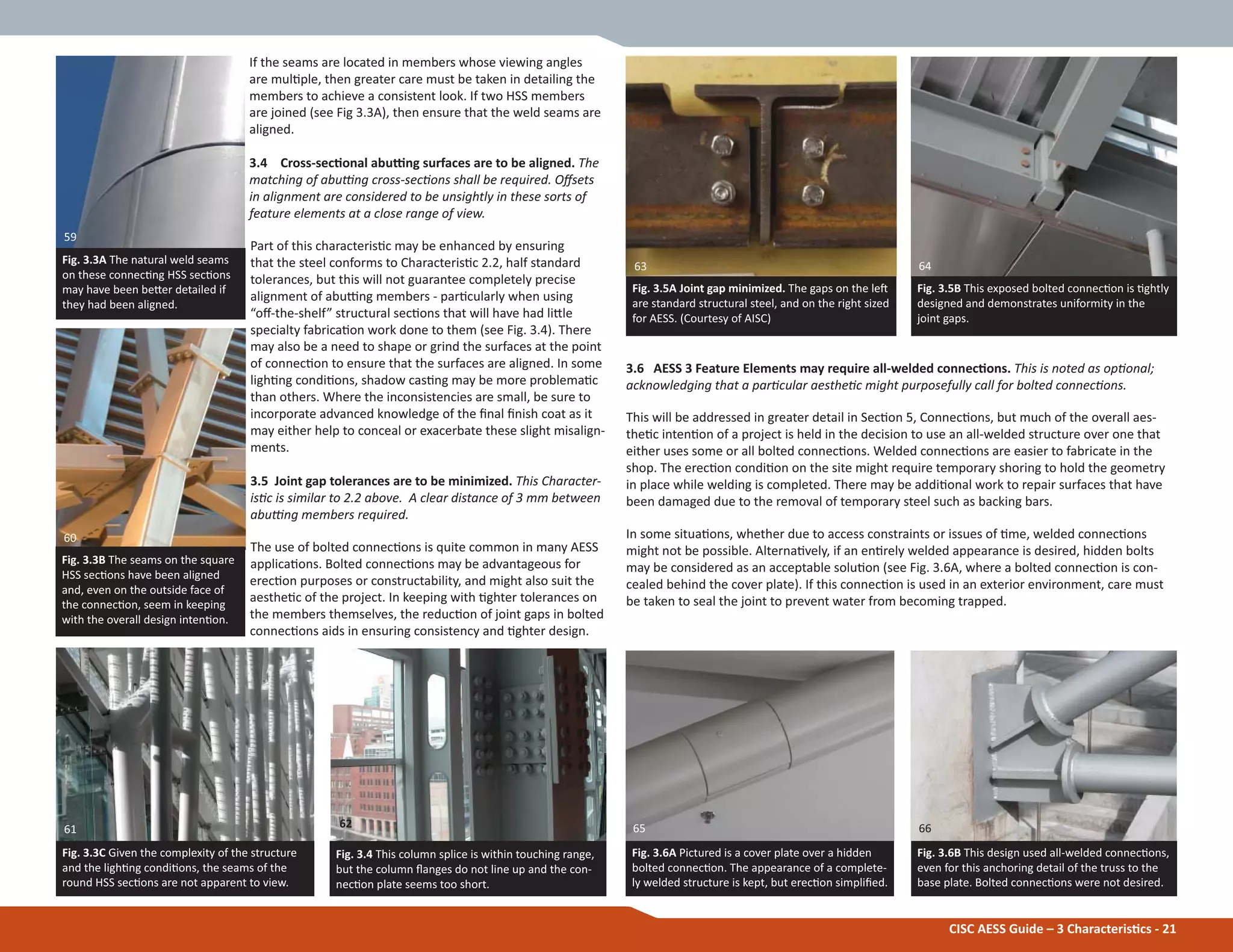3.6 AESS 3 Feature Elements may require all-welded connecƟons. This is noted as opƟonal;
acknowledging that a parƟcular aestheƟc might purposefully call for bolted connecƟons.
This will be addressed in greater detail in SecƟon 5, ConnecƟons, but much of the overall aes-
theƟc intenƟon of a project is held in the decision to use an all-welded structure over one that
either uses some or all bolted connecƟons. Welded connecƟons are easier to fabricate in the
shop. The erecƟon condiƟon on the site might require temporary shoring to hold the geometry
in place while welding is completed. There may be addiƟonal work to repair surfaces that have
been damaged due to the removal of temporary steel such as backing bars.
In some situaƟons, whether due to access constraints or issues of Ɵme, welded connecƟons
might not be possible. AlternaƟvely, if an enƟrely welded appearance is desired, hidden bolts
may be considered as an acceptable soluƟon (see Fig. 3.6A, where a bolted connecƟon is con-
cealed behind the cover plate). If this connecƟon is used in an exterior environment, care must
be taken to seal the joint to prevent water from becoming trapped.
If the seams are located in members whose viewing angles
are mulƟple, then greater care must be taken in detailing the
members to achieve a consistent look. If two HSS members
are joined (see Fig 3.3A), then ensure that the weld seams are
aligned.
3.4 Cross-secƟonal abuƫng surfaces are to be aligned. The
matching of abuƫng cross-secƟons shall be required. Oīsets
in alignment are considered to be unsightly in these sorts of
feature elements at a close range of view.
Part of this characterisƟc may be enhanced by ensuring
that the steel conforms to CharacterisƟc 2.2, half standard
tolerances, but this will not guarantee completely precise
alignment of abuƫng members - parƟcularly when using
“oī-the-shelf” structural secƟons that will have had liƩle
specialty fabricaƟon work done to them (see Fig. 3.4). There
may also be a need to shape or grind the surfaces at the point
of connecƟon to ensure that the surfaces are aligned. In some
lighƟng condiƟons, shadow casƟng may be more problemaƟc
than others. Where the inconsistencies are small, be sure to
incorporate advanced knowledge of the Įnal Įnish coat as it
may either help to conceal or exacerbate these slight misalign-
ments.
3.5 Joint gap tolerances are to be minimized. This Character-
isƟc is similar to 2.2 above. A clear distance of 3 mm between
abuƫng members required.
The use of bolted connecƟons is quite common in many AESS
applicaƟons. Bolted connecƟons may be advantageous for
erecƟon purposes or constructability, and might also suit the
aestheƟc of the project. In keeping with Ɵghter tolerances on
the members themselves, the reducƟon of joint gaps in bolted
connecƟons aids in ensuring consistency and Ɵghter design.
CISC AESS Guide – 3 CharacterisƟcs - 21
Fig. 3.4 This column splice is within touching range,
but the column Ňanges do not line up and the con-
necƟon plate seems too short.
Fig. 3.3A The natural weld seams
on these connecƟng HSS secƟons
may have been beƩer detailed if
they had been aligned.
Fig. 3.5A Joint gap minimized. The gaps on the leŌ
are standard structural steel, and on the right sized
for AESS. (Courtesy of AISC)
Fig. 3.5B This exposed bolted connecƟon is Ɵghtly
designed and demonstrates uniformity in the
joint gaps.
Fig. 3.3C Given the complexity of the structure
and the lighƟng condiƟons, the seams of the
round HSS secƟons are not apparent to view.
Fig. 3.6A Pictured is a cover plate over a hidden
bolted connecƟon. The appearance of a complete-
ly welded structure is kept, but erecƟon simpliĮed.
Fig. 3.3B The seams on the square
HSS secƟons have been aligned
and, even on the outside face of
the connecƟon, seem in keeping
with the overall design intenƟon.
Fig. 3.6B This design used all-welded connecƟons,
even for this anchoring detail of the truss to the
base plate. Bolted connecƟons were not desired.
64
666562
60
61
63
59
 