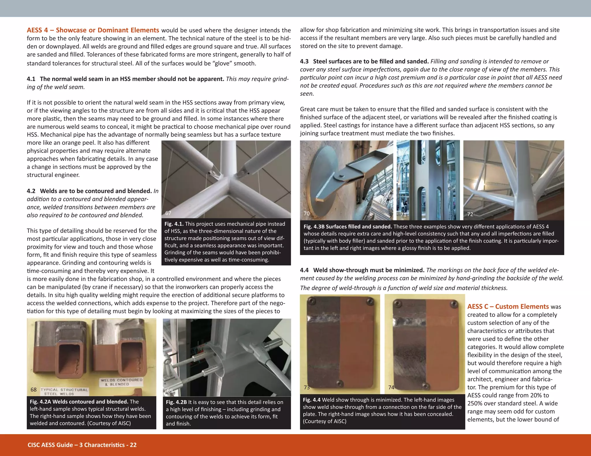 CISC AESS Guide – 3 CharacterisƟcs - 22
allow for shop fabricaƟon and minimizing site work. This brings in transportaƟon issues and site
access if the resultant members are very large. Also such pieces must be carefully handled and
stored on the site to prevent damage.
4.3 Steel surfaces are to be Įlled and sanded. Filling and sanding is intended to remove or
cover any steel surface imperfecƟons, again due to the close range of view of the members. This
parƟcular point can incur a high cost premium and is a parƟcular case in point that all AESS need
not be created equal. Procedures such as this are not required where the members cannot be
seen.
Great care must be taken to ensure that the Įlled and sanded surface is consistent with the
Įnished surface of the adjacent steel, or variaƟons will be revealed aŌer the Įnished coaƟng is
applied. Steel casƟngs for instance have a diīerent surface than adjacent HSS secƟons, so any
joining surface treatment must mediate the two Įnishes.
4.4 Weld show-through must be minimized. The markings on the back face of the welded ele-
ment caused by the welding process can be minimized by hand-grinding the backside of the weld.
The degree of weld-through is a funcƟon of weld size and material thickness.
AESS C – Custom Elements was
created to allow for a completely
custom selecƟon of any of the
characterisƟcs or aƩributes that
were used to deĮne the other
categories. It would allow complete
Ňexibility in the design of the steel,
but would therefore require a high
level of communicaƟon among the
architect, engineer and fabrica-
tor. The premium for this type of
AESS could range from 20% to
250% over standard steel. A wide
range may seem odd for custom
elements, but the lower bound of
AESS 4 – Showcase or Dominant Elements would be used where the designer intends the
form to be the only feature showing in an element. The technical nature of the steel is to be hid-
den or downplayed. All welds are ground and Įlled edges are ground square and true. All surfaces
are sanded and Įlled. Tolerances of these fabricated forms are more stringent, generally to half of
standard tolerances for structural steel. All of the surfaces would be “glove” smooth.
4.1 The normal weld seam in an HSS member should not be apparent. This may require grind-
ing of the weld seam.
If it is not possible to orient the natural weld seam in the HSS secƟons away from primary view,
or if the viewing angles to the structure are from all sides and it is criƟcal that the HSS appear
more plasƟc, then the seams may need to be ground and Įlled. In some instances where there
are numerous weld seams to conceal, it might be pracƟcal to choose mechanical pipe over round
HSS. Mechanical pipe has the advantage of normally being seamless but has a surface texture
more like an orange peel. It also has diīerent
physical properƟes and may require alternate
approaches when fabricaƟng details. In any case
a change in secƟons must be approved by the
structural engineer.
4.2 Welds are to be contoured and blended. In
addiƟon to a contoured and blended appear-
ance, welded transiƟons between members are
also required to be contoured and blended.
This type of detailing should be reserved for the
most parƟcular applicaƟons, those in very close
proximity for view and touch and those whose
form, Įt and Įnish require this type of seamless
appearance. Grinding and contouring welds is
Ɵme-consuming and thereby very expensive. It
is more easily done in the fabricaƟon shop, in a controlled environment and where the pieces
can be manipulated (by crane if necessary) so that the ironworkers can properly access the
details. In situ high quality welding might require the erecƟon of addiƟonal secure plaƞorms to
access the welded connecƟons, which adds expense to the project. Therefore part of the nego-
ƟaƟon for this type of detailing must begin by looking at maximizing the sizes of the pieces to
Fig. 4.4 Weld show through is minimized. The leŌ-hand images
show weld show-through from a connecƟon on the far side of the
plate. The right-hand image shows how it has been concealed.
(Courtesy of AISC)
Fig. 4.2A Welds contoured and blended. The
leŌ-hand sample shows typical structural welds.
The right-hand sample shows how they have been
welded and contoured. (Courtesy of AISC)
Fig. 4.2B It is easy to see that this detail relies on
a high level of Įnishing – including grinding and
contouring of the welds to achieve its form, Įt
and Įnish.
Fig. 4.3B Surfaces Įlled and sanded. These three examples show very diīerent applicaƟons of AESS 4
whose details require extra care and high-level consistency such that any and all imperfecƟons are Įlled
(typically with body Įller) and sanded prior to the applicaƟon of the Įnish coaƟng. It is parƟcularly impor-
tant in the leŌ and right images where a glossy Įnish is to be applied.
Fig. 4.1. This project uses mechanical pipe instead
of HSS, as the three-dimensional nature of the
structure made posiƟoning seams out of view dif-
Įcult, and a seamless appearance was important.
Grinding of the seams would have been prohibi-
Ɵvely expensive as well as Ɵme-consuming.
67 70 7271
73 74
6968
 