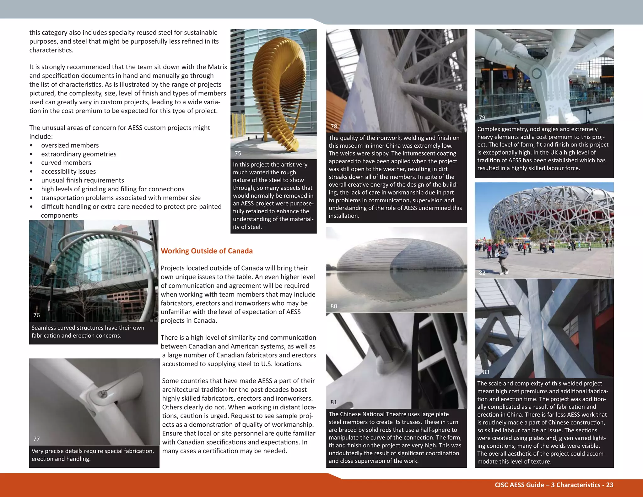 CISC AESS Guide – 3 CharacterisƟcs - 23
this category also includes specialty reused steel for sustainable
purposes, and steel that might be purposefully less reĮned in its
characterisƟcs.
It is strongly recommended that the team sit down with the Matrix
and speciĮcaƟon documents in hand and manually go through
the list of characterisƟcs. As is illustrated by the range of projects
pictured, the complexity, size, level of Įnish and types of members
used can greatly vary in custom projects, leading to a wide varia-
Ɵon in the cost premium to be expected for this type of project.
The unusual areas of concern for AESS custom projects might
include:
• oversized members
• extraordinary geometries
• curved members
• accessibility issues
• unusual Įnish requirements
• high levels of grinding and Įlling for connecƟons
• transportaƟon problems associated with member size
• diĸcult handling or extra care needed to protect pre-painted
components
Working Outside of Canada
Projects located outside of Canada will bring their
own unique issues to the table. An even higher level
of communicaƟon and agreement will be required
when working with team members that may include
fabricators, erectors and ironworkers who may be
unfamiliar with the level of expectaƟon of AESS
projects in Canada.
There is a high level of similarity and communicaƟon
between Canadian and American systems, as well as
a large number of Canadian fabricators and erectors
accustomed to supplying steel to U.S. locaƟons.
Some countries that have made AESS a part of their
architectural tradiƟon for the past decades boast
highly skilled fabricators, erectors and ironworkers.
Others clearly do not. When working in distant loca-
Ɵons, cauƟon is urged. Request to see sample proj-
ects as a demonstraƟon of quality of workmanship.
Ensure that local or site personnel are quite familiar
with Canadian speciĮcaƟons and expectaƟons. In
many cases a cerƟĮcaƟon may be needed.
Seamless curved structures have their own
fabricaƟon and erecƟon concerns.
Very precise details require special fabricaƟon,
erecƟon and handling.
In this project the arƟst very
much wanted the rough
nature of the steel to show
through, so many aspects that
would normally be removed in
an AESS project were purpose-
fully retained to enhance the
understanding of the material-
ity of steel.
Complex geometry, odd angles and extremely
heavy elements add a cost premium to this proj-
ect. The level of form, Įt and Įnish on this project
is excepƟonally high. In the UK a high level of
tradiƟon of AESS has been established which has
resulted in a highly skilled labour force.
The scale and complexity of this welded project
meant high cost premiums and addiƟonal fabrica-
Ɵon and erecƟon Ɵme. The project was addiƟon-
ally complicated as a result of fabricaƟon and
erecƟon in China. There is far less AESS work that
is rouƟnely made a part of Chinese construcƟon,
so skilled labour can be an issue. The secƟons
were created using plates and, given varied light-
ing condiƟons, many of the welds were visible.
The overall aestheƟc of the project could accom-
modate this level of texture.
The Chinese NaƟonal Theatre uses large plate
steel members to create its trusses. These in turn
are braced by solid rods that use a half-sphere to
manipulate the curve of the connecƟon. The form,
Įt and Įnish on the project are very high. This was
undoubtedly the result of signiĮcant coordinaƟon
and close supervision of the work.
The quality of the ironwork, welding and Įnish on
this museum in inner China was extremely low.
The welds were sloppy. The intumescent coaƟng
appeared to have been applied when the project
was sƟll open to the weather, resulƟng in dirt
streaks down all of the members. In spite of the
overall creaƟve energy of the design of the build-
ing, the lack of care in workmanship due in part
to problems in communicaƟon, supervision and
understanding of the role of AESS undermined this
installaƟon.
83
81
80
79
78
75
76
77
82
 