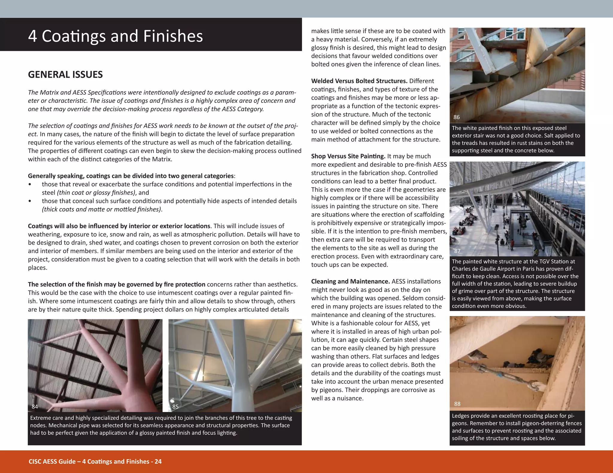 makes liƩle sense if these are to be coated with
a heavy material. Conversely, if an extremely
glossy Įnish is desired, this might lead to design
decisions that favour welded condiƟons over
bolted ones given the inference of clean lines.
Welded Versus Bolted Structures. Diīerent
coaƟngs, Įnishes, and types of texture of the
coaƟngs and Įnishes may be more or less ap-
propriate as a funcƟon of the tectonic expres-
sion of the structure. Much of the tectonic
character will be deĮned simply by the choice
to use welded or bolted connecƟons as the
main method of aƩachment for the structure.
Shop Versus Site PainƟng. It may be much
more expedient and desirable to pre-Įnish AESS
structures in the fabricaƟon shop. Controlled
condiƟons can lead to a beƩer Įnal product.
This is even more the case if the geometries are
highly complex or if there will be accessibility
issues in painƟng the structure on site. There
are situaƟons where the erecƟon of scaīolding
is prohibiƟvely expensive or strategically impos-
sible. If it is the intenƟon to pre-Įnish members,
then extra care will be required to transport
the elements to the site as well as during the
erecƟon process. Even with extraordinary care,
touch ups can be expected.
Cleaning and Maintenance. AESS installaƟons
might never look as good as on the day on
which the building was opened. Seldom consid-
ered in many projects are issues related to the
maintenance and cleaning of the structures.
White is a fashionable colour for AESS, yet
where it is installed in areas of high urban pol-
luƟon, it can age quickly. Certain steel shapes
can be more easily cleaned by high pressure
washing than others. Flat surfaces and ledges
can provide areas to collect debris. Both the
details and the durability of the coaƟngs must
take into account the urban menace presented
by pigeons. Their droppings are corrosive as
well as a nuisance.
GENERAL ISSUES
The Matrix and AESS SpeciĮcaƟons were intenƟonally designed to exclude coaƟngs as a param-
eter or characterisƟc. The issue of coaƟngs and Įnishes is a highly complex area of concern and
one that may override the decision-making process regardless of the AESS Category.
The selecƟon of coaƟngs and Įnishes for AESS work needs to be known at the outset of the proj-
ect. In many cases, the nature of the Įnish will begin to dictate the level of surface preparaƟon
required for the various elements of the structure as well as much of the fabricaƟon detailing.
The properƟes of diīerent coaƟngs can even begin to skew the decision-making process outlined
within each of the disƟnct categories of the Matrix.
Generally speaking, coaƟngs can be divided into two general categories:
• those that reveal or exacerbate the surface condiƟons and potenƟal imperfecƟons in the
steel (thin coat or glossy Įnishes), and
• those that conceal such surface condiƟons and potenƟally hide aspects of intended details
(thick coats and maƩe or moƩled Įnishes).
CoaƟngs will also be inŇuenced by interior or exterior locaƟons. This will include issues of
weathering, exposure to ice, snow and rain, as well as atmospheric polluƟon. Details will have to
be designed to drain, shed water, and coaƟngs chosen to prevent corrosion on both the exterior
and interior of members. If similar members are being used on the interior and exterior of the
project, consideraƟon must be given to a coaƟng selecƟon that will work with the details in both
places.
The selecƟon of the Įnish may be governed by Įre protecƟon concerns rather than aestheƟcs.
This would be the case with the choice to use intumescent coaƟngs over a regular painted Įn-
ish. Where some intumescent coaƟngs are fairly thin and allow details to show through, others
are by their nature quite thick. Spending project dollars on highly complex arƟculated details
CISC AESS Guide – 4 CoaƟngs and Finishes - 24
4 CoaƟngs and Finishes
The white painted Įnish on this exposed steel
exterior stair was not a good choice. Salt applied to
the treads has resulted in rust stains on both the
supporƟng steel and the concrete below.
The painted white structure at the TGV StaƟon at
Charles de Gaulle Airport in Paris has proven dif-
Įcult to keep clean. Access is not possible over the
full width of the staƟon, leading to severe buildup
of grime over part of the structure. The structure
is easily viewed from above, making the surface
condiƟon even more obvious.
Extreme care and highly specialized detailing was required to join the branches of this tree to the casƟng
nodes. Mechanical pipe was selected for its seamless appearance and structural properƟes. The surface
had to be perfect given the applicaƟon of a glossy painted Įnish and focus lighƟng.
84 85
87
86
Ledges provide an excellent roosƟng place for pi-
geons. Remember to install pigeon-deterring fences
and surfaces to prevent roosƟng and the associated
soiling of the structure and spaces below.
88
 