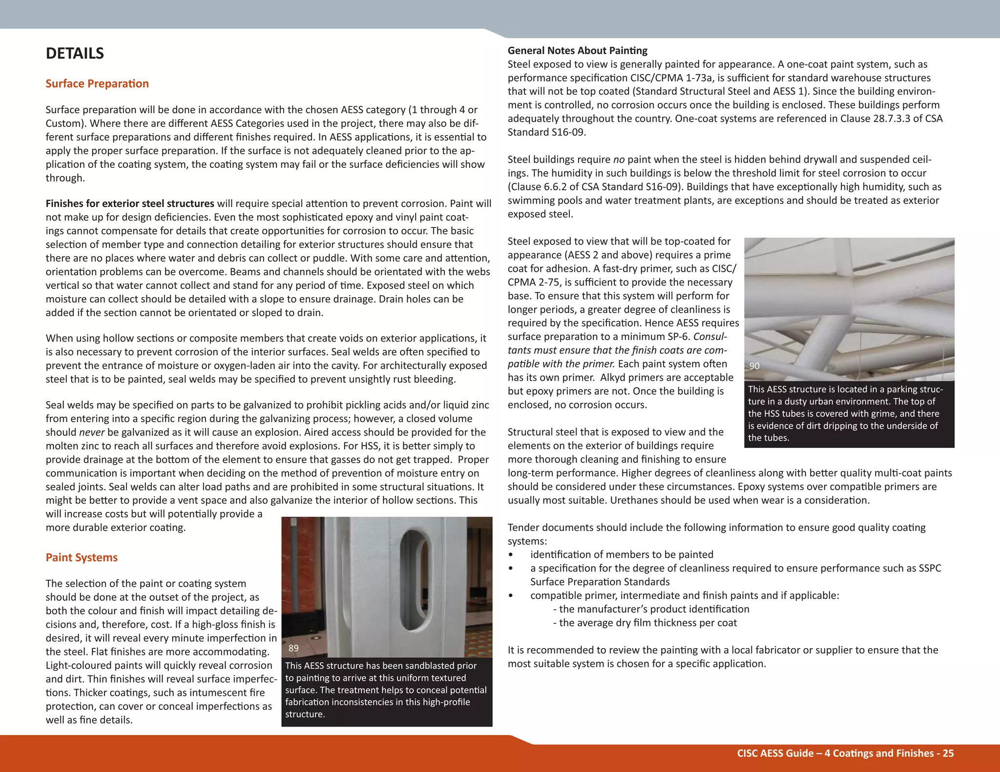 General Notes About PainƟng
Steel exposed to view is generally painted for appearance. A one-coat paint system, such as
performance speciĮcaƟon CISC/CPMA 1-73a, is suĸcient for standard warehouse structures
that will not be top coated (Standard Structural Steel and AESS 1). Since the building environ-
ment is controlled, no corrosion occurs once the building is enclosed. These buildings perform
adequately throughout the country. One-coat systems are referenced in Clause 28.7.3.3 of CSA
Standard S16-09.
Steel buildings require no paint when the steel is hidden behind drywall and suspended ceil-
ings. The humidity in such buildings is below the threshold limit for steel corrosion to occur
(Clause 6.6.2 of CSA Standard S16-09). Buildings that have excepƟonally high humidity, such as
swimming pools and water treatment plants, are excepƟons and should be treated as exterior
exposed steel.
Steel exposed to view that will be top-coated for
appearance (AESS 2 and above) requires a prime
coat for adhesion. A fast-dry primer, such as CISC/
CPMA 2-75, is suĸcient to provide the necessary
base. To ensure that this system will perform for
longer periods, a greater degree of cleanliness is
required by the speciĮcaƟon. Hence AESS requires
surface preparaƟon to a minimum SP-6. Consul-
tants must ensure that the Įnish coats are com-
paƟble with the primer. Each paint system oŌen
has its own primer. Alkyd primers are acceptable
but epoxy primers are not. Once the building is
enclosed, no corrosion occurs.
Structural steel that is exposed to view and the
elements on the exterior of buildings require
more thorough cleaning and Įnishing to ensure
long-term performance. Higher degrees of cleanliness along with beƩer quality mulƟ-coat paints
should be considered under these circumstances. Epoxy systems over compaƟble primers are
usually most suitable. Urethanes should be used when wear is a consideraƟon.
Tender documents should include the following informaƟon to ensure good quality coaƟng
systems:
• idenƟĮcaƟon of members to be painted
• a speciĮcaƟon for the degree of cleanliness required to ensure performance such as SSPC
Surface PreparaƟon Standards
• compaƟble primer, intermediate and Įnish paints and if applicable:
- the manufacturer’s product idenƟĮcaƟon
- the average dry Įlm thickness per coat
It is recommended to review the painƟng with a local fabricator or supplier to ensure that the
most suitable system is chosen for a speciĮc applicaƟon.
DETAILS
Surface PreparaƟon
Surface preparaƟon will be done in accordance with the chosen AESS category (1 through 4 or
Custom). Where there are diīerent AESS Categories used in the project, there may also be dif-
ferent surface preparaƟons and diīerent Įnishes required. In AESS applicaƟons, it is essenƟal to
apply the proper surface preparaƟon. If the surface is not adequately cleaned prior to the ap-
plicaƟon of the coaƟng system, the coaƟng system may fail or the surface deĮciencies will show
through.
Finishes for exterior steel structures will require special aƩenƟon to prevent corrosion. Paint will
not make up for design deĮciencies. Even the most sophisƟcated epoxy and vinyl paint coat-
ings cannot compensate for details that create opportuniƟes for corrosion to occur. The basic
selecƟon of member type and connecƟon detailing for exterior structures should ensure that
there are no places where water and debris can collect or puddle. With some care and aƩenƟon,
orientaƟon problems can be overcome. Beams and channels should be orientated with the webs
verƟcal so that water cannot collect and stand for any period of Ɵme. Exposed steel on which
moisture can collect should be detailed with a slope to ensure drainage. Drain holes can be
added if the secƟon cannot be orientated or sloped to drain.
When using hollow secƟons or composite members that create voids on exterior applicaƟons, it
is also necessary to prevent corrosion of the interior surfaces. Seal welds are oŌen speciĮed to
prevent the entrance of moisture or oxygen-laden air into the cavity. For architecturally exposed
steel that is to be painted, seal welds may be speciĮed to prevent unsightly rust bleeding.
Seal welds may be speciĮed on parts to be galvanized to prohibit pickling acids and/or liquid zinc
from entering into a speciĮc region during the galvanizing process; however, a closed volume
should never be galvanized as it will cause an explosion. Aired access should be provided for the
molten zinc to reach all surfaces and therefore avoid explosions. For HSS, it is beƩer simply to
provide drainage at the boƩom of the element to ensure that gasses do not get trapped. Proper
communicaƟon is important when deciding on the method of prevenƟon of moisture entry on
sealed joints. Seal welds can alter load paths and are prohibited in some structural situaƟons. It
might be beƩer to provide a vent space and also galvanize the interior of hollow secƟons. This
will increase costs but will potenƟally provide a
more durable exterior coaƟng.
Paint Systems
The selecƟon of the paint or coaƟng system
should be done at the outset of the project, as
both the colour and Įnish will impact detailing de-
cisions and, therefore, cost. If a high-gloss Įnish is
desired, it will reveal every minute imperfecƟon in
the steel. Flat Įnishes are more accommodaƟng.
Light-coloured paints will quickly reveal corrosion
and dirt. Thin Įnishes will reveal surface imperfec-
Ɵons. Thicker coaƟngs, such as intumescent Įre
protecƟon, can cover or conceal imperfecƟons as
well as Įne details.
CISC AESS Guide – 4 CoaƟngs and Finishes - 25
This AESS structure is located in a parking struc-
ture in a dusty urban environment. The top of
the HSS tubes is covered with grime, and there
is evidence of dirt dripping to the underside of
the tubes.
90
This AESS structure has been sandblasted prior
to painƟng to arrive at this uniform textured
surface. The treatment helps to conceal potenƟal
fabricaƟon inconsistencies in this high-proĮle
structure.
89
 