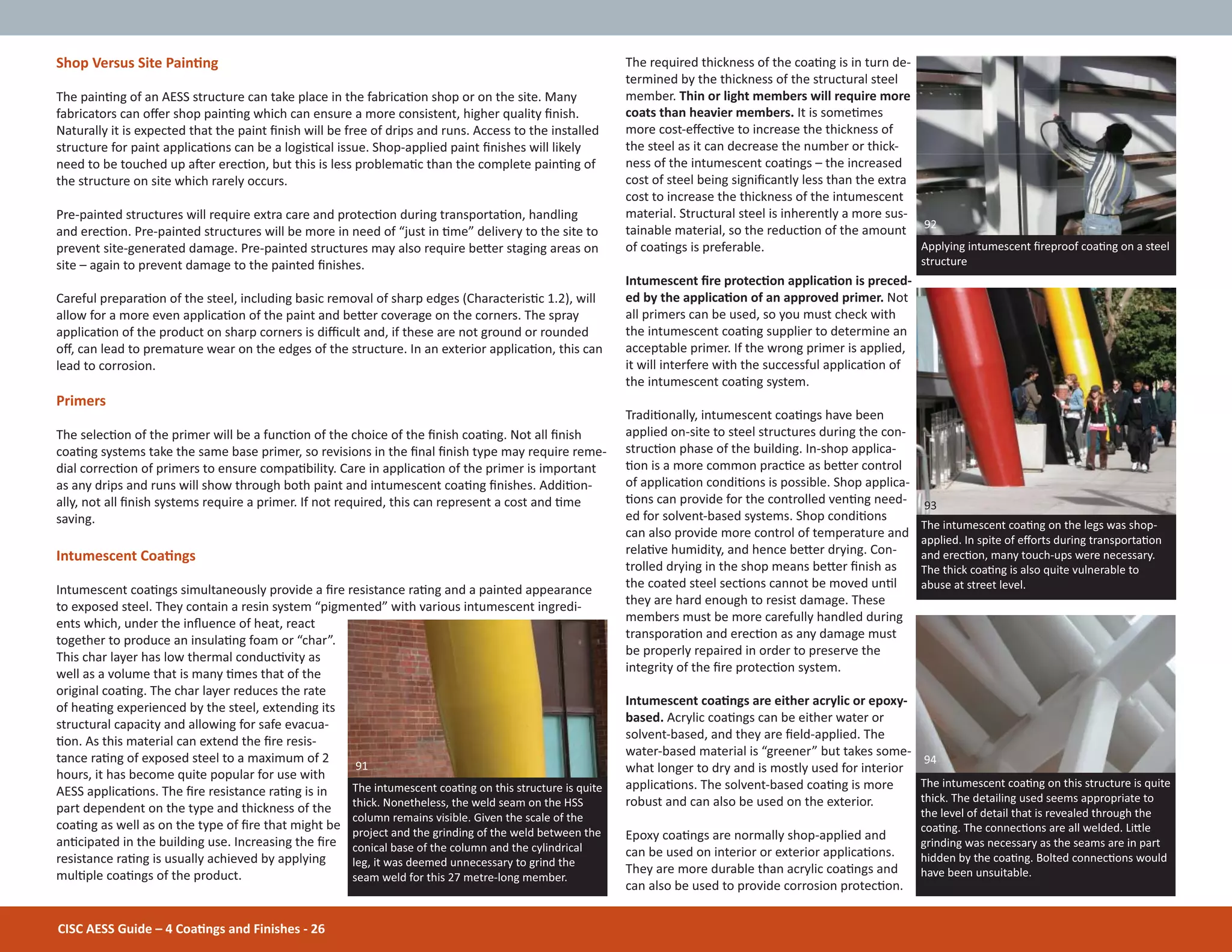 The required thickness of the coaƟng is in turn de-
termined by the thickness of the structural steel
member. Thin or light members will require more
coats than heavier members. It is someƟmes
more cost-eīecƟve to increase the thickness of
the steel as it can decrease the number or thick-
ness of the intumescent coaƟngs – the increased
cost of steel being signiĮcantly less than the extra
cost to increase the thickness of the intumescent
material. Structural steel is inherently a more sus-
tainable material, so the reducƟon of the amount
of coaƟngs is preferable.
Intumescent Įre protecƟon applicaƟon is preced-
ed by the applicaƟon of an approved primer. Not
all primers can be used, so you must check with
the intumescent coaƟng supplier to determine an
acceptable primer. If the wrong primer is applied,
it will interfere with the successful applicaƟon of
the intumescent coaƟng system.
TradiƟonally, intumescent coaƟngs have been
applied on-site to steel structures during the con-
strucƟon phase of the building. In-shop applica-
Ɵon is a more common pracƟce as beƩer control
of applicaƟon condiƟons is possible. Shop applica-
Ɵons can provide for the controlled venƟng need-
ed for solvent-based systems. Shop condiƟons
can also provide more control of temperature and
relaƟve humidity, and hence beƩer drying. Con-
trolled drying in the shop means beƩer Įnish as
the coated steel secƟons cannot be moved unƟl
they are hard enough to resist damage. These
members must be more carefully handled during
transporaƟon and erecƟon as any damage must
be properly repaired in order to preserve the
integrity of the Įre protecƟon system.
Intumescent coaƟngs are either acrylic or epoxy-
based. Acrylic coaƟngs can be either water or
solvent-based, and they are Įeld-applied. The
water-based material is “greener” but takes some-
what longer to dry and is mostly used for interior
applicaƟons. The solvent-based coaƟng is more
robust and can also be used on the exterior.
Epoxy coaƟngs are normally shop-applied and
can be used on interior or exterior applicaƟons.
They are more durable than acrylic coaƟngs and
can also be used to provide corrosion protecƟon.
Shop Versus Site PainƟng
The painƟng of an AESS structure can take place in the fabricaƟon shop or on the site. Many
fabricators can oīer shop painƟng which can ensure a more consistent, higher quality Įnish.
Naturally it is expected that the paint Įnish will be free of drips and runs. Access to the installed
structure for paint applicaƟons can be a logisƟcal issue. Shop-applied paint Įnishes will likely
need to be touched up aŌer erecƟon, but this is less problemaƟc than the complete painƟng of
the structure on site which rarely occurs.
Pre-painted structures will require extra care and protecƟon during transportaƟon, handling
and erecƟon. Pre-painted structures will be more in need of “just in Ɵme” delivery to the site to
prevent site-generated damage. Pre-painted structures may also require beƩer staging areas on
site – again to prevent damage to the painted Įnishes.
Careful preparaƟon of the steel, including basic removal of sharp edges (CharacterisƟc 1.2), will
allow for a more even applicaƟon of the paint and beƩer coverage on the corners. The spray
applicaƟon of the product on sharp corners is diĸcult and, if these are not ground or rounded
oī, can lead to premature wear on the edges of the structure. In an exterior applicaƟon, this can
lead to corrosion.
Primers
The selecƟon of the primer will be a funcƟon of the choice of the Įnish coaƟng. Not all Įnish
coaƟng systems take the same base primer, so revisions in the Įnal Įnish type may require reme-
dial correcƟon of primers to ensure compaƟbility. Care in applicaƟon of the primer is important
as any drips and runs will show through both paint and intumescent coaƟng Įnishes. AddiƟon-
ally, not all Įnish systems require a primer. If not required, this can represent a cost and Ɵme
saving.
Intumescent CoaƟngs
Intumescent coaƟngs simultaneously provide a Įre resistance raƟng and a painted appearance
to exposed steel. They contain a resin system “pigmented” with various intumescent ingredi-
ents which, under the inŇuence of heat, react
together to produce an insulaƟng foam or “char”.
This char layer has low thermal conducƟvity as
well as a volume that is many Ɵmes that of the
original coaƟng. The char layer reduces the rate
of heaƟng experienced by the steel, extending its
structural capacity and allowing for safe evacua-
Ɵon. As this material can extend the Įre resis-
tance raƟng of exposed steel to a maximum of 2
hours, it has become quite popular for use with
AESS applicaƟons. The Įre resistance raƟng is in
part dependent on the type and thickness of the
coaƟng as well as on the type of Įre that might be
anƟcipated in the building use. Increasing the Įre
resistance raƟng is usually achieved by applying
mulƟple coaƟngs of the product.
CISC AESS Guide – 4 CoaƟngs and Finishes - 26
Applying intumescent Įreproof coaƟng on a steel
structure
The intumescent coaƟng on the legs was shop-
applied. In spite of eīorts during transportaƟon
and erecƟon, many touch-ups were necessary.
The thick coaƟng is also quite vulnerable to
abuse at street level.
93
92
The intumescent coaƟng on this structure is quite
thick. The detailing used seems appropriate to
the level of detail that is revealed through the
coaƟng. The connecƟons are all welded. LiƩle
grinding was necessary as the seams are in part
hidden by the coaƟng. Bolted connecƟons would
have been unsuitable.
94
The intumescent coaƟng on this structure is quite
thick. Nonetheless, the weld seam on the HSS
column remains visible. Given the scale of the
project and the grinding of the weld between the
conical base of the column and the cylindrical
leg, it was deemed unnecessary to grind the
seam weld for this 27 metre-long member.
91
 