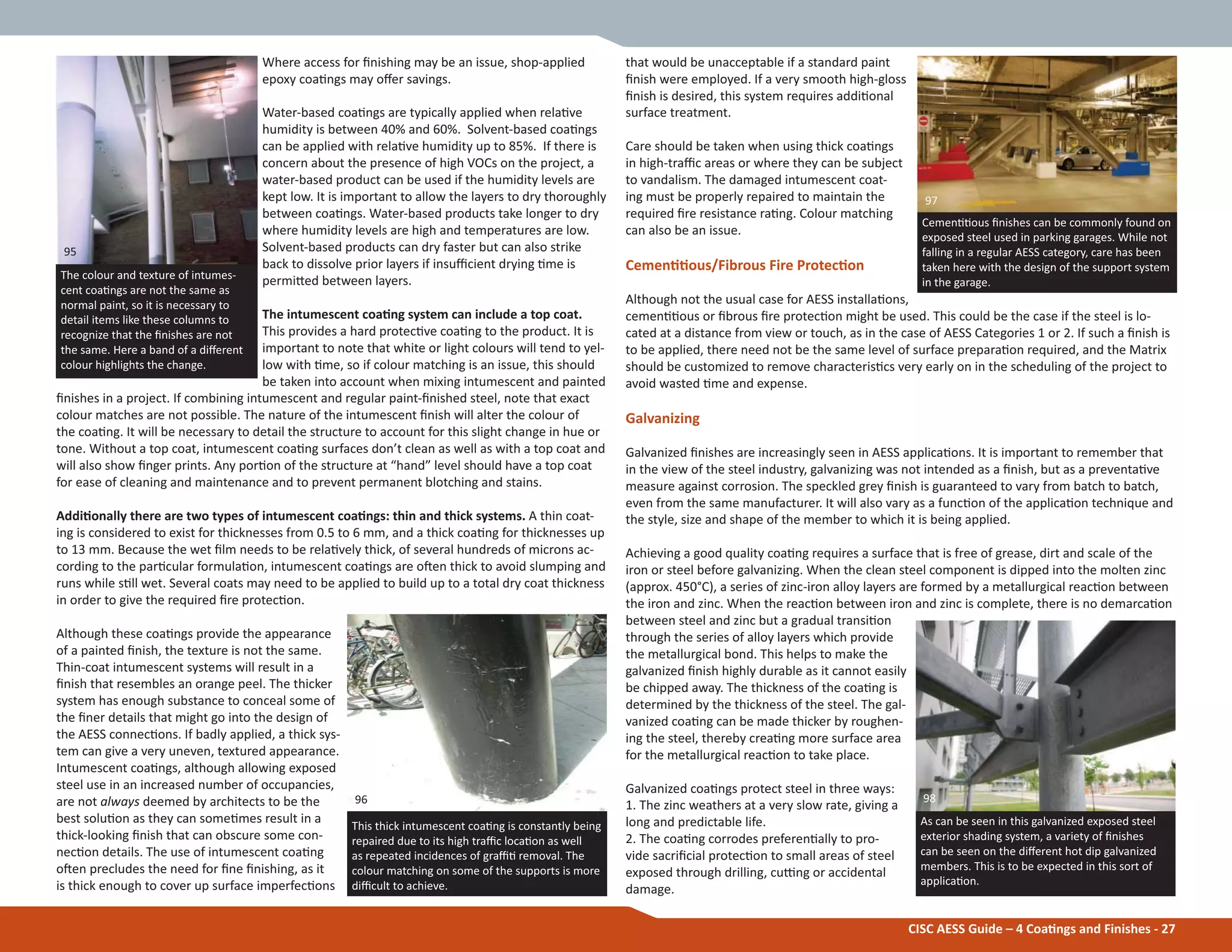 that would be unacceptable if a standard paint
Įnish were employed. If a very smooth high-gloss
Įnish is desired, this system requires addiƟonal
surface treatment.
Care should be taken when using thick coaƟngs
in high-traĸc areas or where they can be subject
to vandalism. The damaged intumescent coat-
ing must be properly repaired to maintain the
required Įre resistance raƟng. Colour matching
can also be an issue.
CemenƟƟous/Fibrous Fire ProtecƟon
Although not the usual case for AESS installaƟons,
cemenƟƟous or Įbrous Įre protecƟon might be used. This could be the case if the steel is lo-
cated at a distance from view or touch, as in the case of AESS Categories 1 or 2. If such a Įnish is
to be applied, there need not be the same level of surface preparaƟon required, and the Matrix
should be customized to remove characterisƟcs very early on in the scheduling of the project to
avoid wasted Ɵme and expense.
Galvanizing
Galvanized Įnishes are increasingly seen in AESS applicaƟons. It is important to remember that
in the view of the steel industry, galvanizing was not intended as a Įnish, but as a preventaƟve
measure against corrosion. The speckled grey Įnish is guaranteed to vary from batch to batch,
even from the same manufacturer. It will also vary as a funcƟon of the applicaƟon technique and
the style, size and shape of the member to which it is being applied.
Achieving a good quality coaƟng requires a surface that is free of grease, dirt and scale of the
iron or steel before galvanizing. When the clean steel component is dipped into the molten zinc
(approx. 450°C), a series of zinc-iron alloy layers are formed by a metallurgical reacƟon between
the iron and zinc. When the reacƟon between iron and zinc is complete, there is no demarcaƟon
between steel and zinc but a gradual transiƟon
through the series of alloy layers which provide
the metallurgical bond. This helps to make the
galvanized Įnish highly durable as it cannot easily
be chipped away. The thickness of the coaƟng is
determined by the thickness of the steel. The gal-
vanized coaƟng can be made thicker by roughen-
ing the steel, thereby creaƟng more surface area
for the metallurgical reacƟon to take place.
Galvanized coaƟngs protect steel in three ways:
1. The zinc weathers at a very slow rate, giving a
long and predictable life.
2. The coaƟng corrodes preferenƟally to pro-
vide sacriĮcial protecƟon to small areas of steel
exposed through drilling, cuƫng or accidental
damage.
Where access for Įnishing may be an issue, shop-applied
epoxy coaƟngs may oīer savings.
Water-based coaƟngs are typically applied when relaƟve
humidity is between 40% and 60%. Solvent-based coaƟngs
can be applied with relaƟve humidity up to 85%. If there is
concern about the presence of high VOCs on the project, a
water-based product can be used if the humidity levels are
kept low. It is important to allow the layers to dry thoroughly
between coaƟngs. Water-based products take longer to dry
where humidity levels are high and temperatures are low.
Solvent-based products can dry faster but can also strike
back to dissolve prior layers if insuĸcient drying Ɵme is
permiƩed between layers.
The intumescent coaƟng system can include a top coat.
This provides a hard protecƟve coaƟng to the product. It is
important to note that white or light colours will tend to yel-
low with Ɵme, so if colour matching is an issue, this should
be taken into account when mixing intumescent and painted
Įnishes in a project. If combining intumescent and regular paint-Įnished steel, note that exact
colour matches are not possible. The nature of the intumescent Įnish will alter the colour of
the coaƟng. It will be necessary to detail the structure to account for this slight change in hue or
tone. Without a top coat, intumescent coaƟng surfaces don’t clean as well as with a top coat and
will also show Įnger prints. Any porƟon of the structure at “hand” level should have a top coat
for ease of cleaning and maintenance and to prevent permanent blotching and stains.
AddiƟonally there are two types of intumescent coaƟngs: thin and thick systems. A thin coat-
ing is considered to exist for thicknesses from 0.5 to 6 mm, and a thick coaƟng for thicknesses up
to 13 mm. Because the wet Įlm needs to be relaƟvely thick, of several hundreds of microns ac-
cording to the parƟcular formulaƟon, intumescent coaƟngs are oŌen thick to avoid slumping and
runs while sƟll wet. Several coats may need to be applied to build up to a total dry coat thickness
in order to give the required Įre protecƟon.
Although these coaƟngs provide the appearance
of a painted Įnish, the texture is not the same.
Thin-coat intumescent systems will result in a
Įnish that resembles an orange peel. The thicker
system has enough substance to conceal some of
the Įner details that might go into the design of
the AESS connecƟons. If badly applied, a thick sys-
tem can give a very uneven, textured appearance.
Intumescent coaƟngs, although allowing exposed
steel use in an increased number of occupancies,
are not always deemed by architects to be the
best soluƟon as they can someƟmes result in a
thick-looking Įnish that can obscure some con-
necƟon details. The use of intumescent coaƟng
oŌen precludes the need for Įne Įnishing, as it
is thick enough to cover up surface imperfecƟons
CISC AESS Guide – 4 CoaƟngs and Finishes - 27
The colour and texture of intumes-
cent coaƟngs are not the same as
normal paint, so it is necessary to
detail items like these columns to
recognize that the Įnishes are not
the same. Here a band of a diīerent
colour highlights the change.
As can be seen in this galvanized exposed steel
exterior shading system, a variety of Įnishes
can be seen on the diīerent hot dip galvanized
members. This is to be expected in this sort of
applicaƟon.
98
95
This thick intumescent coaƟng is constantly being
repaired due to its high traĸc locaƟon as well
as repeated incidences of graĸƟ removal. The
colour matching on some of the supports is more
diĸcult to achieve.
96
CemenƟƟous Įnishes can be commonly found on
exposed steel used in parking garages. While not
falling in a regular AESS category, care has been
taken here with the design of the support system
in the garage.
97
 