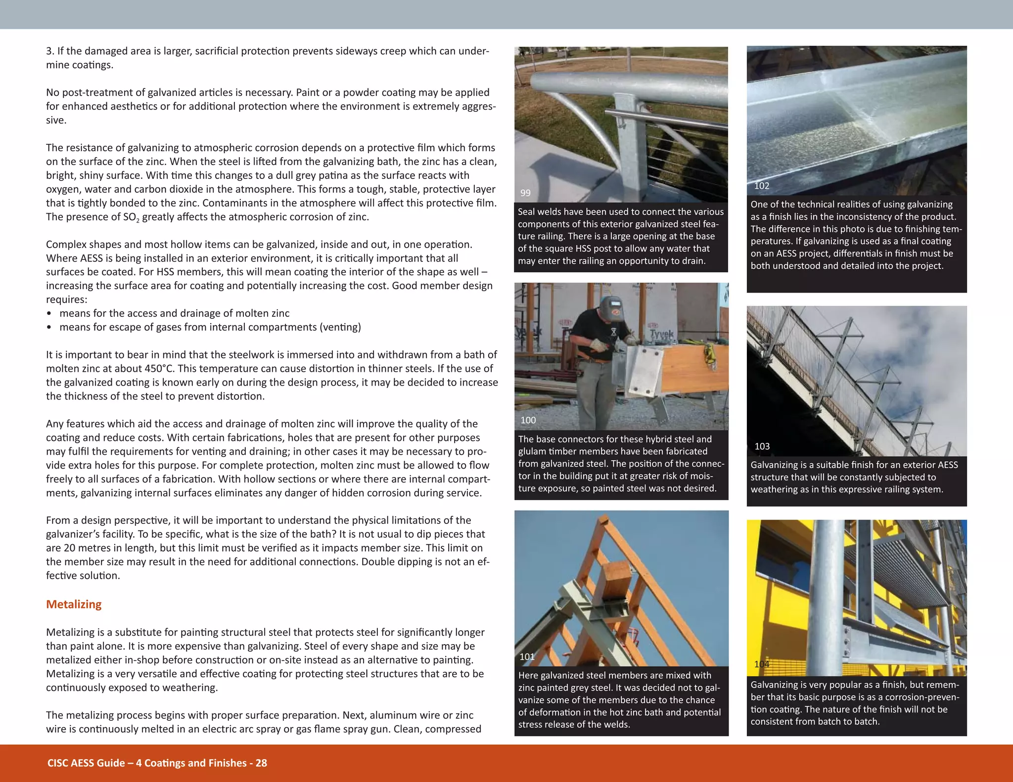 CISC AESS Guide – 4 CoaƟngs and Finishes - 28
3. If the damaged area is larger, sacriĮcial protecƟon prevents sideways creep which can under-
mine coaƟngs.
No post-treatment of galvanized arƟcles is necessary. Paint or a powder coaƟng may be applied
for enhanced aestheƟcs or for addiƟonal protecƟon where the environment is extremely aggres-
sive.
The resistance of galvanizing to atmospheric corrosion depends on a protecƟve Įlm which forms
on the surface of the zinc. When the steel is liŌed from the galvanizing bath, the zinc has a clean,
bright, shiny surface. With Ɵme this changes to a dull grey paƟna as the surface reacts with
oxygen, water and carbon dioxide in the atmosphere. This forms a tough, stable, protecƟve layer
that is Ɵghtly bonded to the zinc. Contaminants in the atmosphere will aīect this protecƟve Įlm.
The presence of SO2 greatly aīects the atmospheric corrosion of zinc.
Complex shapes and most hollow items can be galvanized, inside and out, in one operaƟon.
Where AESS is being installed in an exterior environment, it is criƟcally important that all
surfaces be coated. For HSS members, this will mean coaƟng the interior of the shape as well –
increasing the surface area for coaƟng and potenƟally increasing the cost. Good member design
requires:
• means for the access and drainage of molten zinc
• means for escape of gases from internal compartments (venƟng)
It is important to bear in mind that the steelwork is immersed into and withdrawn from a bath of
molten zinc at about 450°C. This temperature can cause distorƟon in thinner steels. If the use of
the galvanized coaƟng is known early on during the design process, it may be decided to increase
the thickness of the steel to prevent distorƟon.
Any features which aid the access and drainage of molten zinc will improve the quality of the
coaƟng and reduce costs. With certain fabricaƟons, holes that are present for other purposes
may fulĮl the requirements for venƟng and draining; in other cases it may be necessary to pro-
vide extra holes for this purpose. For complete protecƟon, molten zinc must be allowed to Ňow
freely to all surfaces of a fabricaƟon. With hollow secƟons or where there are internal compart-
ments, galvanizing internal surfaces eliminates any danger of hidden corrosion during service.
From a design perspecƟve, it will be important to understand the physical limitaƟons of the
galvanizer’s facility. To be speciĮc, what is the size of the bath? It is not usual to dip pieces that
are 20 metres in length, but this limit must be veriĮed as it impacts member size. This limit on
the member size may result in the need for addiƟonal connecƟons. Double dipping is not an ef-
fecƟve soluƟon.
Metalizing
Metalizing is a subsƟtute for painƟng structural steel that protects steel for signiĮcantly longer
than paint alone. It is more expensive than galvanizing. Steel of every shape and size may be
metalized either in-shop before construcƟon or on-site instead as an alternaƟve to painƟng.
Metalizing is a very versaƟle and eīecƟve coaƟng for protecƟng steel structures that are to be
conƟnuously exposed to weathering.
The metalizing process begins with proper surface preparaƟon. Next, aluminum wire or zinc
wire is conƟnuously melted in an electric arc spray or gas Ňame spray gun. Clean, compressed
Seal welds have been used to connect the various
components of this exterior galvanized steel fea-
ture railing. There is a large opening at the base
of the square HSS post to allow any water that
may enter the railing an opportunity to drain.
99
Here galvanized steel members are mixed with
zinc painted grey steel. It was decided not to gal-
vanize some of the members due to the chance
of deformaƟon in the hot zinc bath and potenƟal
stress release of the welds.
100
101
The base connectors for these hybrid steel and
glulam Ɵmber members have been fabricated
from galvanized steel. The posiƟon of the connec-
tor in the building put it at greater risk of mois-
ture exposure, so painted steel was not desired.
Galvanizing is very popular as a Įnish, but remem-
ber that its basic purpose is as a corrosion-preven-
Ɵon coaƟng. The nature of the Įnish will not be
consistent from batch to batch.
One of the technical realiƟes of using galvanizing
as a Įnish lies in the inconsistency of the product.
The diīerence in this photo is due to Įnishing tem-
peratures. If galvanizing is used as a Įnal coaƟng
on an AESS project, diīerenƟals in Įnish must be
both understood and detailed into the project.
Galvanizing is a suitable Įnish for an exterior AESS
structure that will be constantly subjected to
weathering as in this expressive railing system.
104
103
102
 