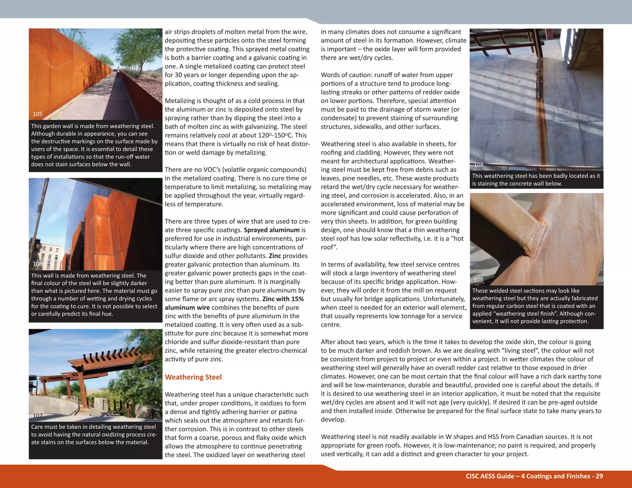 in many climates does not consume a signiĮcant
amount of steel in its formaƟon. However, climate
is important – the oxide layer will form provided
there are wet/dry cycles.
Words of cauƟon: runoī of water from upper
porƟons of a structure tend to produce long-
lasƟng streaks or other paƩerns of redder oxide
on lower porƟons. Therefore, special aƩenƟon
must be paid to the drainage of storm water (or
condensate) to prevent staining of surrounding
structures, sidewalks, and other surfaces.
Weathering steel is also available in sheets, for
rooĮng and cladding. However, they were not
meant for architectural applicaƟons. Weather-
ing steel must be kept free from debris such as
leaves, pine needles, etc. These waste products
retard the wet/dry cycle necessary for weather-
ing steel, and corrosion is accelerated. Also, in an
accelerated environment, loss of material may be
more signiĮcant and could cause perforaƟon of
very thin sheets. In addiƟon, for green building
design, one should know that a thin weathering
steel roof has low solar reŇecƟvity, i.e. it is a “hot
roof”.
In terms of availability, few steel service centres
will stock a large inventory of weathering steel
because of its speciĮc bridge applicaƟon. How-
ever, they will order it from the mill on request
but usually for bridge applicaƟons. Unfortunately,
when steel is needed for an exterior wall element,
that usually represents low tonnage for a service
centre.
AŌer about two years, which is the Ɵme it takes to develop the oxide skin, the colour is going
to be much darker and reddish brown. As we are dealing with “living steel”, the colour will not
be consistent from project to project or even within a project. In weƩer climates the colour of
weathering steel will generally have an overall redder cast relaƟve to those exposed in drier
climates. However, one can be most certain that the Įnal colour will have a rich dark earthy tone
and will be low-maintenance, durable and beauƟful, provided one is careful about the details. If
it is desired to use weathering steel in an interior applicaƟon, it must be noted that the requisite
wet/dry cycles are absent and it will not age (very quickly). If desired it can be pre-aged outside
and then installed inside. Otherwise be prepared for the Įnal surface state to take many years to
develop.
Weathering steel is not readily available in W shapes and HSS from Canadian sources. It is not
appropriate for green roofs. However, it is low-maintenance; no paint is required, and properly
used verƟcally, it can add a disƟnct and green character to your project.
air strips droplets of molten metal from the wire,
deposiƟng these parƟcles onto the steel forming
the protecƟve coaƟng. This sprayed metal coaƟng
is both a barrier coaƟng and a galvanic coaƟng in
one. A single metalized coaƟng can protect steel
for 30 years or longer depending upon the ap-
plicaƟon, coaƟng thickness and sealing.
Metalizing is thought of as a cold process in that
the aluminum or zinc is deposited onto steel by
spraying rather than by dipping the steel into a
bath of molten zinc as with galvanizing. The steel
remains relaƟvely cool at about 120O-150OC. This
means that there is virtually no risk of heat distor-
Ɵon or weld damage by metalizing.
There are no VOC’s (volaƟle organic compounds)
in the metalized coaƟng. There is no cure Ɵme or
temperature to limit metalizing, so metalizing may
be applied throughout the year, virtually regard-
less of temperature.
There are three types of wire that are used to cre-
ate three speciĮc coaƟngs. Sprayed aluminum is
preferred for use in industrial environments, par-
Ɵcularly where there are high concentraƟons of
sulfur dioxide and other pollutants. Zinc provides
greater galvanic protecƟon than aluminum. Its
greater galvanic power protects gaps in the coat-
ing beƩer than pure aluminum. It is marginally
easier to spray pure zinc than pure aluminum by
some Ňame or arc spray systems. Zinc with 15%
aluminum wire combines the beneĮts of pure
zinc with the beneĮts of pure aluminum in the
metalized coaƟng. It is very oŌen used as a sub-
sƟtute for pure zinc because it is somewhat more
chloride and sulfur dioxide-resistant than pure
zinc, while retaining the greater electro-chemical
acƟvity of pure zinc.
Weathering Steel
Weathering steel has a unique characterisƟc such
that, under proper condiƟons, it oxidizes to form
a dense and Ɵghtly adhering barrier or paƟna
which seals out the atmosphere and retards fur-
ther corrosion. This is in contrast to other steels
that form a coarse, porous and Ňaky oxide which
allows the atmosphere to conƟnue penetraƟng
the steel. The oxidized layer on weathering steel
CISC AESS Guide – 4 CoaƟngs and Finishes - 29
This garden wall is made from weathering steel.
Although durable in appearance, you can see
the destrucƟve markings on the surface made by
users of the space. It is essenƟal to detail these
types of installaƟons so that the run-oī water
does not stain surfaces below the wall.
This wall is made from weathering steel. The
Įnal colour of the steel will be slightly darker
than what is pictured here. The material must go
through a number of weƫng and drying cycles
for the coaƟng to cure. It is not possible to select
or carefully predict its Įnal hue.
Care must be taken in detailing weathering steel
to avoid having the natural oxidizing process cre-
ate stains on the surfaces below the material.
These welded steel secƟons may look like
weathering steel but they are actually fabricated
from regular carbon steel that is coated with an
applied “weathering steel Įnish”. Although con-
venient, it will not provide lasƟng protecƟon.
109
105
106
107
This weathering steel has been badly located as it
is staining the concrete wall below.
108
 