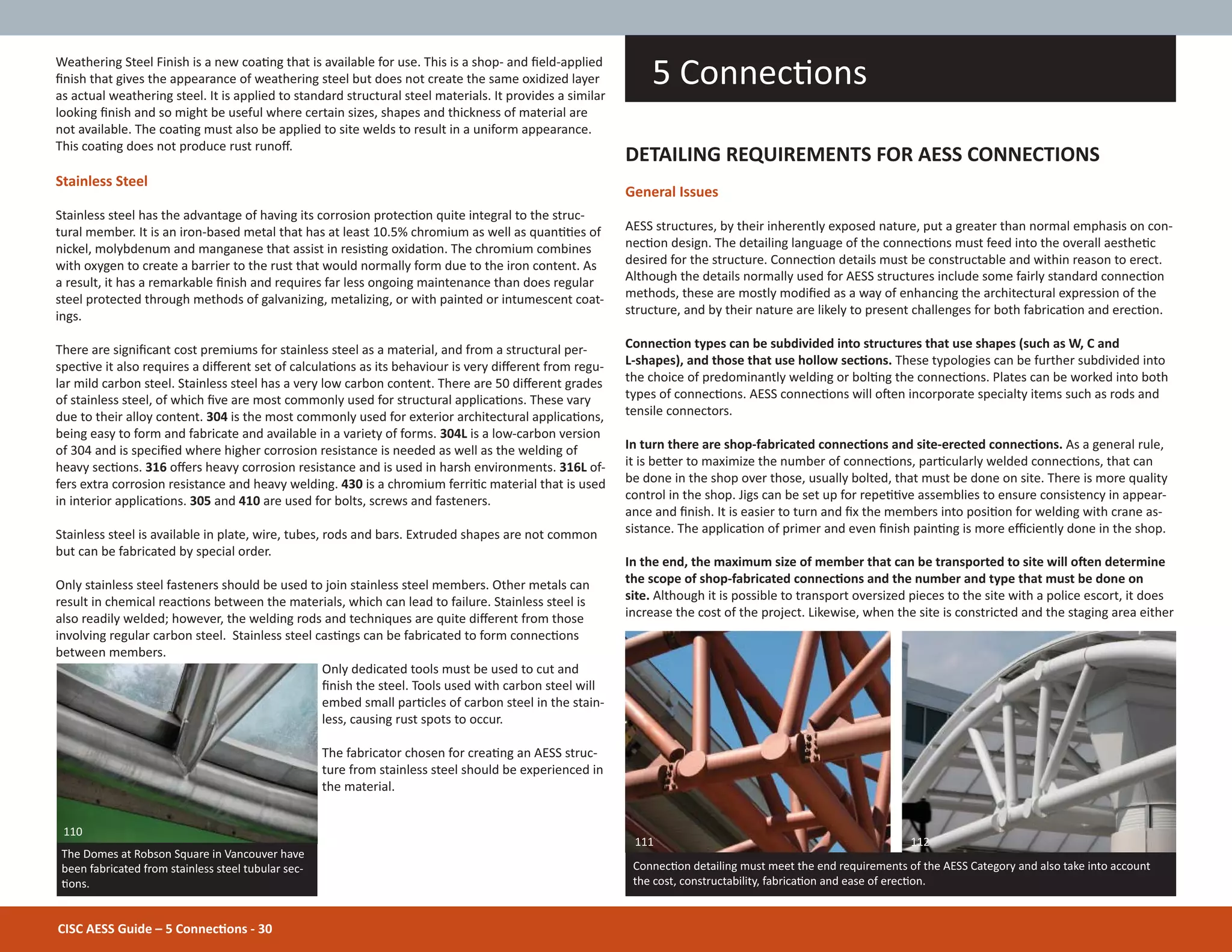 Weathering Steel Finish is a new coaƟng that is available for use. This is a shop- and Įeld-applied
Įnish that gives the appearance of weathering steel but does not create the same oxidized layer
as actual weathering steel. It is applied to standard structural steel materials. It provides a similar
looking Įnish and so might be useful where certain sizes, shapes and thickness of material are
not available. The coaƟng must also be applied to site welds to result in a uniform appearance.
This coaƟng does not produce rust runoī.
Stainless Steel
Stainless steel has the advantage of having its corrosion protecƟon quite integral to the struc-
tural member. It is an iron-based metal that has at least 10.5% chromium as well as quanƟƟes of
nickel, molybdenum and manganese that assist in resisƟng oxidaƟon. The chromium combines
with oxygen to create a barrier to the rust that would normally form due to the iron content. As
a result, it has a remarkable Įnish and requires far less ongoing maintenance than does regular
steel protected through methods of galvanizing, metalizing, or with painted or intumescent coat-
ings.
There are signiĮcant cost premiums for stainless steel as a material, and from a structural per-
specƟve it also requires a diīerent set of calculaƟons as its behaviour is very diīerent from regu-
lar mild carbon steel. Stainless steel has a very low carbon content. There are 50 diīerent grades
of stainless steel, of which Įve are most commonly used for structural applicaƟons. These vary
due to their alloy content. 304 is the most commonly used for exterior architectural applicaƟons,
being easy to form and fabricate and available in a variety of forms. 304L is a low-carbon version
of 304 and is speciĮed where higher corrosion resistance is needed as well as the welding of
heavy secƟons. 316 oīers heavy corrosion resistance and is used in harsh environments. 316L of-
fers extra corrosion resistance and heavy welding. 430 is a chromium ferriƟc material that is used
in interior applicaƟons. 305 and 410 are used for bolts, screws and fasteners.
Stainless steel is available in plate, wire, tubes, rods and bars. Extruded shapes are not common
but can be fabricated by special order.
Only stainless steel fasteners should be used to join stainless steel members. Other metals can
result in chemical reacƟons between the materials, which can lead to failure. Stainless steel is
also readily welded; however, the welding rods and techniques are quite diīerent from those
involving regular carbon steel. Stainless steel casƟngs can be fabricated to form connecƟons
between members.
Only dedicated tools must be used to cut and
Įnish the steel. Tools used with carbon steel will
embed small parƟcles of carbon steel in the stain-
less, causing rust spots to occur.
The fabricator chosen for creaƟng an AESS struc-
ture from stainless steel should be experienced in
the material.
5 ConnecƟons
ConnecƟon detailing must meet the end requirements of the AESS Category and also take into account
the cost, constructability, fabricaƟon and ease of erecƟon.
DETAILING REQUIREMENTS FOR AESS CONNECTIONS
General Issues
AESS structures, by their inherently exposed nature, put a greater than normal emphasis on con-
necƟon design. The detailing language of the connecƟons must feed into the overall aestheƟc
desired for the structure. ConnecƟon details must be constructable and within reason to erect.
Although the details normally used for AESS structures include some fairly standard connecƟon
methods, these are mostly modiĮed as a way of enhancing the architectural expression of the
structure, and by their nature are likely to present challenges for both fabricaƟon and erecƟon.
ConnecƟon types can be subdivided into structures that use shapes (such as W, C and
L-shapes), and those that use hollow secƟons. These typologies can be further subdivided into
the choice of predominantly welding or bolƟng the connecƟons. Plates can be worked into both
types of connecƟons. AESS connecƟons will oŌen incorporate specialty items such as rods and
tensile connectors.
In turn there are shop-fabricated connecƟons and site-erected connecƟons. As a general rule,
it is beƩer to maximize the number of connecƟons, parƟcularly welded connecƟons, that can
be done in the shop over those, usually bolted, that must be done on site. There is more quality
control in the shop. Jigs can be set up for repeƟƟve assemblies to ensure consistency in appear-
ance and Įnish. It is easier to turn and Įx the members into posiƟon for welding with crane as-
sistance. The applicaƟon of primer and even Įnish painƟng is more eĸciently done in the shop.
In the end, the maximum size of member that can be transported to site will oŌen determine
the scope of shop-fabricated connecƟons and the number and type that must be done on
site. Although it is possible to transport oversized pieces to the site with a police escort, it does
increase the cost of the project. Likewise, when the site is constricted and the staging area either
111 112
The Domes at Robson Square in Vancouver have
been fabricated from stainless steel tubular sec-
Ɵons.
110
CISC AESS Guide – 5 ConnecƟons - 30
 