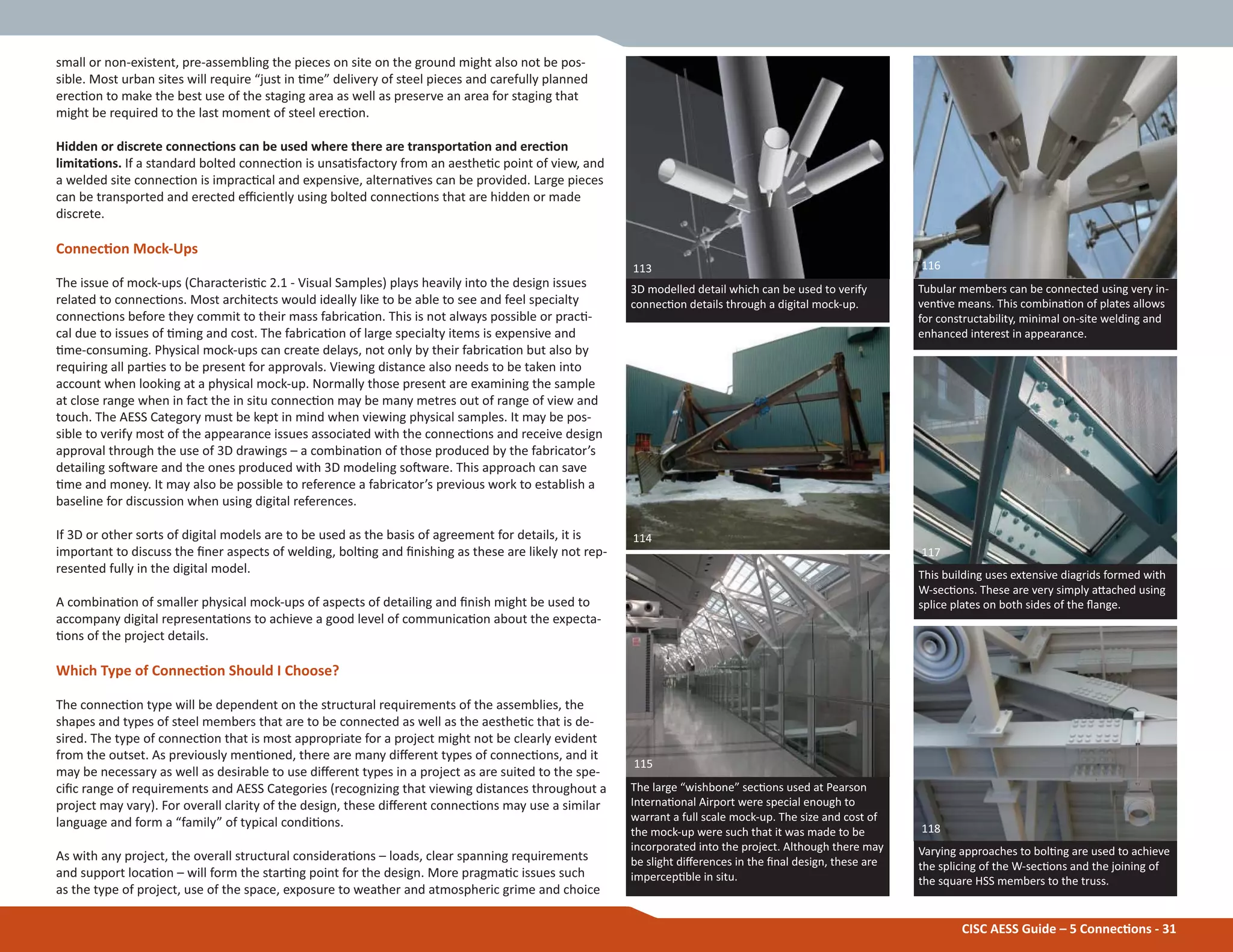 CISC AESS Guide – 5 ConnecƟons - 31
The large “wishbone” secƟons used at Pearson
InternaƟonal Airport were special enough to
warrant a full scale mock-up. The size and cost of
the mock-up were such that it was made to be
incorporated into the project. Although there may
be slight diīerences in the Įnal design, these are
impercepƟble in situ.
3D modelled detail which can be used to verify
connecƟon details through a digital mock-up.
113
114
115
small or non-existent, pre-assembling the pieces on site on the ground might also not be pos-
sible. Most urban sites will require “just in Ɵme” delivery of steel pieces and carefully planned
erecƟon to make the best use of the staging area as well as preserve an area for staging that
might be required to the last moment of steel erecƟon.
Hidden or discrete connecƟons can be used where there are transportaƟon and erecƟon
limitaƟons. If a standard bolted connecƟon is unsaƟsfactory from an aestheƟc point of view, and
a welded site connecƟon is impracƟcal and expensive, alternaƟves can be provided. Large pieces
can be transported and erected eĸciently using bolted connecƟons that are hidden or made
discrete.
ConnecƟon Mock-Ups
The issue of mock-ups (CharacterisƟc 2.1 - Visual Samples) plays heavily into the design issues
related to connecƟons. Most architects would ideally like to be able to see and feel specialty
connecƟons before they commit to their mass fabricaƟon. This is not always possible or pracƟ-
cal due to issues of Ɵming and cost. The fabricaƟon of large specialty items is expensive and
Ɵme-consuming. Physical mock-ups can create delays, not only by their fabricaƟon but also by
requiring all parƟes to be present for approvals. Viewing distance also needs to be taken into
account when looking at a physical mock-up. Normally those present are examining the sample
at close range when in fact the in situ connecƟon may be many metres out of range of view and
touch. The AESS Category must be kept in mind when viewing physical samples. It may be pos-
sible to verify most of the appearance issues associated with the connecƟons and receive design
approval through the use of 3D drawings – a combinaƟon of those produced by the fabricator’s
detailing soŌware and the ones produced with 3D modeling soŌware. This approach can save
Ɵme and money. It may also be possible to reference a fabricator’s previous work to establish a
baseline for discussion when using digital references.
If 3D or other sorts of digital models are to be used as the basis of agreement for details, it is
important to discuss the Įner aspects of welding, bolƟng and Įnishing as these are likely not rep-
resented fully in the digital model.
A combinaƟon of smaller physical mock-ups of aspects of detailing and Įnish might be used to
accompany digital representaƟons to achieve a good level of communicaƟon about the expecta-
Ɵons of the project details.
Which Type of ConnecƟon Should I Choose?
The connecƟon type will be dependent on the structural requirements of the assemblies, the
shapes and types of steel members that are to be connected as well as the aestheƟc that is de-
sired. The type of connecƟon that is most appropriate for a project might not be clearly evident
from the outset. As previously menƟoned, there are many diīerent types of connecƟons, and it
may be necessary as well as desirable to use diīerent types in a project as are suited to the spe-
ciĮc range of requirements and AESS Categories (recognizing that viewing distances throughout a
project may vary). For overall clarity of the design, these diīerent connecƟons may use a similar
language and form a “family” of typical condiƟons.
As with any project, the overall structural consideraƟons – loads, clear spanning requirements
and support locaƟon – will form the starƟng point for the design. More pragmaƟc issues such
as the type of project, use of the space, exposure to weather and atmospheric grime and choice
Tubular members can be connected using very in-
venƟve means. This combinaƟon of plates allows
for constructability, minimal on-site welding and
enhanced interest in appearance.
116
This building uses extensive diagrids formed with
W-secƟons. These are very simply aƩached using
splice plates on both sides of the Ňange.
Varying approaches to bolƟng are used to achieve
the splicing of the W-secƟons and the joining of
the square HSS members to the truss.
117
118
 
