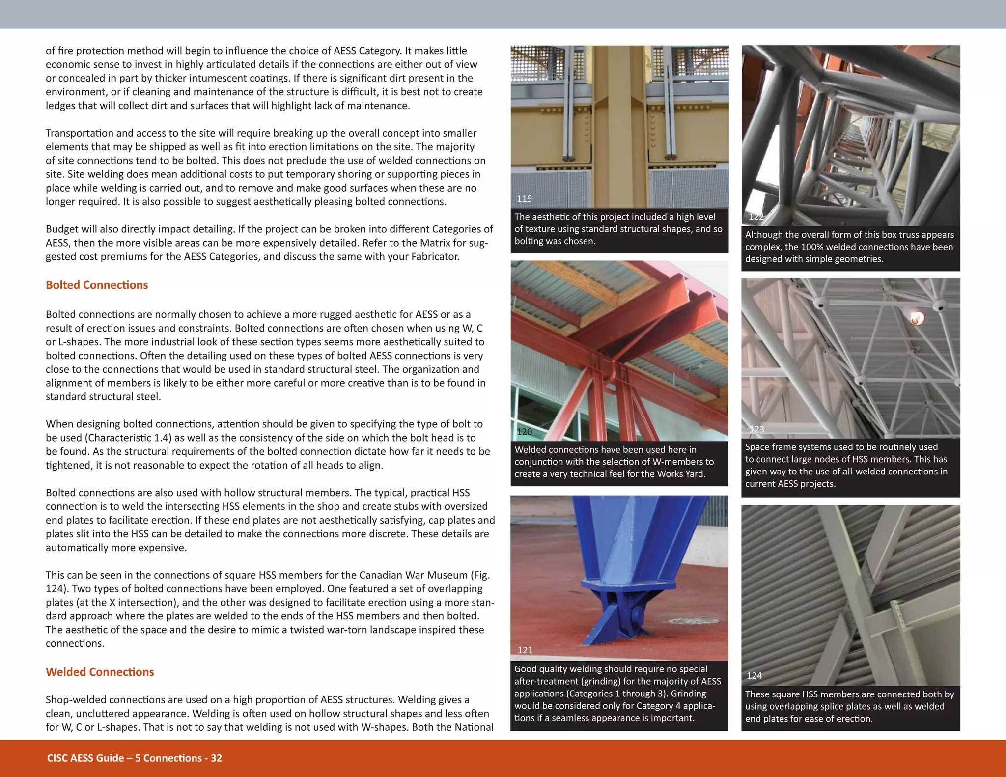 CISC AESS Guide – 5 ConnecƟons - 32
of Įre protecƟon method will begin to inŇuence the choice of AESS Category. It makes liƩle
economic sense to invest in highly arƟculated details if the connecƟons are either out of view
or concealed in part by thicker intumescent coaƟngs. If there is signiĮcant dirt present in the
environment, or if cleaning and maintenance of the structure is diĸcult, it is best not to create
ledges that will collect dirt and surfaces that will highlight lack of maintenance.
TransportaƟon and access to the site will require breaking up the overall concept into smaller
elements that may be shipped as well as Įt into erecƟon limitaƟons on the site. The majority
of site connecƟons tend to be bolted. This does not preclude the use of welded connecƟons on
site. Site welding does mean addiƟonal costs to put temporary shoring or supporƟng pieces in
place while welding is carried out, and to remove and make good surfaces when these are no
longer required. It is also possible to suggest aestheƟcally pleasing bolted connecƟons.
Budget will also directly impact detailing. If the project can be broken into diīerent Categories of
AESS, then the more visible areas can be more expensively detailed. Refer to the Matrix for sug-
gested cost premiums for the AESS Categories, and discuss the same with your Fabricator.
Bolted ConnecƟons
Bolted connecƟons are normally chosen to achieve a more rugged aestheƟc for AESS or as a
result of erecƟon issues and constraints. Bolted connecƟons are oŌen chosen when using W, C
or L-shapes. The more industrial look of these secƟon types seems more aestheƟcally suited to
bolted connecƟons. OŌen the detailing used on these types of bolted AESS connecƟons is very
close to the connecƟons that would be used in standard structural steel. The organizaƟon and
alignment of members is likely to be either more careful or more creaƟve than is to be found in
standard structural steel.
When designing bolted connecƟons, aƩenƟon should be given to specifying the type of bolt to
be used (CharacterisƟc 1.4) as well as the consistency of the side on which the bolt head is to
be found. As the structural requirements of the bolted connecƟon dictate how far it needs to be
Ɵghtened, it is not reasonable to expect the rotaƟon of all heads to align.
Bolted connecƟons are also used with hollow structural members. The typical, pracƟcal HSS
connecƟon is to weld the intersecƟng HSS elements in the shop and create stubs with oversized
end plates to facilitate erecƟon. If these end plates are not aestheƟcally saƟsfying, cap plates and
plates slit into the HSS can be detailed to make the connecƟons more discrete. These details are
automaƟcally more expensive.
This can be seen in the connecƟons of square HSS members for the Canadian War Museum (Fig.
124). Two types of bolted connecƟons have been employed. One featured a set of overlapping
plates (at the X intersecƟon), and the other was designed to facilitate erecƟon using a more stan-
dard approach where the plates are welded to the ends of the HSS members and then bolted.
The aestheƟc of the space and the desire to mimic a twisted war-torn landscape inspired these
connecƟons.
Welded ConnecƟons
Shop-welded connecƟons are used on a high proporƟon of AESS structures. Welding gives a
clean, uncluƩered appearance. Welding is oŌen used on hollow structural shapes and less oŌen
for W, C or L-shapes. That is not to say that welding is not used with W-shapes. Both the NaƟonal
These square HSS members are connected both by
using overlapping splice plates as well as welded
end plates for ease of erecƟon.
124
Although the overall form of this box truss appears
complex, the 100% welded connecƟons have been
designed with simple geometries.
Space frame systems used to be rouƟnely used
to connect large nodes of HSS members. This has
given way to the use of all-welded connecƟons in
current AESS projects.
Good quality welding should require no special
aŌer-treatment (grinding) for the majority of AESS
applicaƟons (Categories 1 through 3). Grinding
would be considered only for Category 4 applica-
Ɵons if a seamless appearance is important.
Welded connecƟons have been used here in
conjuncƟon with the selecƟon of W-members to
create a very technical feel for the Works Yard.
122
120 123
121
The aestheƟc of this project included a high level
of texture using standard structural shapes, and so
bolƟng was chosen.
119
 