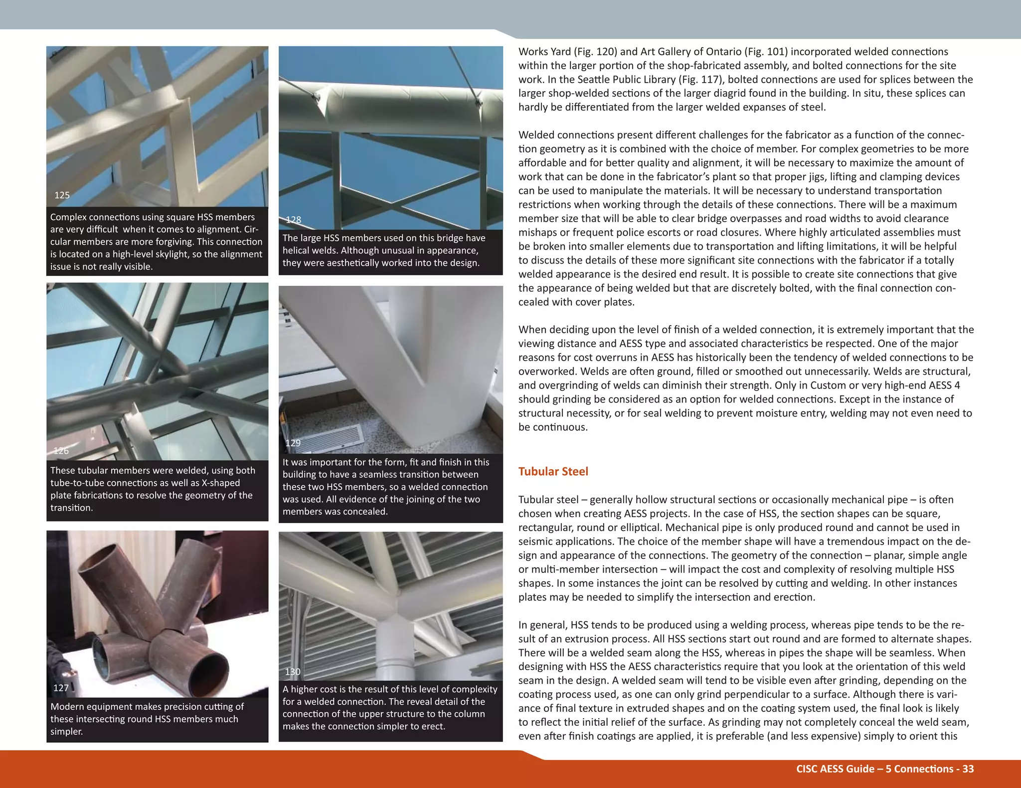 Complex connecƟons using square HSS members
are very diĸcult when it comes to alignment. Cir-
cular members are more forgiving. This connecƟon
is located on a high-level skylight, so the alignment
issue is not really visible.
It was important for the form, Įt and Įnish in this
building to have a seamless transiƟon between
these two HSS members, so a welded connecƟon
was used. All evidence of the joining of the two
members was concealed.
Modern equipment makes precision cuƫng of
these intersecƟng round HSS members much
simpler.
These tubular members were welded, using both
tube-to-tube connecƟons as well as X-shaped
plate fabricaƟons to resolve the geometry of the
transiƟon.
129
127
125
126
CISC AESS Guide – 5 ConnecƟons - 33
Works Yard (Fig. 120) and Art Gallery of Ontario (Fig. 101) incorporated welded connecƟons
within the larger porƟon of the shop-fabricated assembly, and bolted connecƟons for the site
work. In the SeaƩle Public Library (Fig. 117), bolted connecƟons are used for splices between the
larger shop-welded secƟons of the larger diagrid found in the building. In situ, these splices can
hardly be diīerenƟated from the larger welded expanses of steel.
Welded connecƟons present diīerent challenges for the fabricator as a funcƟon of the connec-
Ɵon geometry as it is combined with the choice of member. For complex geometries to be more
aīordable and for beƩer quality and alignment, it will be necessary to maximize the amount of
work that can be done in the fabricator’s plant so that proper jigs, liŌing and clamping devices
can be used to manipulate the materials. It will be necessary to understand transportaƟon
restricƟons when working through the details of these connecƟons. There will be a maximum
member size that will be able to clear bridge overpasses and road widths to avoid clearance
mishaps or frequent police escorts or road closures. Where highly arƟculated assemblies must
be broken into smaller elements due to transportaƟon and liŌing limitaƟons, it will be helpful
to discuss the details of these more signiĮcant site connecƟons with the fabricator if a totally
welded appearance is the desired end result. It is possible to create site connecƟons that give
the appearance of being welded but that are discretely bolted, with the Įnal connecƟon con-
cealed with cover plates.
When deciding upon the level of Įnish of a welded connecƟon, it is extremely important that the
viewing distance and AESS type and associated characterisƟcs be respected. One of the major
reasons for cost overruns in AESS has historically been the tendency of welded connecƟons to be
overworked. Welds are oŌen ground, Įlled or smoothed out unnecessarily. Welds are structural,
and overgrinding of welds can diminish their strength. Only in Custom or very high-end AESS 4
should grinding be considered as an opƟon for welded connecƟons. Except in the instance of
structural necessity, or for seal welding to prevent moisture entry, welding may not even need to
be conƟnuous.
Tubular Steel
Tubular steel – generally hollow structural secƟons or occasionally mechanical pipe – is oŌen
chosen when creaƟng AESS projects. In the case of HSS, the secƟon shapes can be square,
rectangular, round or ellipƟcal. Mechanical pipe is only produced round and cannot be used in
seismic applicaƟons. The choice of the member shape will have a tremendous impact on the de-
sign and appearance of the connecƟons. The geometry of the connecƟon – planar, simple angle
or mulƟ-member intersecƟon – will impact the cost and complexity of resolving mulƟple HSS
shapes. In some instances the joint can be resolved by cuƫng and welding. In other instances
plates may be needed to simplify the intersecƟon and erecƟon.
In general, HSS tends to be produced using a welding process, whereas pipe tends to be the re-
sult of an extrusion process. All HSS secƟons start out round and are formed to alternate shapes.
There will be a welded seam along the HSS, whereas in pipes the shape will be seamless. When
designing with HSS the AESS characterisƟcs require that you look at the orientaƟon of this weld
seam in the design. A welded seam will tend to be visible even aŌer grinding, depending on the
coaƟng process used, as one can only grind perpendicular to a surface. Although there is vari-
ance of Įnal texture in extruded shapes and on the coaƟng system used, the Įnal look is likely
to reŇect the iniƟal relief of the surface. As grinding may not completely conceal the weld seam,
even aŌer Įnish coaƟngs are applied, it is preferable (and less expensive) simply to orient this
The large HSS members used on this bridge have
helical welds. Although unusual in appearance,
they were aestheƟcally worked into the design.
128
A higher cost is the result of this level of complexity
for a welded connecƟon. The reveal detail of the
connecƟon of the upper structure to the column
makes the connecƟon simpler to erect.
130
 