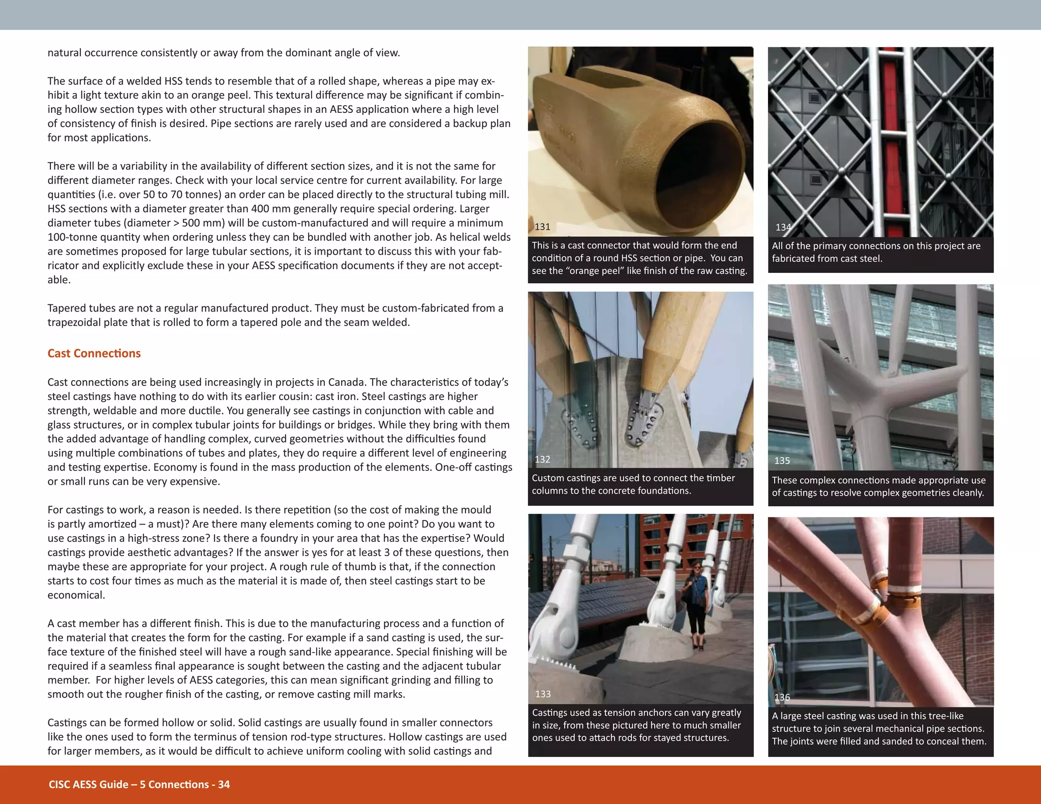 natural occurrence consistently or away from the dominant angle of view.
The surface of a welded HSS tends to resemble that of a rolled shape, whereas a pipe may ex-
hibit a light texture akin to an orange peel. This textural diīerence may be signiĮcant if combin-
ing hollow secƟon types with other structural shapes in an AESS applicaƟon where a high level
of consistency of Įnish is desired. Pipe secƟons are rarely used and are considered a backup plan
for most applicaƟons.
There will be a variability in the availability of diīerent secƟon sizes, and it is not the same for
diīerent diameter ranges. Check with your local service centre for current availability. For large
quanƟƟes (i.e. over 50 to 70 tonnes) an order can be placed directly to the structural tubing mill.
HSS secƟons with a diameter greater than 400 mm generally require special ordering. Larger
diameter tubes (diameter > 500 mm) will be custom-manufactured and will require a minimum
100-tonne quanƟty when ordering unless they can be bundled with another job. As helical welds
are someƟmes proposed for large tubular secƟons, it is important to discuss this with your fab-
ricator and explicitly exclude these in your AESS speciĮcaƟon documents if they are not accept-
able.
Tapered tubes are not a regular manufactured product. They must be custom-fabricated from a
trapezoidal plate that is rolled to form a tapered pole and the seam welded.
Cast ConnecƟons
Cast connecƟons are being used increasingly in projects in Canada. The characterisƟcs of today’s
steel casƟngs have nothing to do with its earlier cousin: cast iron. Steel casƟngs are higher
strength, weldable and more ducƟle. You generally see casƟngs in conjuncƟon with cable and
glass structures, or in complex tubular joints for buildings or bridges. While they bring with them
the added advantage of handling complex, curved geometries without the diĸculƟes found
using mulƟple combinaƟons of tubes and plates, they do require a diīerent level of engineering
and tesƟng experƟse. Economy is found in the mass producƟon of the elements. One-oī casƟngs
or small runs can be very expensive.
For casƟngs to work, a reason is needed. Is there repeƟƟon (so the cost of making the mould
is partly amorƟzed – a must)? Are there many elements coming to one point? Do you want to
use casƟngs in a high-stress zone? Is there a foundry in your area that has the experƟse? Would
casƟngs provide aestheƟc advantages? If the answer is yes for at least 3 of these quesƟons, then
maybe these are appropriate for your project. A rough rule of thumb is that, if the connecƟon
starts to cost four Ɵmes as much as the material it is made of, then steel casƟngs start to be
economical.
A cast member has a diīerent Įnish. This is due to the manufacturing process and a funcƟon of
the material that creates the form for the casƟng. For example if a sand casƟng is used, the sur-
face texture of the Įnished steel will have a rough sand-like appearance. Special Įnishing will be
required if a seamless Įnal appearance is sought between the casƟng and the adjacent tubular
member. For higher levels of AESS categories, this can mean signiĮcant grinding and Įlling to
smooth out the rougher Įnish of the casƟng, or remove casƟng mill marks.
CasƟngs can be formed hollow or solid. Solid casƟngs are usually found in smaller connectors
like the ones used to form the terminus of tension rod-type structures. Hollow casƟngs are used
for larger members, as it would be diĸcult to achieve uniform cooling with solid casƟngs and
All of the primary connecƟons on this project are
fabricated from cast steel.
These complex connecƟons made appropriate use
of casƟngs to resolve complex geometries cleanly.
A large steel casƟng was used in this tree-like
structure to join several mechanical pipe secƟons.
The joints were Įlled and sanded to conceal them.
CasƟngs used as tension anchors can vary greatly
in size, from these pictured here to much smaller
ones used to aƩach rods for stayed structures.
134
135
136133
131
This is a cast connector that would form the end
condiƟon of a round HSS secƟon or pipe. You can
see the “orange peel” like Įnish of the raw casƟng.
132
Custom casƟngs are used to connect the Ɵmber
columns to the concrete foundaƟons.
CISC AESS Guide – 5 ConnecƟons - 34
 