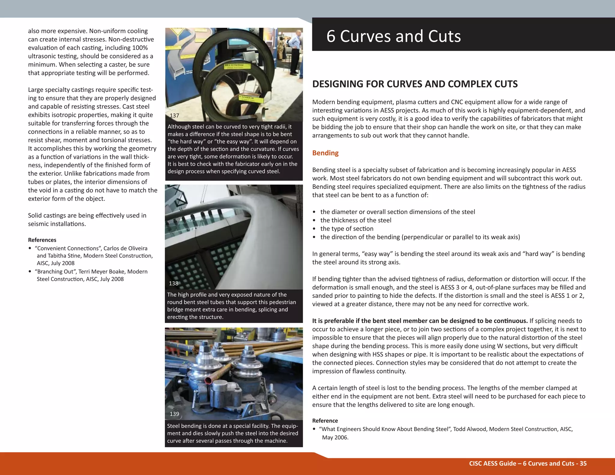 CISC AESS Guide – 6 Curves and Cuts - 35
also more expensive. Non-uniform cooling
can create internal stresses. Non-destrucƟve
evaluaƟon of each casƟng, including 100%
ultrasonic tesƟng, should be considered as a
minimum. When selecƟng a caster, be sure
that appropriate tesƟng will be performed.
Large specialty casƟngs require speciĮc test-
ing to ensure that they are properly designed
and capable of resisƟng stresses. Cast steel
exhibits isotropic properƟes, making it quite
suitable for transferring forces through the
connecƟons in a reliable manner, so as to
resist shear, moment and torsional stresses.
It accomplishes this by working the geometry
as a funcƟon of variaƟons in the wall thick-
ness, independently of the Įnished form of
the exterior. Unlike fabricaƟons made from
tubes or plates, the interior dimensions of
the void in a casƟng do not have to match the
exterior form of the object.
Solid casƟngs are being eīecƟvely used in
seismic installaƟons.
References
• “Convenient ConnecƟons”, Carlos de Oliveira
and Tabitha SƟne, Modern Steel ConstrucƟon,
AISC, July 2008
• “Branching Out”, Terri Meyer Boake, Modern
Steel ConstrucƟon, AISC, July 2008
DESIGNING FOR CURVES AND COMPLEX CUTS
Modern bending equipment, plasma cuƩers and CNC equipment allow for a wide range of
interesƟng variaƟons in AESS projects. As much of this work is highly equipment-dependent, and
such equipment is very costly, it is a good idea to verify the capabiliƟes of fabricators that might
be bidding the job to ensure that their shop can handle the work on site, or that they can make
arrangements to sub out work that they cannot handle.
Bending
Bending steel is a specialty subset of fabricaƟon and is becoming increasingly popular in AESS
work. Most steel fabricators do not own bending equipment and will subcontract this work out.
Bending steel requires specialized equipment. There are also limits on the Ɵghtness of the radius
that steel can be bent to as a funcƟon of:
• the diameter or overall secƟon dimensions of the steel
• the thickness of the steel
• the type of secƟon
• the direcƟon of the bending (perpendicular or parallel to its weak axis)
In general terms, “easy way” is bending the steel around its weak axis and “hard way” is bending
the steel around its strong axis.
If bending Ɵghter than the advised Ɵghtness of radius, deformaƟon or distorƟon will occur. If the
deformaƟon is small enough, and the steel is AESS 3 or 4, out-of-plane surfaces may be Įlled and
sanded prior to painƟng to hide the defects. If the distorƟon is small and the steel is AESS 1 or 2,
viewed at a greater distance, there may not be any need for correcƟve work.
It is preferable if the bent steel member can be designed to be conƟnuous. If splicing needs to
occur to achieve a longer piece, or to join two secƟons of a complex project together, it is next to
impossible to ensure that the pieces will align properly due to the natural distorƟon of the steel
shape during the bending process. This is more easily done using W secƟons, but very diĸcult
when designing with HSS shapes or pipe. It is important to be realisƟc about the expectaƟons of
the connected pieces. ConnecƟon styles may be considered that do not aƩempt to create the
impression of Ňawless conƟnuity.
A certain length of steel is lost to the bending process. The lengths of the member clamped at
either end in the equipment are not bent. Extra steel will need to be purchased for each piece to
ensure that the lengths delivered to site are long enough.
Reference
• “What Engineers Should Know About Bending Steel”, Todd Alwood, Modern Steel ConstrucƟon, AISC,
May 2006.
6 Curves and Cuts
The high proĮle and very exposed nature of the
round bent steel tubes that support this pedestrian
bridge meant extra care in bending, splicing and
erecƟng the structure.
Although steel can be curved to very Ɵght radii, it
makes a diīerence if the steel shape is to be bent
“the hard way” or “the easy way”. It will depend on
the depth of the secƟon and the curvature. If curves
are very Ɵght, some deformaƟon is likely to occur.
It is best to check with the fabricator early on in the
design process when specifying curved steel.
137
138
Steel bending is done at a special facility. The equip-
ment and dies slowly push the steel into the desired
curve aŌer several passes through the machine.
139
 