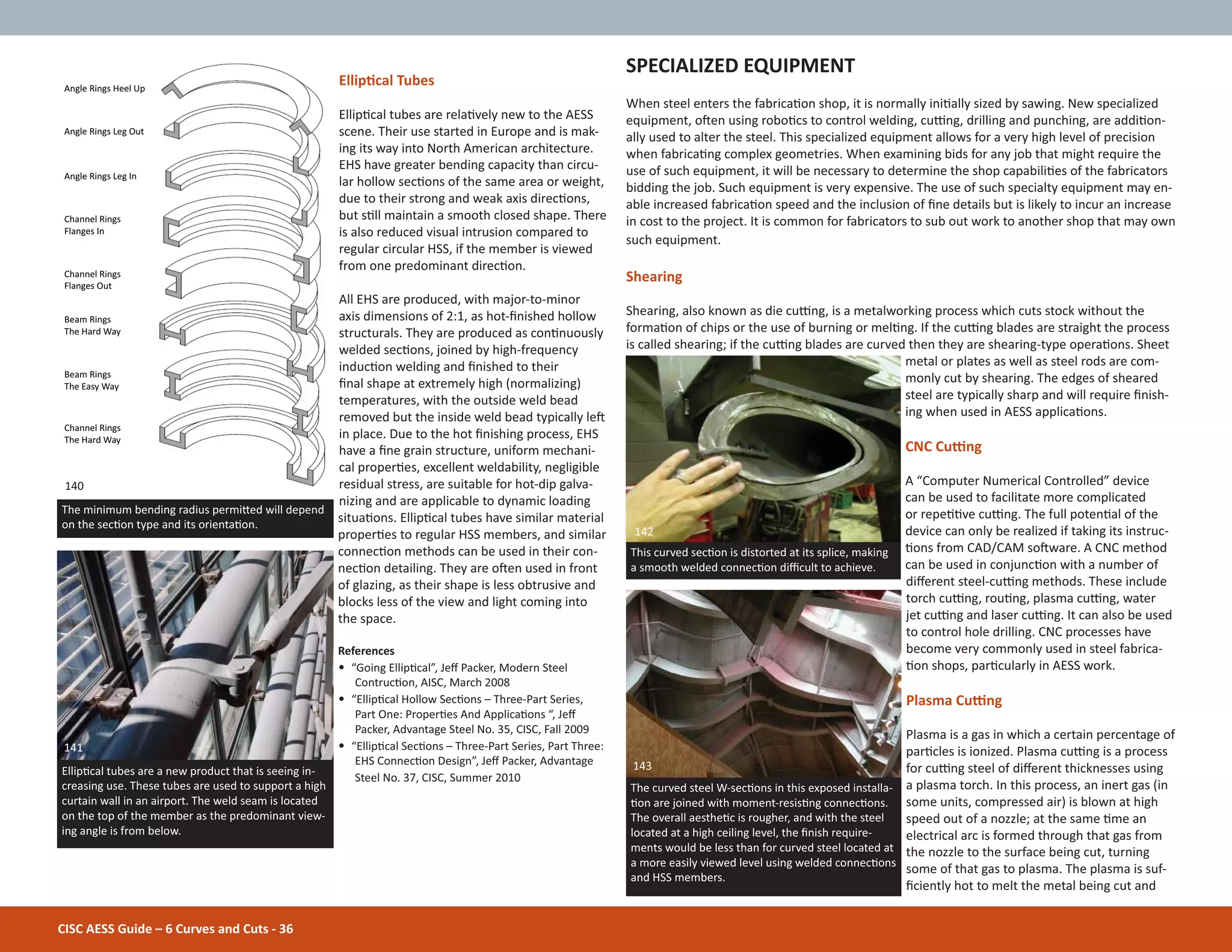 CISC AESS Guide – 6 Curves and Cuts - 36
EllipƟcal Tubes
EllipƟcal tubes are relaƟvely new to the AESS
scene. Their use started in Europe and is mak-
ing its way into North American architecture.
EHS have greater bending capacity than circu-
lar hollow secƟons of the same area or weight,
due to their strong and weak axis direcƟons,
but sƟll maintain a smooth closed shape. There
is also reduced visual intrusion compared to
regular circular HSS, if the member is viewed
from one predominant direcƟon.
All EHS are produced, with major-to-minor
axis dimensions of 2:1, as hot-Įnished hollow
structurals. They are produced as conƟnuously
welded secƟons, joined by high-frequency
inducƟon welding and Įnished to their
Įnal shape at extremely high (normalizing)
temperatures, with the outside weld bead
removed but the inside weld bead typically leŌ
in place. Due to the hot Įnishing process, EHS
have a Įne grain structure, uniform mechani-
cal properƟes, excellent weldability, negligible
residual stress, are suitable for hot-dip galva-
nizing and are applicable to dynamic loading
situaƟons. EllipƟcal tubes have similar material
properƟes to regular HSS members, and similar
connecƟon methods can be used in their con-
necƟon detailing. They are oŌen used in front
of glazing, as their shape is less obtrusive and
blocks less of the view and light coming into
the space.
References
• “Going EllipƟcal”, Jeī Packer, Modern Steel
ContrucƟon, AISC, March 2008
• “EllipƟcal Hollow SecƟons – Three-Part Series,
Part One: ProperƟes And ApplicaƟons “, Jeī
Packer, Advantage Steel No. 35, CISC, Fall 2009
• “EllipƟcal SecƟons – Three-Part Series, Part Three:
EHS ConnecƟon Design”, Jeī Packer, Advantage
Steel No. 37, CISC, Summer 2010
SPECIALIZED EQUIPMENT
When steel enters the fabricaƟon shop, it is normally iniƟally sized by sawing. New specialized
equipment, oŌen using roboƟcs to control welding, cuƫng, drilling and punching, are addiƟon-
ally used to alter the steel. This specialized equipment allows for a very high level of precision
when fabricaƟng complex geometries. When examining bids for any job that might require the
use of such equipment, it will be necessary to determine the shop capabiliƟes of the fabricators
bidding the job. Such equipment is very expensive. The use of such specialty equipment may en-
able increased fabricaƟon speed and the inclusion of Įne details but is likely to incur an increase
in cost to the project. It is common for fabricators to sub out work to another shop that may own
such equipment.
Shearing
Shearing, also known as die cuƫng, is a metalworking process which cuts stock without the
formaƟon of chips or the use of burning or melƟng. If the cuƫng blades are straight the process
is called shearing; if the cuƫng blades are curved then they are shearing-type operaƟons. Sheet
metal or plates as well as steel rods are com-
monly cut by shearing. The edges of sheared
steel are typically sharp and will require Įnish-
ing when used in AESS applicaƟons.
CNC Cuƫng
A “Computer Numerical Controlled” device
can be used to facilitate more complicated
or repeƟƟve cuƫng. The full potenƟal of the
device can only be realized if taking its instruc-
Ɵons from CAD/CAM soŌware. A CNC method
can be used in conjuncƟon with a number of
diīerent steel-cuƫng methods. These include
torch cuƫng, rouƟng, plasma cuƫng, water
jet cuƫng and laser cuƫng. It can also be used
to control hole drilling. CNC processes have
become very commonly used in steel fabrica-
Ɵon shops, parƟcularly in AESS work.
Plasma Cuƫng
Plasma is a gas in which a certain percentage of
parƟcles is ionized. Plasma cuƫng is a process
for cuƫng steel of diīerent thicknesses using
a plasma torch. In this process, an inert gas (in
some units, compressed air) is blown at high
speed out of a nozzle; at the same Ɵme an
electrical arc is formed through that gas from
the nozzle to the surface being cut, turning
some of that gas to plasma. The plasma is suf-
Įciently hot to melt the metal being cut and
The curved steel W-secƟons in this exposed installa-
Ɵon are joined with moment-resisƟng connecƟons.
The overall aestheƟc is rougher, and with the steel
located at a high ceiling level, the Įnish require-
ments would be less than for curved steel located at
a more easily viewed level using welded connecƟons
and HSS members.
EllipƟcal tubes are a new product that is seeing in-
creasing use. These tubes are used to support a high
curtain wall in an airport. The weld seam is located
on the top of the member as the predominant view-
ing angle is from below.
This curved secƟon is distorted at its splice, making
a smooth welded connecƟon diĸcult to achieve.
142
143
141
The minimum bending radius permiƩed will depend
on the secƟon type and its orientaƟon.
Angle Rings Heel Up
Angle Rings Leg Out
Angle Rings Leg In
Channel Rings
Flanges In
Channel Rings
Flanges Out
Beam Rings
The Hard Way
Beam Rings
The Easy Way
Channel Rings
The Hard Way
140
 