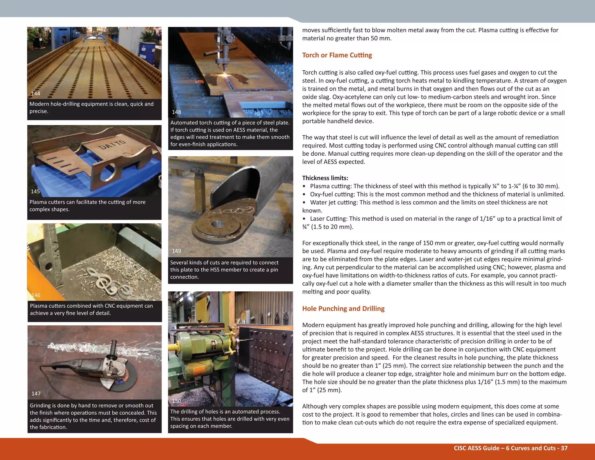 CISC AESS Guide – 6 Curves and Cuts - 37
moves suĸciently fast to blow molten metal away from the cut. Plasma cuƫng is eīecƟve for
material no greater than 50 mm.
Torch or Flame Cuƫng
Torch cuƫng is also called oxy-fuel cuƫng. This process uses fuel gases and oxygen to cut the
steel. In oxy-fuel cuƫng, a cuƫng torch heats metal to kindling temperature. A stream of oxygen
is trained on the metal, and metal burns in that oxygen and then Ňows out of the cut as an
oxide slag. Oxy-acetylene can only cut low- to medium-carbon steels and wrought iron. Since
the melted metal Ňows out of the workpiece, there must be room on the opposite side of the
workpiece for the spray to exit. This type of torch can be part of a large roboƟc device or a small
portable handheld device.
The way that steel is cut will inŇuence the level of detail as well as the amount of remediaƟon
required. Most cuƫng today is performed using CNC control although manual cuƫng can sƟll
be done. Manual cuƫng requires more clean-up depending on the skill of the operator and the
level of AESS expected.
Thickness limits:
• Plasma cuƫng: The thickness of steel with this method is typically ¼” to 1-¼” (6 to 30 mm).
• Oxy-fuel cuƫng: This is the most common method and the thickness of material is unlimited.
• Water jet cuƫng: This method is less common and the limits on steel thickness are not
known.
• Laser Cuƫng: This method is used on material in the range of 1/16” up to a pracƟcal limit of
¾” (1.5 to 20 mm).
For excepƟonally thick steel, in the range of 150 mm or greater, oxy-fuel cuƫng would normally
be used. Plasma and oxy-fuel require moderate to heavy amounts of grinding if all cuƫng marks
are to be eliminated from the plate edges. Laser and water-jet cut edges require minimal grind-
ing. Any cut perpendicular to the material can be accomplished using CNC; however, plasma and
oxy-fuel have limitaƟons on width-to-thickness raƟos of cuts. For example, you cannot pracƟ-
cally oxy-fuel cut a hole with a diameter smaller than the thickness as this will result in too much
melƟng and poor quality.
Hole Punching and Drilling
Modern equipment has greatly improved hole punching and drilling, allowing for the high level
of precision that is required in complex AESS structures. It is essenƟal that the steel used in the
project meet the half-standard tolerance characterisƟc of precision drilling in order to be of
ulƟmate beneĮt to the project. Hole drilling can be done in conjuncƟon with CNC equipment
for greater precision and speed. For the cleanest results in hole punching, the plate thickness
should be no greater than 1” (25 mm). The correct size relaƟonship between the punch and the
die hole will produce a cleaner top edge, straighter hole and minimum burr on the boƩom edge.
The hole size should be no greater than the plate thickness plus 1/16” (1.5 mm) to the maximum
of 1” (25 mm).
Although very complex shapes are possible using modern equipment, this does come at some
cost to the project. It is good to remember that holes, circles and lines can be used in combina-
Ɵon to make clean cut-outs which do not require the extra expense of specialized equipment.
Plasma cuƩers can facilitate the cuƫng of more
complex shapes.
Plasma cuƩers combined with CNC equipment can
achieve a very Įne level of detail.
Modern hole-drilling equipment is clean, quick and
precise.
144
145
146
Several kinds of cuts are required to connect
this plate to the HSS member to create a pin
connecƟon.
Grinding is done by hand to remove or smooth out
the Įnish where operaƟons must be concealed. This
adds signiĮcantly to the Ɵme and, therefore, cost of
the fabricaƟon.
Automated torch cuƫng of a piece of steel plate.
If torch cuƫng is used on AESS material, the
edges will need treatment to make them smooth
for even-Įnish applicaƟons.
148
149
147
The drilling of holes is an automated process.
This ensures that holes are drilled with very even
spacing on each member.
150
 