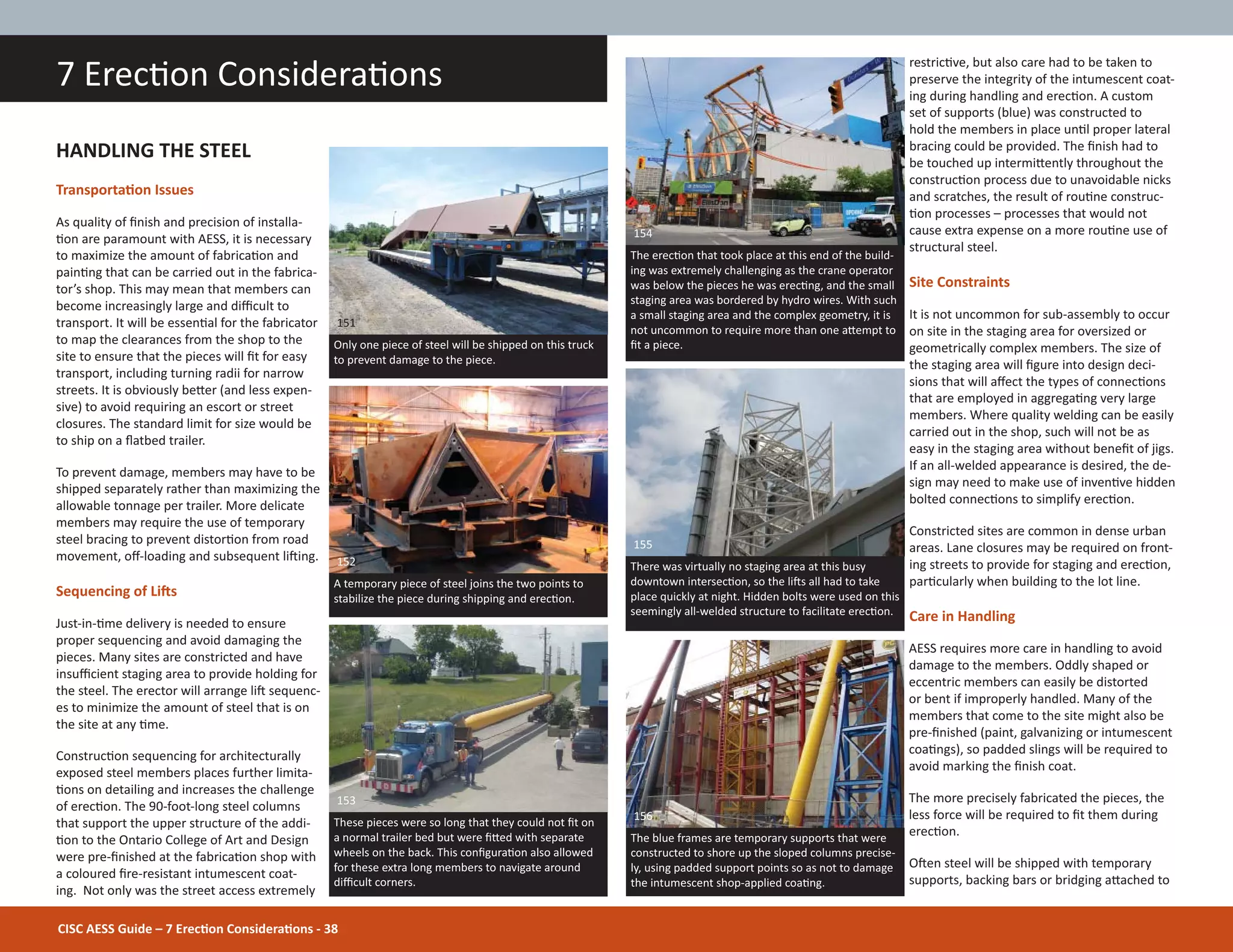 CISC AESS Guide – 7 ErecƟon ConsideraƟons - 38
restricƟve, but also care had to be taken to
preserve the integrity of the intumescent coat-
ing during handling and erecƟon. A custom
set of supports (blue) was constructed to
hold the members in place unƟl proper lateral
bracing could be provided. The Įnish had to
be touched up intermiƩently throughout the
construcƟon process due to unavoidable nicks
and scratches, the result of rouƟne construc-
Ɵon processes – processes that would not
cause extra expense on a more rouƟne use of
structural steel.
Site Constraints
It is not uncommon for sub-assembly to occur
on site in the staging area for oversized or
geometrically complex members. The size of
the staging area will Įgure into design deci-
sions that will aīect the types of connecƟons
that are employed in aggregaƟng very large
members. Where quality welding can be easily
carried out in the shop, such will not be as
easy in the staging area without beneĮt of jigs.
If an all-welded appearance is desired, the de-
sign may need to make use of invenƟve hidden
bolted connecƟons to simplify erecƟon.
Constricted sites are common in dense urban
areas. Lane closures may be required on front-
ing streets to provide for staging and erecƟon,
parƟcularly when building to the lot line.
Care in Handling
AESS requires more care in handling to avoid
damage to the members. Oddly shaped or
eccentric members can easily be distorted
or bent if improperly handled. Many of the
members that come to the site might also be
pre-Įnished (paint, galvanizing or intumescent
coaƟngs), so padded slings will be required to
avoid marking the Įnish coat.
The more precisely fabricated the pieces, the
less force will be required to Įt them during
erecƟon.
OŌen steel will be shipped with temporary
supports, backing bars or bridging aƩached to
7 ErecƟon ConsideraƟons
HANDLING THE STEEL
TransportaƟon Issues
As quality of Įnish and precision of installa-
Ɵon are paramount with AESS, it is necessary
to maximize the amount of fabricaƟon and
painƟng that can be carried out in the fabrica-
tor’s shop. This may mean that members can
become increasingly large and diĸcult to
transport. It will be essenƟal for the fabricator
to map the clearances from the shop to the
site to ensure that the pieces will Įt for easy
transport, including turning radii for narrow
streets. It is obviously beƩer (and less expen-
sive) to avoid requiring an escort or street
closures. The standard limit for size would be
to ship on a Ňatbed trailer.
To prevent damage, members may have to be
shipped separately rather than maximizing the
allowable tonnage per trailer. More delicate
members may require the use of temporary
steel bracing to prevent distorƟon from road
movement, oī-loading and subsequent liŌing.
Sequencing of LiŌs
Just-in-Ɵme delivery is needed to ensure
proper sequencing and avoid damaging the
pieces. Many sites are constricted and have
insuĸcient staging area to provide holding for
the steel. The erector will arrange liŌ sequenc-
es to minimize the amount of steel that is on
the site at any Ɵme.
ConstrucƟon sequencing for architecturally
exposed steel members places further limita-
Ɵons on detailing and increases the challenge
of erecƟon. The 90-foot-long steel columns
that support the upper structure of the addi-
Ɵon to the Ontario College of Art and Design
were pre-Įnished at the fabricaƟon shop with
a coloured Įre-resistant intumescent coat-
ing. Not only was the street access extremely
These pieces were so long that they could not Įt on
a normal trailer bed but were ĮƩed with separate
wheels on the back. This conĮguraƟon also allowed
for these extra long members to navigate around
diĸcult corners.
153
A temporary piece of steel joins the two points to
stabilize the piece during shipping and erecƟon.
152
The erecƟon that took place at this end of the build-
ing was extremely challenging as the crane operator
was below the pieces he was erecƟng, and the small
staging area was bordered by hydro wires. With such
a small staging area and the complex geometry, it is
not uncommon to require more than one aƩempt to
Įt a piece.
154
Only one piece of steel will be shipped on this truck
to prevent damage to the piece.
151
The blue frames are temporary supports that were
constructed to shore up the sloped columns precise-
ly, using padded support points so as not to damage
the intumescent shop-applied coaƟng.
156
There was virtually no staging area at this busy
downtown intersecƟon, so the liŌs all had to take
place quickly at night. Hidden bolts were used on this
seemingly all-welded structure to facilitate erecƟon.
155
 