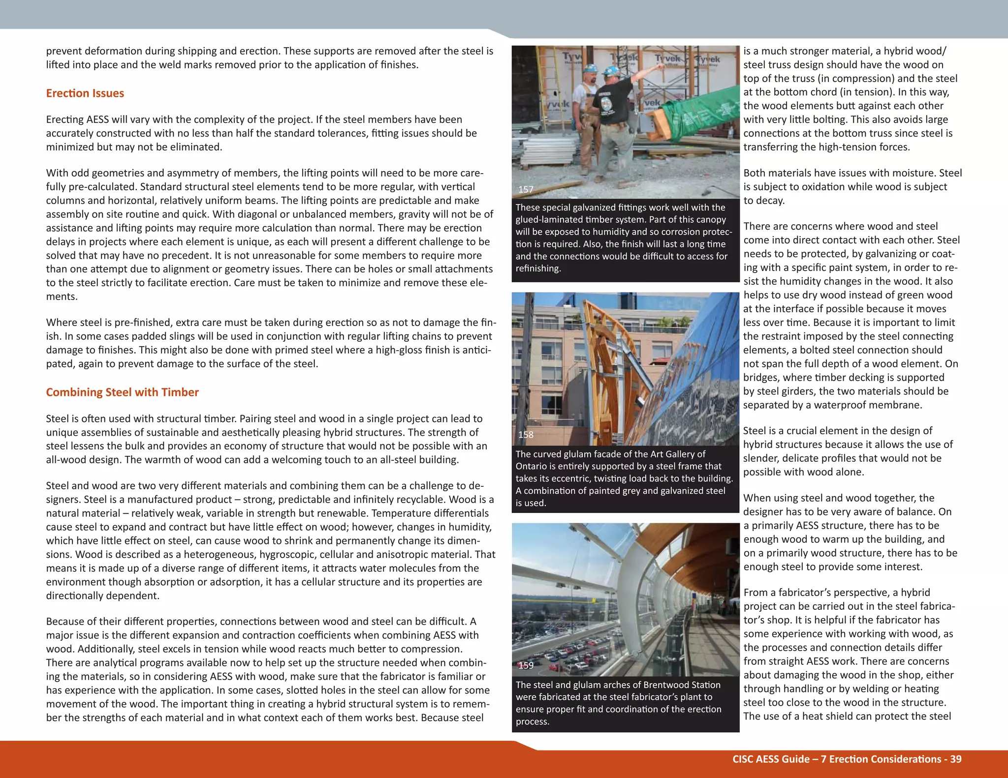 CISC AESS Guide – 7 ErecƟon ConsideraƟons - 39
prevent deformaƟon during shipping and erecƟon. These supports are removed aŌer the steel is
liŌed into place and the weld marks removed prior to the applicaƟon of Įnishes.
ErecƟon Issues
ErecƟng AESS will vary with the complexity of the project. If the steel members have been
accurately constructed with no less than half the standard tolerances, Įƫng issues should be
minimized but may not be eliminated.
With odd geometries and asymmetry of members, the liŌing points will need to be more care-
fully pre-calculated. Standard structural steel elements tend to be more regular, with verƟcal
columns and horizontal, relaƟvely uniform beams. The liŌing points are predictable and make
assembly on site rouƟne and quick. With diagonal or unbalanced members, gravity will not be of
assistance and liŌing points may require more calculaƟon than normal. There may be erecƟon
delays in projects where each element is unique, as each will present a diīerent challenge to be
solved that may have no precedent. It is not unreasonable for some members to require more
than one aƩempt due to alignment or geometry issues. There can be holes or small aƩachments
to the steel strictly to facilitate erecƟon. Care must be taken to minimize and remove these ele-
ments.
Where steel is pre-Įnished, extra care must be taken during erecƟon so as not to damage the Įn-
ish. In some cases padded slings will be used in conjuncƟon with regular liŌing chains to prevent
damage to Įnishes. This might also be done with primed steel where a high-gloss Įnish is anƟci-
pated, again to prevent damage to the surface of the steel.
Combining Steel with Timber
Steel is oŌen used with structural Ɵmber. Pairing steel and wood in a single project can lead to
unique assemblies of sustainable and aestheƟcally pleasing hybrid structures. The strength of
steel lessens the bulk and provides an economy of structure that would not be possible with an
all-wood design. The warmth of wood can add a welcoming touch to an all-steel building.
Steel and wood are two very diīerent materials and combining them can be a challenge to de-
signers. Steel is a manufactured product – strong, predictable and inĮnitely recyclable. Wood is a
natural material – relaƟvely weak, variable in strength but renewable. Temperature diīerenƟals
cause steel to expand and contract but have liƩle eīect on wood; however, changes in humidity,
which have liƩle eīect on steel, can cause wood to shrink and permanently change its dimen-
sions. Wood is described as a heterogeneous, hygroscopic, cellular and anisotropic material. That
means it is made up of a diverse range of diīerent items, it aƩracts water molecules from the
environment though absorpƟon or adsorpƟon, it has a cellular structure and its properƟes are
direcƟonally dependent.
Because of their diīerent properƟes, connecƟons between wood and steel can be diĸcult. A
major issue is the diīerent expansion and contracƟon coeĸcients when combining AESS with
wood. AddiƟonally, steel excels in tension while wood reacts much beƩer to compression.
There are analyƟcal programs available now to help set up the structure needed when combin-
ing the materials, so in considering AESS with wood, make sure that the fabricator is familiar or
has experience with the applicaƟon. In some cases, sloƩed holes in the steel can allow for some
movement of the wood. The important thing in creaƟng a hybrid structural system is to remem-
ber the strengths of each material and in what context each of them works best. Because steel
is a much stronger material, a hybrid wood/
steel truss design should have the wood on
top of the truss (in compression) and the steel
at the boƩom chord (in tension). In this way,
the wood elements buƩ against each other
with very liƩle bolƟng. This also avoids large
connecƟons at the boƩom truss since steel is
transferring the high-tension forces.
Both materials have issues with moisture. Steel
is subject to oxidaƟon while wood is subject
to decay.
There are concerns where wood and steel
come into direct contact with each other. Steel
needs to be protected, by galvanizing or coat-
ing with a speciĮc paint system, in order to re-
sist the humidity changes in the wood. It also
helps to use dry wood instead of green wood
at the interface if possible because it moves
less over Ɵme. Because it is important to limit
the restraint imposed by the steel connecƟng
elements, a bolted steel connecƟon should
not span the full depth of a wood element. On
bridges, where Ɵmber decking is supported
by steel girders, the two materials should be
separated by a waterproof membrane.
Steel is a crucial element in the design of
hybrid structures because it allows the use of
slender, delicate proĮles that would not be
possible with wood alone.
When using steel and wood together, the
designer has to be very aware of balance. On
a primarily AESS structure, there has to be
enough wood to warm up the building, and
on a primarily wood structure, there has to be
enough steel to provide some interest.
From a fabricator’s perspecƟve, a hybrid
project can be carried out in the steel fabrica-
tor’s shop. It is helpful if the fabricator has
some experience with working with wood, as
the processes and connecƟon details diīer
from straight AESS work. There are concerns
about damaging the wood in the shop, either
through handling or by welding or heaƟng
steel too close to the wood in the structure.
The use of a heat shield can protect the steel
These special galvanized Įƫngs work well with the
glued-laminated Ɵmber system. Part of this canopy
will be exposed to humidity and so corrosion protec-
Ɵon is required. Also, the Įnish will last a long Ɵme
and the connecƟons would be diĸcult to access for
reĮnishing.
157
The steel and glulam arches of Brentwood StaƟon
were fabricated at the steel fabricator’s plant to
ensure proper Įt and coordinaƟon of the erecƟon
process.
159
The curved glulam facade of the Art Gallery of
Ontario is enƟrely supported by a steel frame that
takes its eccentric, twisƟng load back to the building.
A combinaƟon of painted grey and galvanized steel
is used.
158
 