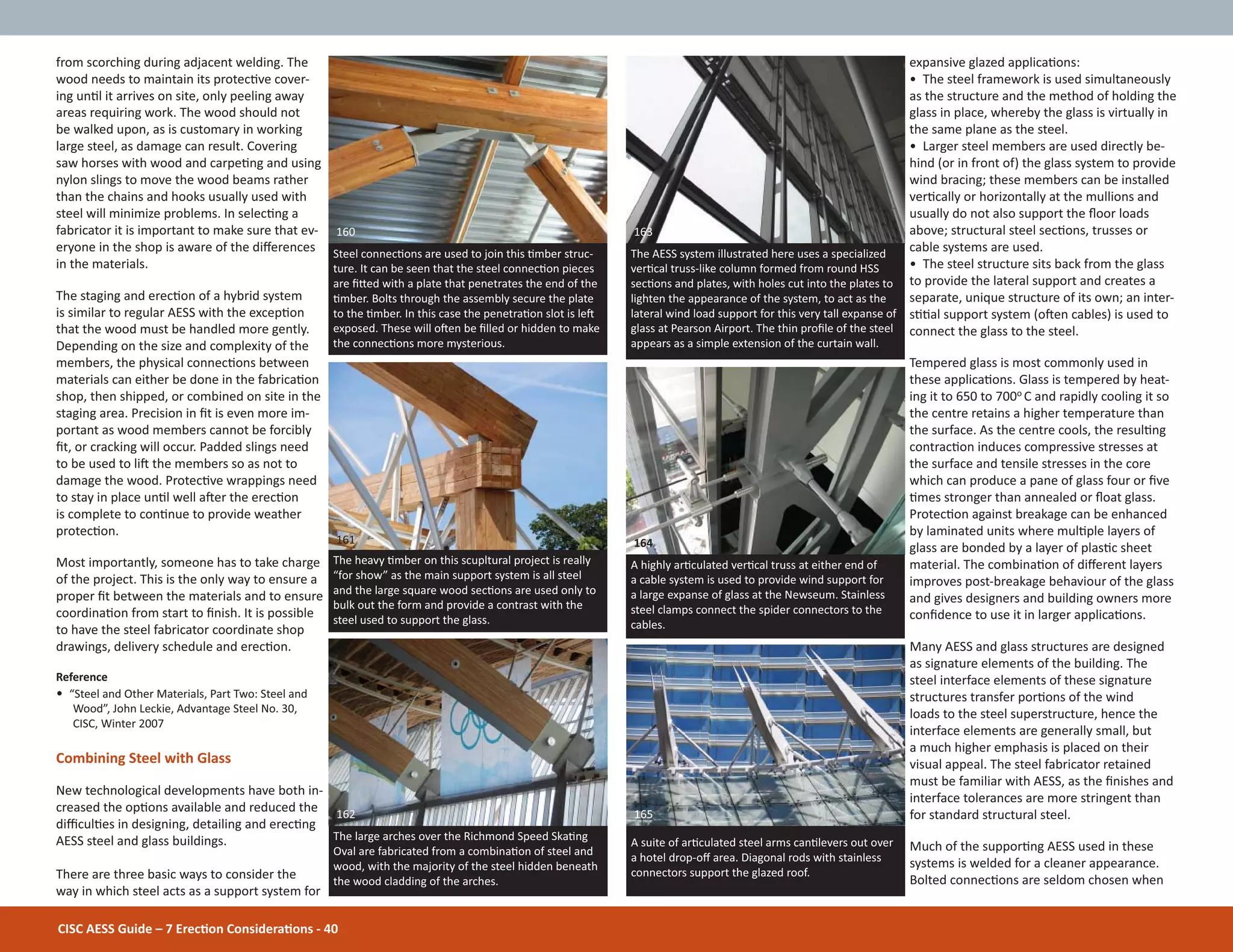 1 The Challenge
CISC AESS Guide – 7 ErecƟon ConsideraƟons - 40
from scorching during adjacent welding. The
wood needs to maintain its protecƟve cover-
ing unƟl it arrives on site, only peeling away
areas requiring work. The wood should not
be walked upon, as is customary in working
large steel, as damage can result. Covering
saw horses with wood and carpeƟng and using
nylon slings to move the wood beams rather
than the chains and hooks usually used with
steel will minimize problems. In selecƟng a
fabricator it is important to make sure that ev-
eryone in the shop is aware of the diīerences
in the materials.
The staging and erecƟon of a hybrid system
is similar to regular AESS with the excepƟon
that the wood must be handled more gently.
Depending on the size and complexity of the
members, the physical connecƟons between
materials can either be done in the fabricaƟon
shop, then shipped, or combined on site in the
staging area. Precision in Įt is even more im-
portant as wood members cannot be forcibly
Įt, or cracking will occur. Padded slings need
to be used to liŌ the members so as not to
damage the wood. ProtecƟve wrappings need
to stay in place unƟl well aŌer the erecƟon
is complete to conƟnue to provide weather
protecƟon.
Most importantly, someone has to take charge
of the project. This is the only way to ensure a
proper Įt between the materials and to ensure
coordinaƟon from start to Įnish. It is possible
to have the steel fabricator coordinate shop
drawings, delivery schedule and erecƟon.
Reference
• “Steel and Other Materials, Part Two: Steel and
Wood”, John Leckie, Advantage Steel No. 30,
CISC, Winter 2007
Combining Steel with Glass
New technological developments have both in-
creased the opƟons available and reduced the
diĸculƟes in designing, detailing and erecƟng
AESS steel and glass buildings.
There are three basic ways to consider the
way in which steel acts as a support system for
expansive glazed applicaƟons:
• The steel framework is used simultaneously
as the structure and the method of holding the
glass in place, whereby the glass is virtually in
the same plane as the steel.
• Larger steel members are used directly be-
hind (or in front of) the glass system to provide
wind bracing; these members can be installed
verƟcally or horizontally at the mullions and
usually do not also support the Ňoor loads
above; structural steel secƟons, trusses or
cable systems are used.
• The steel structure sits back from the glass
to provide the lateral support and creates a
separate, unique structure of its own; an inter-
sƟƟal support system (oŌen cables) is used to
connect the glass to the steel.
Tempered glass is most commonly used in
these applicaƟons. Glass is tempered by heat-
ing it to 650 to 700o C and rapidly cooling it so
the centre retains a higher temperature than
the surface. As the centre cools, the resulƟng
contracƟon induces compressive stresses at
the surface and tensile stresses in the core
which can produce a pane of glass four or Įve
Ɵmes stronger than annealed or Ňoat glass.
ProtecƟon against breakage can be enhanced
by laminated units where mulƟple layers of
glass are bonded by a layer of plasƟc sheet
material. The combinaƟon of diīerent layers
improves post-breakage behaviour of the glass
and gives designers and building owners more
conĮdence to use it in larger applicaƟons.
Many AESS and glass structures are designed
as signature elements of the building. The
steel interface elements of these signature
structures transfer porƟons of the wind
loads to the steel superstructure, hence the
interface elements are generally small, but
a much higher emphasis is placed on their
visual appeal. The steel fabricator retained
must be familiar with AESS, as the Įnishes and
interface tolerances are more stringent than
for standard structural steel.
Much of the supporƟng AESS used in these
systems is welded for a cleaner appearance.
Bolted connecƟons are seldom chosen when
Steel connecƟons are used to join this Ɵmber struc-
ture. It can be seen that the steel connecƟon pieces
are ĮƩed with a plate that penetrates the end of the
Ɵmber. Bolts through the assembly secure the plate
to the Ɵmber. In this case the penetraƟon slot is leŌ
exposed. These will oŌen be Įlled or hidden to make
the connecƟons more mysterious.
160
The large arches over the Richmond Speed SkaƟng
Oval are fabricated from a combinaƟon of steel and
wood, with the majority of the steel hidden beneath
the wood cladding of the arches.
162
The heavy Ɵmber on this scupltural project is really
“for show” as the main support system is all steel
and the large square wood secƟons are used only to
bulk out the form and provide a contrast with the
steel used to support the glass.
161
The AESS system illustrated here uses a specialized
verƟcal truss-like column formed from round HSS
secƟons and plates, with holes cut into the plates to
lighten the appearance of the system, to act as the
lateral wind load support for this very tall expanse of
glass at Pearson Airport. The thin proĮle of the steel
appears as a simple extension of the curtain wall.
163
A suite of arƟculated steel arms canƟlevers out over
a hotel drop-oī area. Diagonal rods with stainless
connectors support the glazed roof.
165
A highly arƟculated verƟcal truss at either end of
a cable system is used to provide wind support for
a large expanse of glass at the Newseum. Stainless
steel clamps connect the spider connectors to the
cables.
164
 