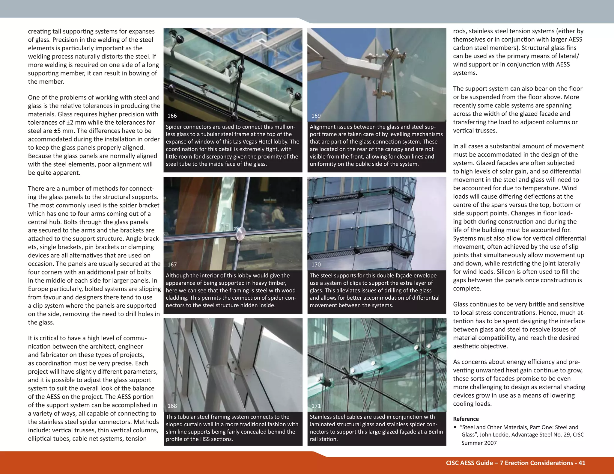 CISC AESS Guide – 7 ErecƟon ConsideraƟons - 41
creaƟng tall supporƟng systems for expanses
of glass. Precision in the welding of the steel
elements is parƟcularly important as the
welding process naturally distorts the steel. If
more welding is required on one side of a long
supporƟng member, it can result in bowing of
the member.
One of the problems of working with steel and
glass is the relaƟve tolerances in producing the
materials. Glass requires higher precision with
tolerances of ±2 mm while the tolerances for
steel are ±5 mm. The diīerences have to be
accommodated during the installaƟon in order
to keep the glass panels properly aligned.
Because the glass panels are normally aligned
with the steel elements, poor alignment will
be quite apparent.
There are a number of methods for connect-
ing the glass panels to the structural supports.
The most commonly used is the spider bracket
which has one to four arms coming out of a
central hub. Bolts through the glass panels
are secured to the arms and the brackets are
aƩached to the support structure. Angle brack-
ets, single brackets, pin brackets or clamping
devices are all alternaƟves that are used on
occasion. The panels are usually secured at the
four corners with an addiƟonal pair of bolts
in the middle of each side for larger panels. In
Europe parƟcularly, bolted systems are slipping
from favour and designers there tend to use
a clip system where the panels are supported
on the side, removing the need to drill holes in
the glass.
It is criƟcal to have a high level of commu-
nicaƟon between the architect, engineer
and fabricator on these types of projects,
as coordinaƟon must be very precise. Each
project will have slightly diīerent parameters,
and it is possible to adjust the glass support
system to suit the overall look of the balance
of the AESS on the project. The AESS porƟon
of the support system can be accomplished in
a variety of ways, all capable of connecƟng to
the stainless steel spider connectors. Methods
include: verƟcal trusses, thin verƟcal columns,
ellipƟcal tubes, cable net systems, tension
rods, stainless steel tension systems (either by
themselves or in conjuncƟon with larger AESS
carbon steel members). Structural glass Įns
can be used as the primary means of lateral/
wind support or in conjuncƟon with AESS
systems.
The support system can also bear on the Ňoor
or be suspended from the Ňoor above. More
recently some cable systems are spanning
across the width of the glazed facade and
transferring the load to adjacent columns or
verƟcal trusses.
In all cases a substanƟal amount of movement
must be accommodated in the design of the
system. Glazed façades are oŌen subjected
to high levels of solar gain, and so diīerenƟal
movement in the steel and glass will need to
be accounted for due to temperature. Wind
loads will cause diīering deŇecƟons at the
centre of the spans versus the top, boƩom or
side support points. Changes in Ňoor load-
ing both during construcƟon and during the
life of the building must be accounted for.
Systems must also allow for verƟcal diīerenƟal
movement, oŌen achieved by the use of slip
joints that simultaneously allow movement up
and down, while restricƟng the joint laterally
for wind loads. Silicon is oŌen used to Įll the
gaps between the panels once construcƟon is
complete.
Glass conƟnues to be very briƩle and sensiƟve
to local stress concentraƟons. Hence, much at-
tenƟon has to be spent designing the interface
between glass and steel to resolve issues of
material compaƟbility, and reach the desired
aestheƟc objecƟve.
As concerns about energy eĸciency and pre-
venƟng unwanted heat gain conƟnue to grow,
these sorts of facades promise to be even
more challenging to design as external shading
devices grow in use as a means of lowering
cooling loads.
Reference
• “Steel and Other Materials, Part One: Steel and
Glass”, John Leckie, Advantage Steel No. 29, CISC
Summer 2007
Spider connectors are used to connect this mullion-
less glass to a tubular steel frame at the top of the
expanse of window of this Las Vegas Hotel lobby. The
coordinaƟon for this detail is extremely Ɵght, with
liƩle room for discrepancy given the proximity of the
steel tube to the inside face of the glass.
166
This tubular steel framing system connects to the
sloped curtain wall in a more tradiƟonal fashion with
slim line supports being fairly concealed behind the
proĮle of the HSS secƟons.
168
Although the interior of this lobby would give the
appearance of being supported in heavy Ɵmber,
here we can see that the framing is steel with wood
cladding. This permits the connecƟon of spider con-
nectors to the steel structure hidden inside.
167
Alignment issues between the glass and steel sup-
port frame are taken care of by levelling mechanisms
that are part of the glass connecƟon system. These
are located on the rear of the canopy and are not
visible from the front, allowing for clean lines and
uniformity on the public side of the system.
169
Stainless steel cables are used in conjuncƟon with
laminated structural glass and stainless spider con-
nectors to support this large glazed façade at a Berlin
rail staƟon.
171
The steel supports for this double façade envelope
use a system of clips to support the extra layer of
glass. This alleviates issues of drilling of the glass
and allows for beƩer accommodaƟon of diīerenƟal
movement between the systems.
170
 