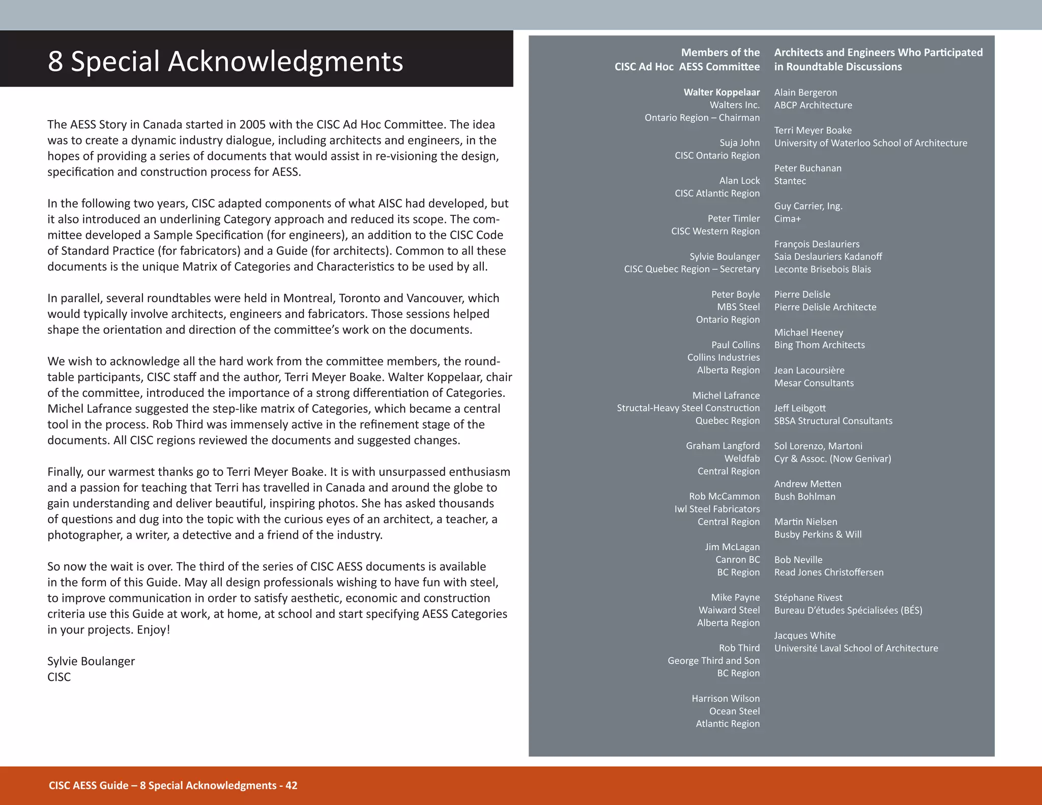 CISC AESS Guide – 8 Special Acknowledgments - 42
8 Special Acknowledgments Architects and Engineers Who ParƟcipated
in Roundtable Discussions
Alain Bergeron
ABCP Architecture
Terri Meyer Boake
University of Waterloo School of Architecture
Peter Buchanan
Stantec
Guy Carrier, Ing.
Cima+
François Deslauriers
Saia Deslauriers Kadanoī
Leconte Brisebois Blais
Pierre Delisle
Pierre Delisle Architecte
Michael Heeney
Bing Thom Architects
Jean Lacoursière
Mesar Consultants
Jeī LeibgoƩ
SBSA Structural Consultants
Sol Lorenzo, Martoni
Cyr & Assoc. (Now Genivar)
Andrew MeƩen
Bush Bohlman
MarƟn Nielsen
Busby Perkins & Will
Bob Neville
Read Jones Christoīersen
Stéphane Rivest
Bureau D’études Spécialisées (BÉS)
Jacques White
Université Laval School of Architecture
Members of the
CISC Ad Hoc AESS CommiƩee
Walter Koppelaar
Walters Inc.
Ontario Region – Chairman
Suja John
CISC Ontario Region
Alan Lock
CISC AtlanƟc Region
Peter Timler
CISC Western Region
Sylvie Boulanger
CISC Quebec Region – Secretary
Peter Boyle
MBS Steel
Ontario Region
Paul Collins
Collins Industries
Alberta Region
Michel Lafrance
Structal-Heavy Steel ConstrucƟon
Quebec Region
Graham Langford
Weldfab
Central Region
Rob McCammon
Iwl Steel Fabricators
Central Region
Jim McLagan
Canron BC
BC Region
Mike Payne
Waiward Steel
Alberta Region
Rob Third
George Third and Son
BC Region
Harrison Wilson
Ocean Steel
AtlanƟc Region
The AESS Story in Canada started in 2005 with the CISC Ad Hoc CommiƩee. The idea
was to create a dynamic industry dialogue, including architects and engineers, in the
hopes of providing a series of documents that would assist in re-visioning the design,
speciĮcaƟon and construcƟon process for AESS.
In the following two years, CISC adapted components of what AISC had developed, but
it also introduced an underlining Category approach and reduced its scope. The com-
miƩee developed a Sample SpeciĮcaƟon (for engineers), an addiƟon to the CISC Code
of Standard PracƟce (for fabricators) and a Guide (for architects). Common to all these
documents is the unique Matrix of Categories and CharacterisƟcs to be used by all.
In parallel, several roundtables were held in Montreal, Toronto and Vancouver, which
would typically involve architects, engineers and fabricators. Those sessions helped
shape the orientaƟon and direcƟon of the commiƩee’s work on the documents.
We wish to acknowledge all the hard work from the commiƩee members, the round-
table parƟcipants, CISC staī and the author, Terri Meyer Boake. Walter Koppelaar, chair
of the commiƩee, introduced the importance of a strong diīerenƟaƟon of Categories.
Michel Lafrance suggested the step-like matrix of Categories, which became a central
tool in the process. Rob Third was immensely acƟve in the reĮnement stage of the
documents. All CISC regions reviewed the documents and suggested changes.
Finally, our warmest thanks go to Terri Meyer Boake. It is with unsurpassed enthusiasm
and a passion for teaching that Terri has travelled in Canada and around the globe to
gain understanding and deliver beauƟful, inspiring photos. She has asked thousands
of quesƟons and dug into the topic with the curious eyes of an architect, a teacher, a
photographer, a writer, a detecƟve and a friend of the industry.
So now the wait is over. The third of the series of CISC AESS documents is available
in the form of this Guide. May all design professionals wishing to have fun with steel,
to improve communicaƟon in order to saƟsfy aestheƟc, economic and construcƟon
criteria use this Guide at work, at home, at school and start specifying AESS Categories
in your projects. Enjoy!
Sylvie Boulanger
CISC
 
