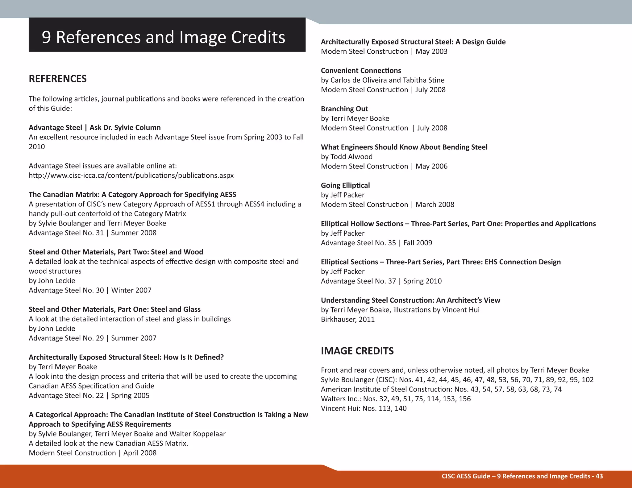 CISC AESS Guide – 9 References and Image Credits - 43
Architecturally Exposed Structural Steel: A Design Guide
Modern Steel ConstrucƟon | May 2003
Convenient ConnecƟons
by Carlos de Oliveira and Tabitha SƟne
Modern Steel ConstrucƟon | July 2008
Branching Out
by Terri Meyer Boake
Modern Steel ConstrucƟon | July 2008
What Engineers Should Know About Bending Steel
by Todd Alwood
Modern Steel ConstrucƟon | May 2006
Going EllipƟcal
by Jeī Packer
Modern Steel ConstrucƟon | March 2008
EllipƟcal Hollow SecƟons – Three-Part Series, Part One: ProperƟes and ApplicaƟons
by Jeī Packer
Advantage Steel No. 35 | Fall 2009
EllipƟcal SecƟons – Three-Part Series, Part Three: EHS ConnecƟon Design
by Jeī Packer
Advantage Steel No. 37 | Spring 2010
Understanding Steel ConstrucƟon: An Architect’s View
by Terri Meyer Boake, illustraƟons by Vincent Hui
Birkhauser, 2011
IMAGE CREDITS
Front and rear covers and, unless otherwise noted, all photos by Terri Meyer Boake
Sylvie Boulanger (CISC): Nos. 41, 42, 44, 45, 46, 47, 48, 53, 56, 70, 71, 89, 92, 95, 102
American InsƟtute of Steel ConstrucƟon: Nos. 43, 54, 57, 58, 63, 68, 73, 74
Walters Inc.: Nos. 32, 49, 51, 75, 114, 153, 156
Vincent Hui: Nos. 113, 140
9 References and Image Credits
REFERENCES
The following arƟcles, journal publicaƟons and books were referenced in the creaƟon
of this Guide:
Advantage Steel | Ask Dr. Sylvie Column
An excellent resource included in each Advantage Steel issue from Spring 2003 to Fall
2010
Advantage Steel issues are available online at:
hƩp://www.cisc-icca.ca/content/publicaƟons/publicaƟons.aspx
The Canadian Matrix: A Category Approach for Specifying AESS
A presentaƟon of CISC’s new Category Approach of AESS1 through AESS4 including a
handy pull-out centerfold of the Category Matrix
by Sylvie Boulanger and Terri Meyer Boake
Advantage Steel No. 31 | Summer 2008
Steel and Other Materials, Part Two: Steel and Wood
A detailed look at the technical aspects of eīecƟve design with composite steel and
wood structures
by John Leckie
Advantage Steel No. 30 | Winter 2007
Steel and Other Materials, Part One: Steel and Glass
A look at the detailed interacƟon of steel and glass in buildings
by John Leckie
Advantage Steel No. 29 | Summer 2007
Architecturally Exposed Structural Steel: How Is It DeĮned?
by Terri Meyer Boake
A look into the design process and criteria that will be used to create the upcoming
Canadian AESS SpeciĮcaƟon and Guide
Advantage Steel No. 22 | Spring 2005
A Categorical Approach: The Canadian InsƟtute of Steel ConstrucƟon Is Taking a New
Approach to Specifying AESS Requirements
by Sylvie Boulanger, Terri Meyer Boake and Walter Koppelaar
A detailed look at the new Canadian AESS Matrix.
Modern Steel ConstrucƟon | April 2008
 