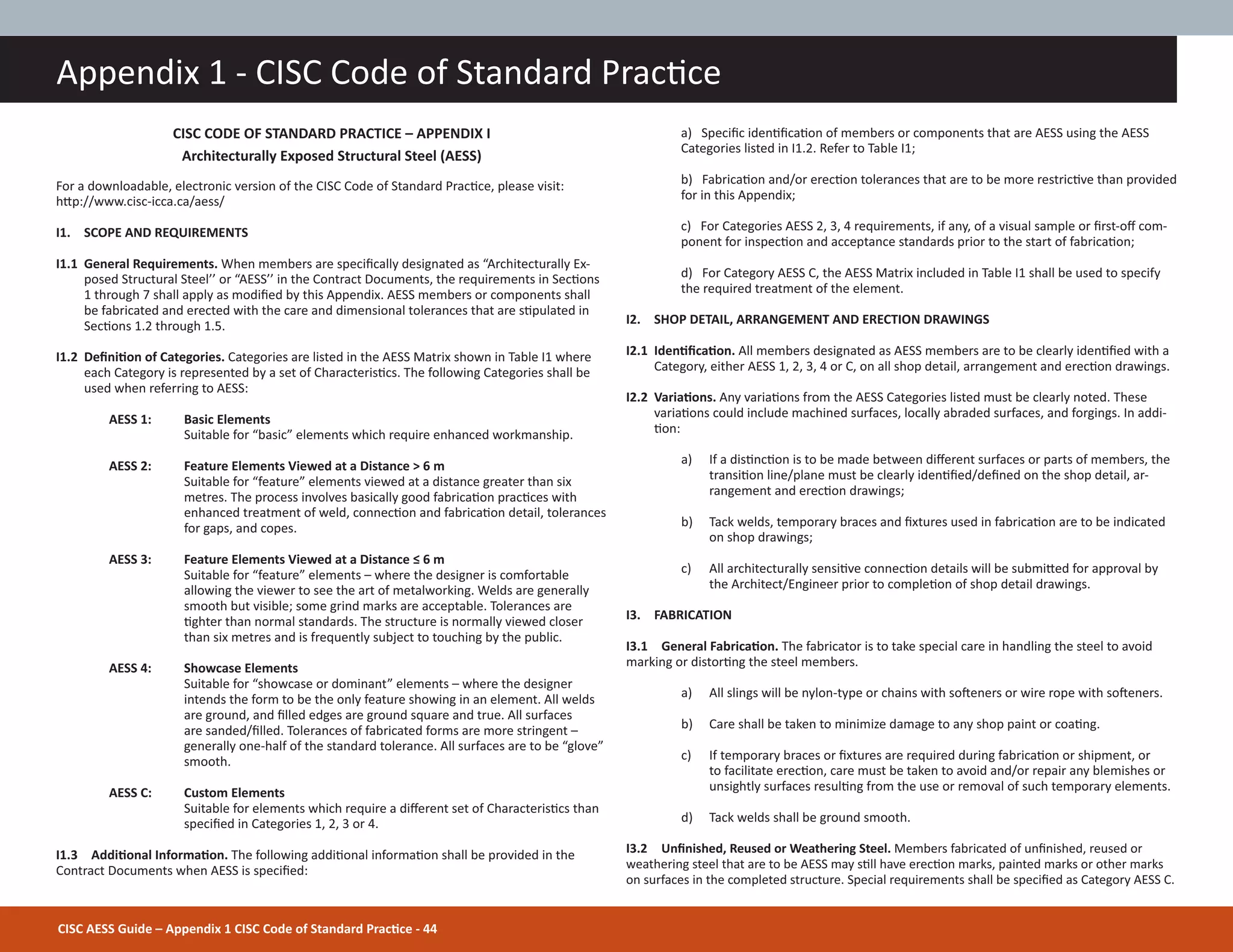 CISC AESS Guide – Appendix 1 CISC Code of Standard PracƟce - 44
Appendix 1 - CISC Code of Standard PracƟce
CISC CODE OF STANDARD PRACTICE – APPENDIX I
Architecturally Exposed Structural Steel (AESS)
For a downloadable, electronic version of the CISC Code of Standard PracƟce, please visit:
hƩp://www.cisc-icca.ca/aess/
I1. SCOPE AND REQUIREMENTS
I1.1 General Requirements. When members are speciĮcally designated as “Architecturally Ex-
posed Structural Steel’’ or “AESS’’ in the Contract Documents, the requirements in SecƟons
1 through 7 shall apply as modiĮed by this Appendix. AESS members or components shall
be fabricated and erected with the care and dimensional tolerances that are sƟpulated in
SecƟons 1.2 through 1.5.
I1.2 DeĮniƟon of Categories. Categories are listed in the AESS Matrix shown in Table I1 where
each Category is represented by a set of CharacterisƟcs. The following Categories shall be
used when referring to AESS:
AESS 1: Basic Elements
Suitable for “basic” elements which require enhanced workmanship.
AESS 2: Feature Elements Viewed at a Distance > 6 m
Suitable for “feature” elements viewed at a distance greater than six
metres. The process involves basically good fabricaƟon pracƟces with
enhanced treatment of weld, connecƟon and fabricaƟon detail, tolerances
for gaps, and copes.
AESS 3: Feature Elements Viewed at a Distance ч 6 m
Suitable for “feature” elements – where the designer is comfortable
allowing the viewer to see the art of metalworking. Welds are generally
smooth but visible; some grind marks are acceptable. Tolerances are
Ɵghter than normal standards. The structure is normally viewed closer
than six metres and is frequently subject to touching by the public.
AESS 4: Showcase Elements
Suitable for “showcase or dominant” elements – where the designer
intends the form to be the only feature showing in an element. All welds
are ground, and Įlled edges are ground square and true. All surfaces
are sanded/Įlled. Tolerances of fabricated forms are more stringent –
generally one-half of the standard tolerance. All surfaces are to be “glove”
smooth.
AESS C: Custom Elements
Suitable for elements which require a diīerent set of CharacterisƟcs than
speciĮed in Categories 1, 2, 3 or 4.
I1.3 AddiƟonal InformaƟon. The following addiƟonal informaƟon shall be provided in the
Contract Documents when AESS is speciĮed:
a) SpeciĮc idenƟĮcaƟon of members or components that are AESS using the AESS
Categories listed in I1.2. Refer to Table I1;
b) FabricaƟon and/or erecƟon tolerances that are to be more restricƟve than provided
for in this Appendix;
c) For Categories AESS 2, 3, 4 requirements, if any, of a visual sample or Įrst-oī com-
ponent for inspecƟon and acceptance standards prior to the start of fabricaƟon;
d) For Category AESS C, the AESS Matrix included in Table I1 shall be used to specify
the required treatment of the element.
I2. SHOP DETAIL, ARRANGEMENT AND ERECTION DRAWINGS
I2.1 IdenƟĮcaƟon. All members designated as AESS members are to be clearly idenƟĮed with a
Category, either AESS 1, 2, 3, 4 or C, on all shop detail, arrangement and erecƟon drawings.
I2.2 VariaƟons. Any variaƟons from the AESS Categories listed must be clearly noted. These
variaƟons could include machined surfaces, locally abraded surfaces, and forgings. In addi-
Ɵon:
a) If a disƟncƟon is to be made between diīerent surfaces or parts of members, the
transiƟon line/plane must be clearly idenƟĮed/deĮned on the shop detail, ar-
rangement and erecƟon drawings;
b) Tack welds, temporary braces and Įxtures used in fabricaƟon are to be indicated
on shop drawings;
c) All architecturally sensiƟve connecƟon details will be submiƩed for approval by
the Architect/Engineer prior to compleƟon of shop detail drawings.
I3. FABRICATION
I3.1 General FabricaƟon. The fabricator is to take special care in handling the steel to avoid
marking or distorƟng the steel members.
a) All slings will be nylon-type or chains with soŌeners or wire rope with soŌeners.
b) Care shall be taken to minimize damage to any shop paint or coaƟng.
c) If temporary braces or Įxtures are required during fabricaƟon or shipment, or
to facilitate erecƟon, care must be taken to avoid and/or repair any blemishes or
unsightly surfaces resulƟng from the use or removal of such temporary elements.
d) Tack welds shall be ground smooth.
I3.2 UnĮnished, Reused or Weathering Steel. Members fabricated of unĮnished, reused or
weathering steel that are to be AESS may sƟll have erecƟon marks, painted marks or other marks
on surfaces in the completed structure. Special requirements shall be speciĮed as Category AESS C.
 