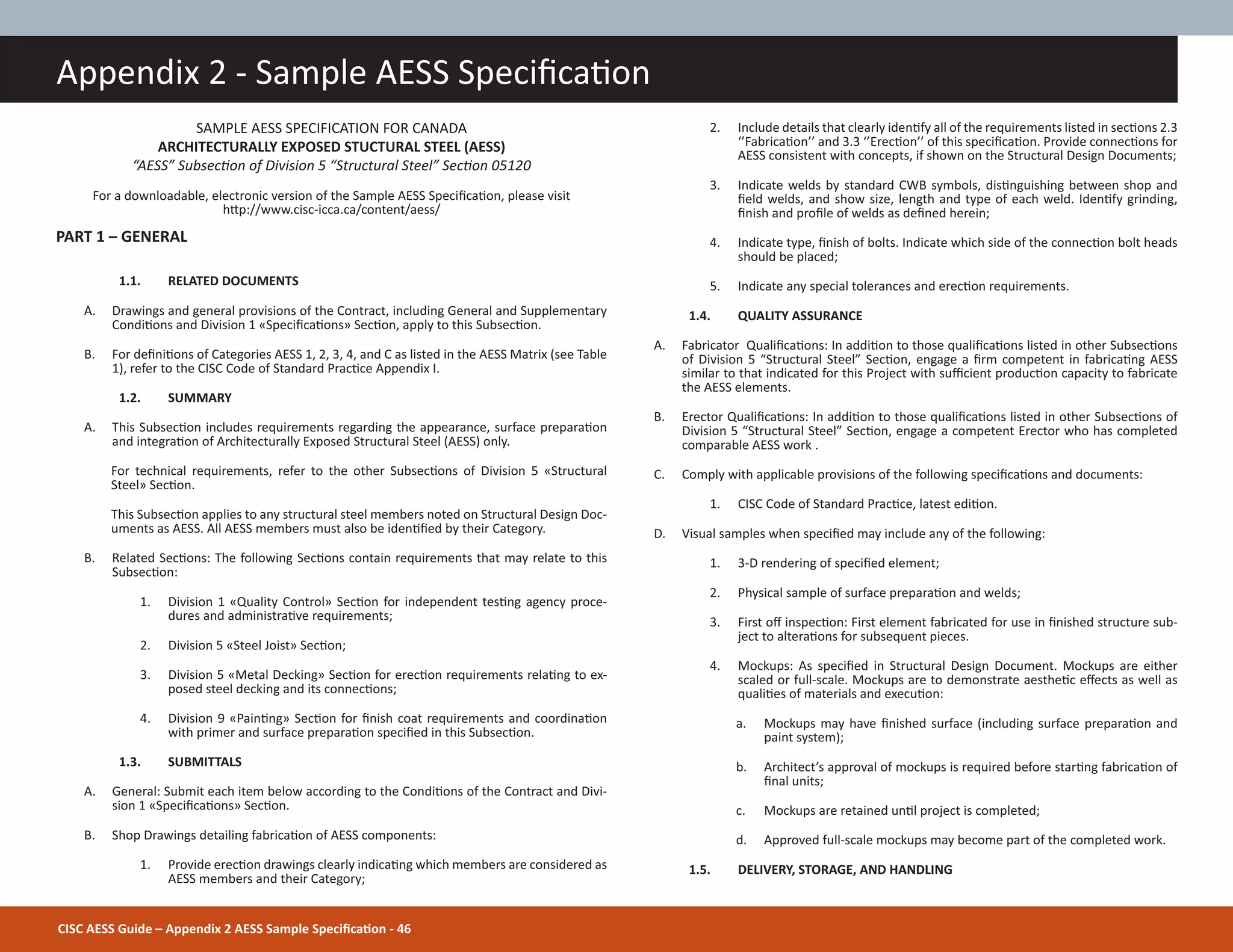 CISC AESS Guide – Appendix 2 AESS Sample SpeciĮcaƟon - 46
Appendix 2 - Sample AESS SpeciĮcaƟon
SAMPLE AESS SPECIFICATION FOR CANADA
ARCHITECTURALLY EXPOSED STUCTURAL STEEL (AESS)
“AESS” SubsecƟon of Division 5 “Structural Steel” SecƟon 05120
For a downloadable, electronic version of the Sample AESS SpeciĮcaƟon, please visit
hƩp://www.cisc-icca.ca/content/aess/
PART 1 – GENERAL
1.1. RELATED DOCUMENTS
A. Drawings and general provisions of the Contract, including General and Supplementary
CondiƟons and Division 1 «SpeciĮcaƟons» SecƟon, apply to this SubsecƟon.
B. For deĮniƟons of Categories AESS 1, 2, 3, 4, and C as listed in the AESS Matrix (see Table
1), refer to the CISC Code of Standard PracƟce Appendix I.
1.2. SUMMARY
A. This SubsecƟon includes requirements regarding the appearance, surface preparaƟon
and integraƟon of Architecturally Exposed Structural Steel (AESS) only.
For technical requirements, refer to the other SubsecƟons of Division 5 «Structural
Steel» SecƟon.
This SubsecƟon applies to any structural steel members noted on Structural Design Doc-
uments as AESS. All AESS members must also be idenƟĮed by their Category.
B. Related SecƟons: The following SecƟons contain requirements that may relate to this
SubsecƟon:
1. Division 1 «Quality Control» SecƟon for independent tesƟng agency proce-
dures and administraƟve requirements;
2. Division 5 «Steel Joist» SecƟon;
3. Division 5 «Metal Decking» SecƟon for erecƟon requirements relaƟng to ex-
posed steel decking and its connecƟons;
4. Division 9 «PainƟng» SecƟon for Įnish coat requirements and coordinaƟon
with primer and surface preparaƟon speciĮed in this SubsecƟon.
1.3. SUBMITTALS
A. General: Submit each item below according to the CondiƟons of the Contract and Divi-
sion 1 «SpeciĮcaƟons» SecƟon.
B. Shop Drawings detailing fabricaƟon of AESS components:
1. Provide erecƟon drawings clearly indicaƟng which members are considered as
AESS members and their Category;
2. Include details that clearly idenƟfy all of the requirements listed in secƟons 2.3
‘’FabricaƟon’’ and 3.3 ‘’ErecƟon’’ of this speciĮcaƟon. Provide connecƟons for
AESS consistent with concepts, if shown on the Structural Design Documents;
3. Indicate welds by standard CWB symbols, disƟnguishing between shop and
Įeld welds, and show size, length and type of each weld. IdenƟfy grinding,
Įnish and proĮle of welds as deĮned herein;
4. Indicate type, Įnish of bolts. Indicate which side of the connecƟon bolt heads
should be placed;
5. Indicate any special tolerances and erecƟon requirements.
1.4. QUALITY ASSURANCE
A. Fabricator QualiĮcaƟons: In addiƟon to those qualiĮcaƟons listed in other SubsecƟons
of Division 5 “Structural Steel” SecƟon, engage a Įrm competent in fabricaƟng AESS
similar to that indicated for this Project with suĸcient producƟon capacity to fabricate
the AESS elements.
B. Erector QualiĮcaƟons: In addiƟon to those qualiĮcaƟons listed in other SubsecƟons of
Division 5 “Structural Steel” SecƟon, engage a competent Erector who has completed
comparable AESS work .
C. Comply with applicable provisions of the following speciĮcaƟons and documents:
1. CISC Code of Standard PracƟce, latest ediƟon.
D. Visual samples when speciĮed may include any of the following:
1. 3-D rendering of speciĮed element;
2. Physical sample of surface preparaƟon and welds;
3. First oī inspecƟon: First element fabricated for use in Įnished structure sub-
ject to alteraƟons for subsequent pieces.
4. Mockups: As speciĮed in Structural Design Document. Mockups are either
scaled or full-scale. Mockups are to demonstrate aestheƟc eīects as well as
qualiƟes of materials and execuƟon:
a. Mockups may have Įnished surface (including surface preparaƟon and
paint system);
b. Architect’s approval of mockups is required before starƟng fabricaƟon of
Įnal units;
c. Mockups are retained unƟl project is completed;
d. Approved full-scale mockups may become part of the completed work.
1.5. DELIVERY, STORAGE, AND HANDLING
 