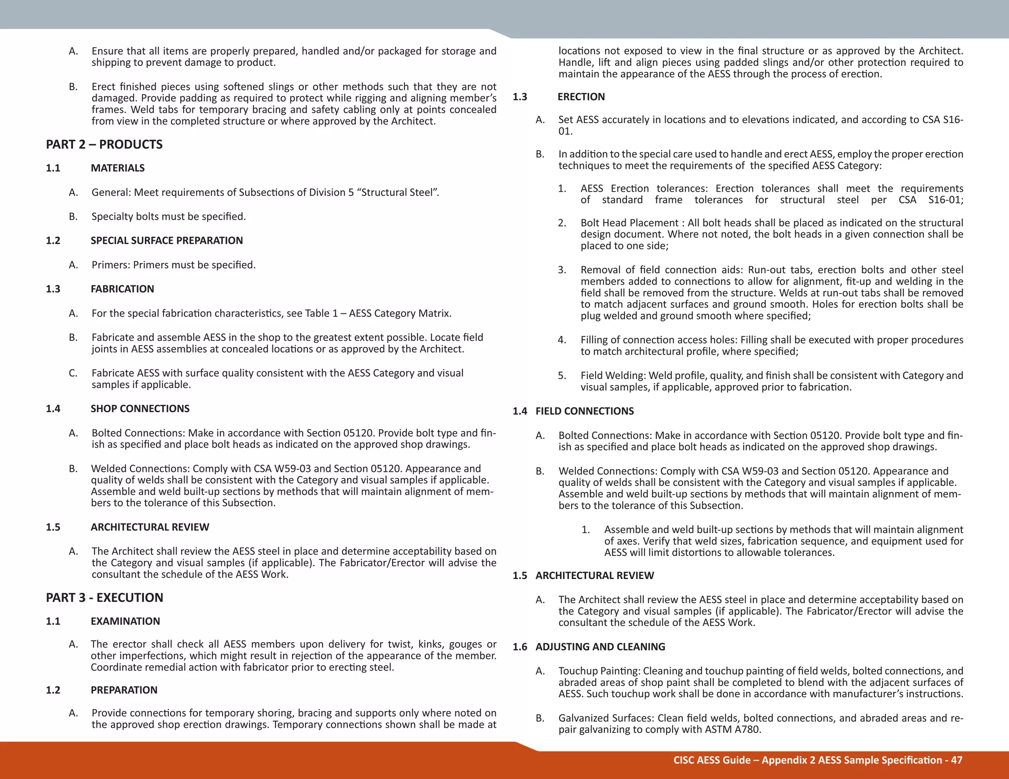 CISC AESS Guide – Appendix 2 AESS Sample SpeciĮcaƟon - 47
A. Ensure that all items are properly prepared, handled and/or packaged for storage and
shipping to prevent damage to product.
B. Erect Įnished pieces using soŌened slings or other methods such that they are not
damaged. Provide padding as required to protect while rigging and aligning member’s
frames. Weld tabs for temporary bracing and safety cabling only at points concealed
from view in the completed structure or where approved by the Architect.
PART 2 – PRODUCTS
1.1 MATERIALS
A. General: Meet requirements of SubsecƟons of Division 5 “Structural Steel”.
B. Specialty bolts must be speciĮed.
1.2 SPECIAL SURFACE PREPARATION
A. Primers: Primers must be speciĮed.
1.3 FABRICATION
A. For the special fabricaƟon characterisƟcs, see Table 1 – AESS Category Matrix.
B. Fabricate and assemble AESS in the shop to the greatest extent possible. Locate Įeld
joints in AESS assemblies at concealed locaƟons or as approved by the Architect.
C. Fabricate AESS with surface quality consistent with the AESS Category and visual
samples if applicable.
1.4 SHOP CONNECTIONS
A. Bolted ConnecƟons: Make in accordance with SecƟon 05120. Provide bolt type and Įn-
ish as speciĮed and place bolt heads as indicated on the approved shop drawings.
B. Welded ConnecƟons: Comply with CSA W59-03 and SecƟon 05120. Appearance and
quality of welds shall be consistent with the Category and visual samples if applicable.
Assemble and weld built-up secƟons by methods that will maintain alignment of mem-
bers to the tolerance of this SubsecƟon.
1.5 ARCHITECTURAL REVIEW
A. The Architect shall review the AESS steel in place and determine acceptability based on
the Category and visual samples (if applicable). The Fabricator/Erector will advise the
consultant the schedule of the AESS Work.
PART 3 - EXECUTION
1.1 EXAMINATION
A. The erector shall check all AESS members upon delivery for twist, kinks, gouges or
other imperfecƟons, which might result in rejecƟon of the appearance of the member.
Coordinate remedial acƟon with fabricator prior to erecƟng steel.
1.2 PREPARATION
A. Provide connecƟons for temporary shoring, bracing and supports only where noted on
the approved shop erecƟon drawings. Temporary connecƟons shown shall be made at
locaƟons not exposed to view in the Įnal structure or as approved by the Architect.
Handle, liŌ and align pieces using padded slings and/or other protecƟon required to
maintain the appearance of the AESS through the process of erecƟon.
1.3 ERECTION
A. Set AESS accurately in locaƟons and to elevaƟons indicated, and according to CSA S16-
01.
B. In addiƟon to the special care used to handle and erect AESS, employ the proper erecƟon
techniques to meet the requirements of the speciĮed AESS Category:
1. AESS ErecƟon tolerances: ErecƟon tolerances shall meet the requirements
of standard frame tolerances for structural steel per CSA S16-01;
2. Bolt Head Placement : All bolt heads shall be placed as indicated on the structural
design document. Where not noted, the bolt heads in a given connecƟon shall be
placed to one side;
3. Removal of Įeld connecƟon aids: Run-out tabs, erecƟon bolts and other steel
members added to connecƟons to allow for alignment, Įt-up and welding in the
Įeld shall be removed from the structure. Welds at run-out tabs shall be removed
to match adjacent surfaces and ground smooth. Holes for erecƟon bolts shall be
plug welded and ground smooth where speciĮed;
4. Filling of connecƟon access holes: Filling shall be executed with proper procedures
to match architectural proĮle, where speciĮed;
5. Field Welding: Weld proĮle, quality, and Įnish shall be consistent with Category and
visual samples, if applicable, approved prior to fabricaƟon.
1.4 FIELD CONNECTIONS
A. Bolted ConnecƟons: Make in accordance with SecƟon 05120. Provide bolt type and Įn-
ish as speciĮed and place bolt heads as indicated on the approved shop drawings.
B. Welded ConnecƟons: Comply with CSA W59-03 and SecƟon 05120. Appearance and
quality of welds shall be consistent with the Category and visual samples if applicable.
Assemble and weld built-up secƟons by methods that will maintain alignment of mem-
bers to the tolerance of this SubsecƟon.
1. Assemble and weld built-up secƟons by methods that will maintain alignment
of axes. Verify that weld sizes, fabricaƟon sequence, and equipment used for
AESS will limit distorƟons to allowable tolerances.
1.5 ARCHITECTURAL REVIEW
A. The Architect shall review the AESS steel in place and determine acceptability based on
the Category and visual samples (if applicable). The Fabricator/Erector will advise the
consultant the schedule of the AESS Work.
1.6 ADJUSTING AND CLEANING
A. Touchup PainƟng: Cleaning and touchup painƟng of Įeld welds, bolted connecƟons, and
abraded areas of shop paint shall be completed to blend with the adjacent surfaces of
AESS. Such touchup work shall be done in accordance with manufacturer’s instrucƟons.
B. Galvanized Surfaces: Clean Įeld welds, bolted connecƟons, and abraded areas and re-
pair galvanizing to comply with ASTM A780.
 