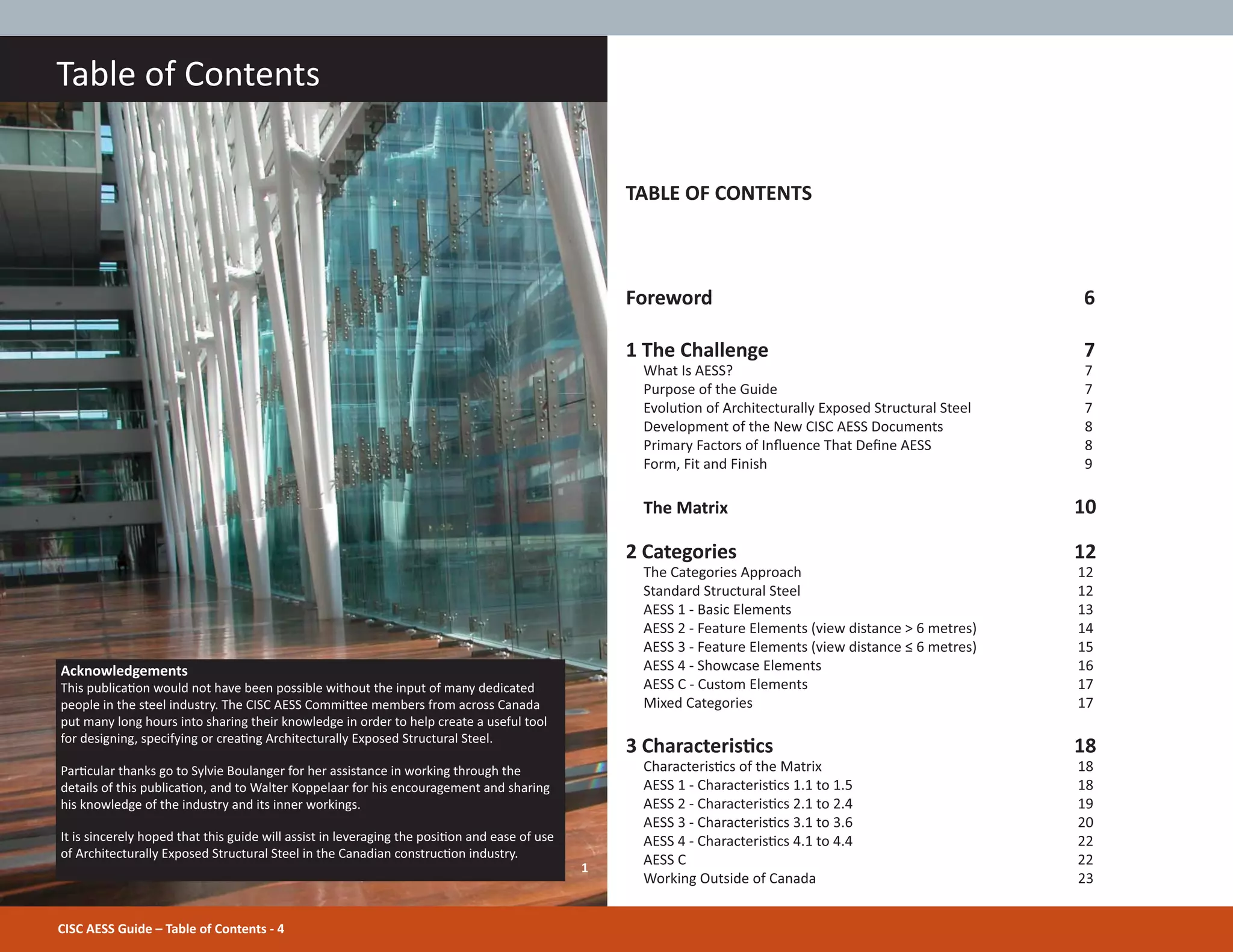 CISC AESS Guide – Table of Contents - 4
Table of Contents
TABLE OF CONTENTS
Foreword 6
1 The Challenge 7
What Is AESS? 7
Purpose of the Guide 7
EvoluƟon of Architecturally Exposed Structural Steel 7
Development of the New CISC AESS Documents 8
Primary Factors of InŇuence That DeĮne AESS 8
Form, Fit and Finish 9
The Matrix 10
2 Categories 12
The Categories Approach 12
Standard Structural Steel 12
AESS 1 - Basic Elements 13
AESS 2 - Feature Elements (view distance > 6 metres) 14
AESS 3 - Feature Elements (view distance ч 6 metres) 15
AESS 4 - Showcase Elements 16
AESS C - Custom Elements 17
Mixed Categories 17
3 CharacterisƟcs 18
CharacterisƟcs of the Matrix 18
AESS 1 - CharacterisƟcs 1.1 to 1.5 18
AESS 2 - CharacterisƟcs 2.1 to 2.4 19
AESS 3 - CharacterisƟcs 3.1 to 3.6 20
AESS 4 - CharacterisƟcs 4.1 to 4.4 22
AESS C 22
Working Outside of Canada 23
Acknowledgements
This publicaƟon would not have been possible without the input of many dedicated
people in the steel industry. The CISC AESS CommiƩee members from across Canada
put many long hours into sharing their knowledge in order to help create a useful tool
for designing, specifying or creaƟng Architecturally Exposed Structural Steel.
ParƟcular thanks go to Sylvie Boulanger for her assistance in working through the
details of this publicaƟon, and to Walter Koppelaar for his encouragement and sharing
his knowledge of the industry and its inner workings.
It is sincerely hoped that this guide will assist in leveraging the posiƟon and ease of use
of Architecturally Exposed Structural Steel in the Canadian construcƟon industry.
1
 