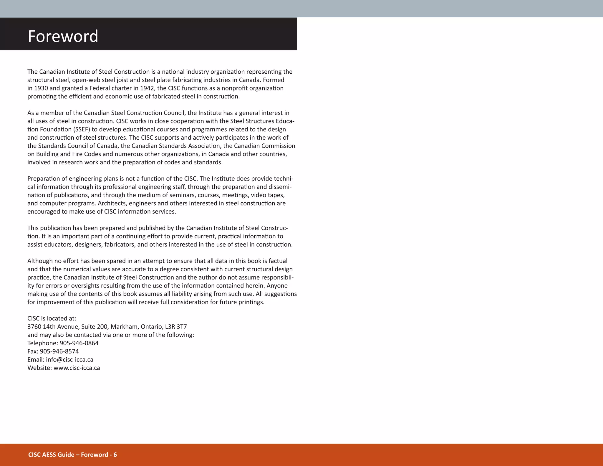 Foreword
The Canadian InsƟtute of Steel ConstrucƟon is a naƟonal industry organizaƟon represenƟng the
structural steel, open-web steel joist and steel plate fabricaƟng industries in Canada. Formed
in 1930 and granted a Federal charter in 1942, the CISC funcƟons as a nonproĮt organizaƟon
promoƟng the eĸcient and economic use of fabricated steel in construcƟon.
As a member of the Canadian Steel ConstrucƟon Council, the InsƟtute has a general interest in
all uses of steel in construcƟon. CISC works in close cooperaƟon with the Steel Structures Educa-
Ɵon FoundaƟon (SSEF) to develop educaƟonal courses and programmes related to the design
and construcƟon of steel structures. The CISC supports and acƟvely parƟcipates in the work of
the Standards Council of Canada, the Canadian Standards AssociaƟon, the Canadian Commission
on Building and Fire Codes and numerous other organizaƟons, in Canada and other countries,
involved in research work and the preparaƟon of codes and standards.
PreparaƟon of engineering plans is not a funcƟon of the CISC. The InsƟtute does provide techni-
cal informaƟon through its professional engineering staī, through the preparaƟon and dissemi-
naƟon of publicaƟons, and through the medium of seminars, courses, meeƟngs, video tapes,
and computer programs. Architects, engineers and others interested in steel construcƟon are
encouraged to make use of CISC informaƟon services.
This publicaƟon has been prepared and published by the Canadian InsƟtute of Steel Construc-
Ɵon. It is an important part of a conƟnuing eīort to provide current, pracƟcal informaƟon to
assist educators, designers, fabricators, and others interested in the use of steel in construcƟon.
Although no eīort has been spared in an aƩempt to ensure that all data in this book is factual
and that the numerical values are accurate to a degree consistent with current structural design
pracƟce, the Canadian InsƟtute of Steel ConstrucƟon and the author do not assume responsibil-
ity for errors or oversights resulƟng from the use of the informaƟon contained herein. Anyone
making use of the contents of this book assumes all liability arising from such use. All suggesƟons
for improvement of this publicaƟon will receive full consideraƟon for future prinƟngs.
CISC is located at:
3760 14th Avenue, Suite 200, Markham, Ontario, L3R 3T7
and may also be contacted via one or more of the following:
Telephone: 905-946-0864
Fax: 905-946-8574
Email: info@cisc-icca.ca
Website: www.cisc-icca.ca
CISC AESS Guide – Foreword - 6
 