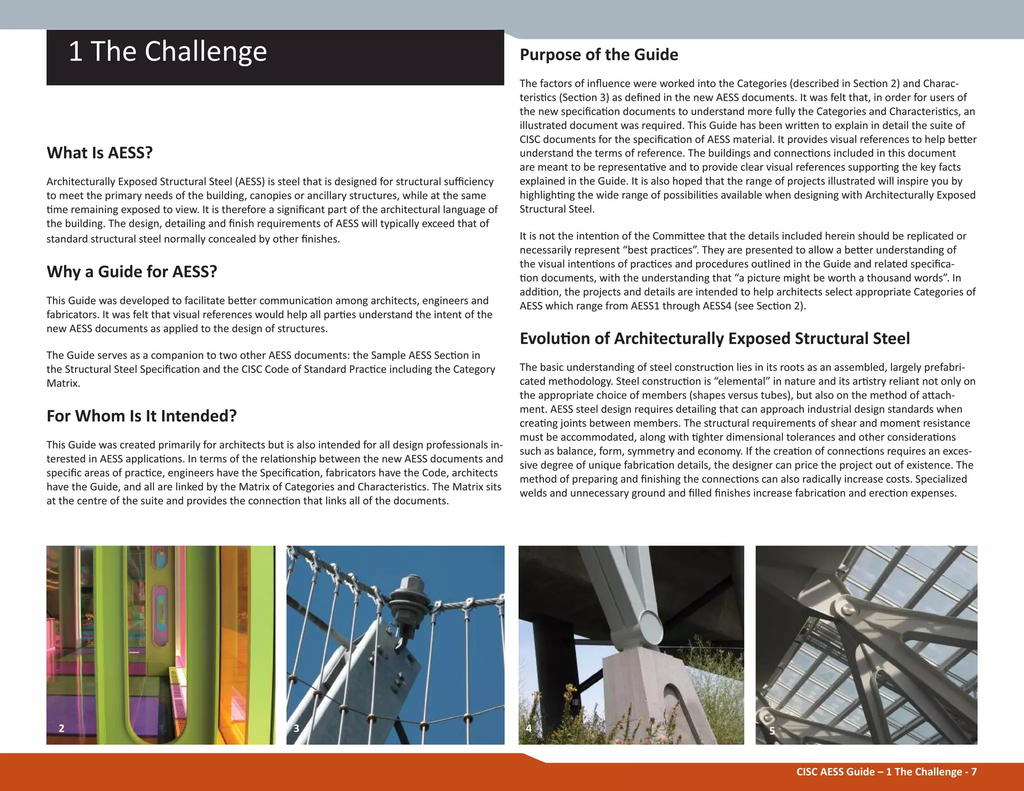 CISC AESS Guide – 1 The Challenge - 7
Purpose of the Guide
The factors of inŇuence were worked into the Categories (described in SecƟon 2) and Charac-
terisƟcs (SecƟon 3) as deĮned in the new AESS documents. It was felt that, in order for users of
the new speciĮcaƟon documents to understand more fully the Categories and CharacterisƟcs, an
illustrated document was required. This Guide has been wriƩen to explain in detail the suite of
CISC documents for the speciĮcaƟon of AESS material. It provides visual references to help beƩer
understand the terms of reference. The buildings and connecƟons included in this document
are meant to be representaƟve and to provide clear visual references supporƟng the key facts
explained in the Guide. It is also hoped that the range of projects illustrated will inspire you by
highlighƟng the wide range of possibiliƟes available when designing with Architecturally Exposed
Structural Steel.
It is not the intenƟon of the CommiƩee that the details included herein should be replicated or
necessarily represent “best pracƟces”. They are presented to allow a beƩer understanding of
the visual intenƟons of pracƟces and procedures outlined in the Guide and related speciĮca-
Ɵon documents, with the understanding that “a picture might be worth a thousand words”. In
addiƟon, the projects and details are intended to help architects select appropriate Categories of
AESS which range from AESS1 through AESS4 (see SecƟon 2).
EvoluƟon of Architecturally Exposed Structural Steel
The basic understanding of steel construcƟon lies in its roots as an assembled, largely prefabri-
cated methodology. Steel construcƟon is “elemental” in nature and its arƟstry reliant not only on
the appropriate choice of members (shapes versus tubes), but also on the method of aƩach-
ment. AESS steel design requires detailing that can approach industrial design standards when
creaƟng joints between members. The structural requirements of shear and moment resistance
must be accommodated, along with Ɵghter dimensional tolerances and other consideraƟons
such as balance, form, symmetry and economy. If the creaƟon of connecƟons requires an exces-
sive degree of unique fabricaƟon details, the designer can price the project out of existence. The
method of preparing and Įnishing the connecƟons can also radically increase costs. Specialized
welds and unnecessary ground and Įlled Įnishes increase fabricaƟon and erecƟon expenses.
2 543
1 The Challenge
What Is AESS?
Architecturally Exposed Structural Steel (AESS) is steel that is designed for structural suĸciency
to meet the primary needs of the building, canopies or ancillary structures, while at the same
Ɵme remaining exposed to view. It is therefore a signiĮcant part of the architectural language of
the building. The design, detailing and Įnish requirements of AESS will typically exceed that of
standard structural steel normally concealed by other Įnishes.
Why a Guide for AESS?
This Guide was developed to facilitate beƩer communicaƟon among architects, engineers and
fabricators. It was felt that visual references would help all parƟes understand the intent of the
new AESS documents as applied to the design of structures.
The Guide serves as a companion to two other AESS documents: the Sample AESS SecƟon in
the Structural Steel SpeciĮcaƟon and the CISC Code of Standard PracƟce including the Category
Matrix.
For Whom Is It Intended?
This Guide was created primarily for architects but is also intended for all design professionals in-
terested in AESS applicaƟons. In terms of the relaƟonship between the new AESS documents and
speciĮc areas of pracƟce, engineers have the SpeciĮcaƟon, fabricators have the Code, architects
have the Guide, and all are linked by the Matrix of Categories and CharacterisƟcs. The Matrix sits
at the centre of the suite and provides the connecƟon that links all of the documents.
 