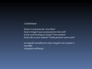 Credibilidade   Quem é você para dar uma idéia? Qual a imagem que as pessoas tem de você? Como você enxerga as coisas? Tem certeza? Quais são os seus valores? Todos pensam como você? se ninguém acredita em você, ninguém vai comprar a sua idéia  conquiste confiança ! 