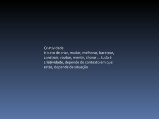   Criatividade  é o ato de criar, mudar, melhorar, baratear, construir, roubar, mentir, chorar ... tudo é criatividade, depende do contexto em que estás, depende da situação   