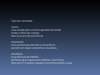 Tipos de criatividade caseira  nova solução para a cozinha apertada da mamãe mudar a rotina das crianças  dizer eu te amo de outra forma   empresarial  novo produto para derrubar a concorrência parceria com regras corporativas inovadoras   estratégica nova estrutura de trabalho,  dar flores para a esposa para melhorar o seu humor, dizer que a TV quebrou quando o Corinthians perdeu o jogo 