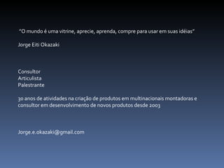  ” O mundo é uma vitrine, aprecie, aprenda, compre para usar em suas idéias” Jorge Eiti Okazaki Consultor Articulista Palestrante 30 anos de atividades na criação de produtos em multinacionais montadoras e consultor em desenvolvimento de novos produtos desde 2003 [email_address] 