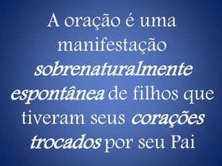 A oração é uma
manifestação
sobrenaturalmente
espontânea de filhos que
tiveram seus corações
trocados por seu Pai
 
